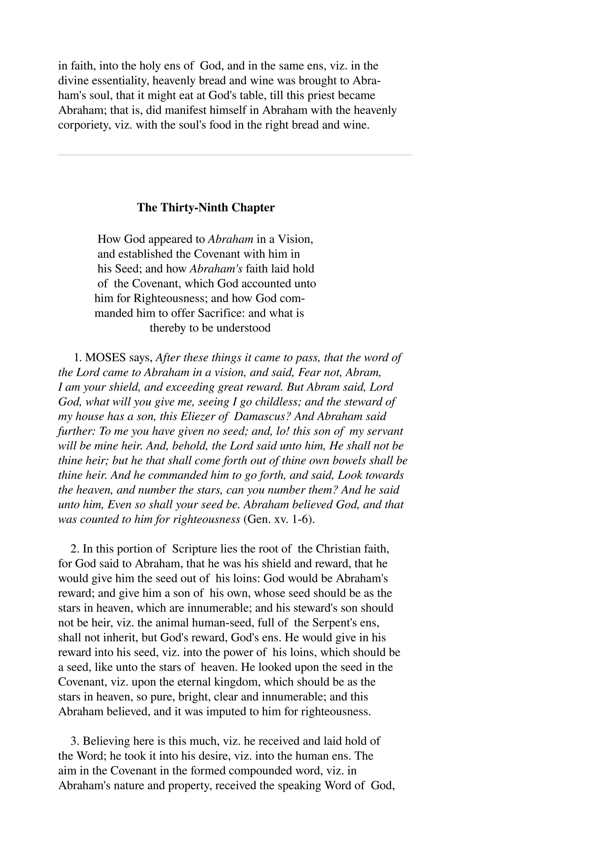 in faith, into the holy ens of God, and in the same ens, viz. in the 
divine essentiality, heavenly bread and wine was brought to Abra­ham's 
soul, that it might eat at God's table, till this priest became 
Abraham; that is, did manifest himself in Abraham with the heavenly 
corporiety, viz. with the soul's food in the right bread and wine. 
The Thirty­Ninth 
Chapter 
How God appeared to Abraham in a Vision, 
and established the Covenant with him in 
his Seed; and how Abraham's faith laid hold 
of the Covenant, which God accounted unto 
him for Righteousness; and how God com­manded 
him to offer Sacrifice: and what is 
thereby to be understood 
1. MOSES says, After these things it came to pass, that the word of 
the Lord came to Abraham in a vision, and said, Fear not, Abram, 
I am your shield, and exceeding great reward. But Abram said, Lord 
God, what will you give me, seeing I go childless; and the steward of 
my house has a son, this Eliezer of Damascus? And Abraham said 
further: To me you have given no seed; and, lo! this son of my servant 
will be mine heir. And, behold, the Lord said unto him, He shall not be 
thine heir; but he that shall come forth out of thine own bowels shall be 
thine heir. And he commanded him to go forth, and said, Look towards 
the heaven, and number the stars, can you number them? And he said 
unto him, Even so shall your seed be. Abraham believed God, and that 
was counted to him for righteousness (Gen. xv. 1­6). 
2. In this portion of Scripture lies the root of the Christian faith, 
for God said to Abraham, that he was his shield and reward, that he 
would give him the seed out of his loins: God would be Abraham's 
reward; and give him a son of his own, whose seed should be as the 
stars in heaven, which are innumerable; and his steward's son should 
not be heir, viz. the animal human­seed, 
full of the Serpent's ens, 
shall not inherit, but God's reward, God's ens. He would give in his 
reward into his seed, viz. into the power of his loins, which should be 
a seed, like unto the stars of heaven. He looked upon the seed in the 
Covenant, viz. upon the eternal kingdom, which should be as the 
stars in heaven, so pure, bright, clear and innumerable; and this 
Abraham believed, and it was imputed to him for righteousness. 
3. Believing here is this much, viz. he received and laid hold of 
the Word; he took it into his desire, viz. into the human ens. The 
aim in the Covenant in the formed compounded word, viz. in 
Abraham's nature and property, received the speaking Word of God, 
 