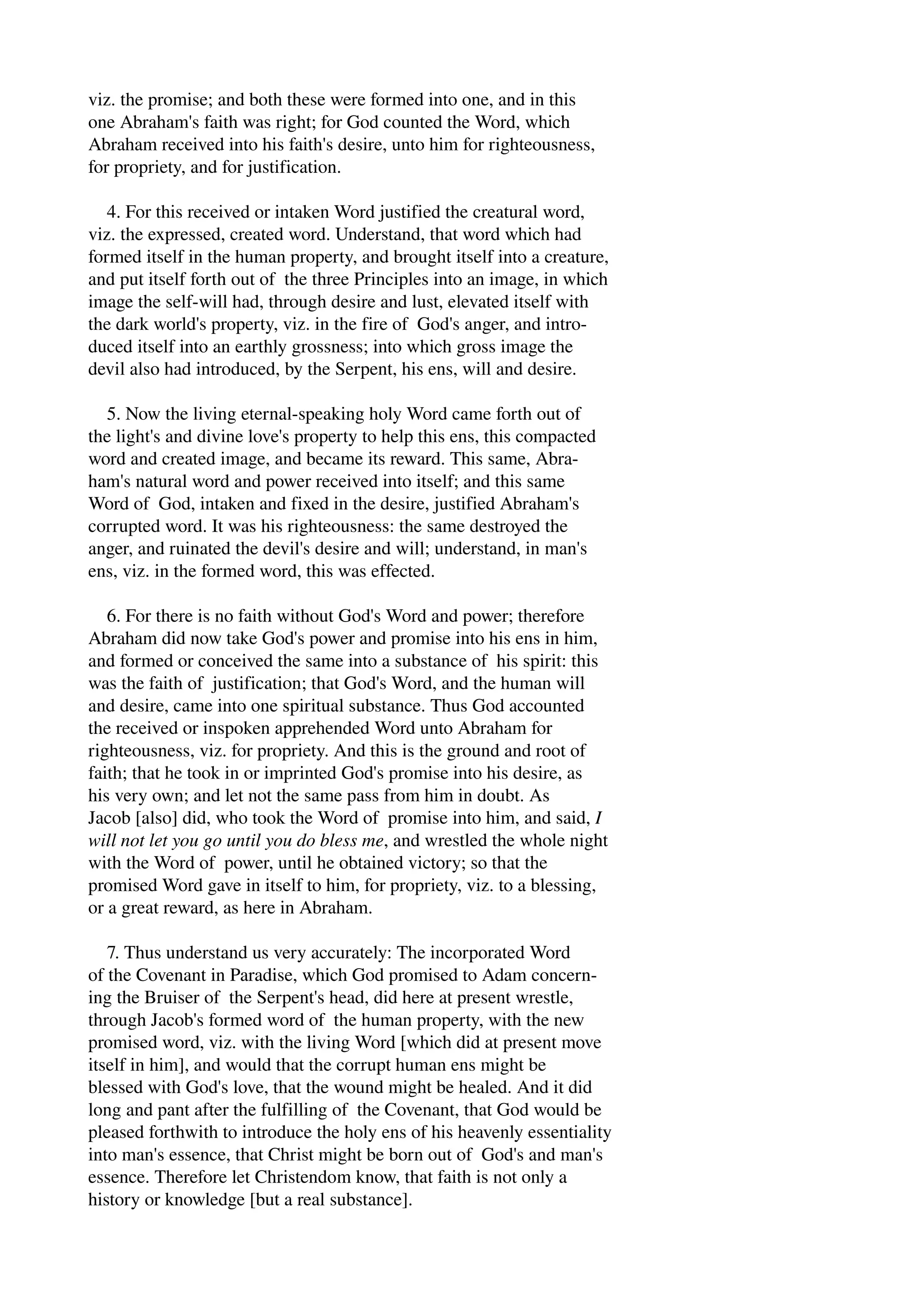 viz. the promise; and both these were formed into one, and in this 
one Abraham's faith was right; for God counted the Word, which 
Abraham received into his faith's desire, unto him for righteousness, 
for propriety, and for justification. 
4. For this received or intaken Word justified the creatural word, 
viz. the expressed, created word. Understand, that word which had 
formed itself in the human property, and brought itself into a creature, 
and put itself forth out of the three Principles into an image, in which 
image the self­will 
had, through desire and lust, elevated itself with 
the dark world's property, viz. in the fire of God's anger, and intro­duced 
itself into an earthly grossness; into which gross image the 
devil also had introduced, by the Serpent, his ens, will and desire. 
5. Now the living eternal­speaking 
holy Word came forth out of 
the light's and divine love's property to help this ens, this compacted 
word and created image, and became its reward. This same, Abra­ham's 
natural word and power received into itself; and this same 
Word of God, intaken and fixed in the desire, justified Abraham's 
corrupted word. It was his righteousness: the same destroyed the 
anger, and ruinated the devil's desire and will; understand, in man's 
ens, viz. in the formed word, this was effected. 
6. For there is no faith without God's Word and power; therefore 
Abraham did now take God's power and promise into his ens in him, 
and formed or conceived the same into a substance of his spirit: this 
was the faith of justification; that God's Word, and the human will 
and desire, came into one spiritual substance. Thus God accounted 
the received or inspoken apprehended Word unto Abraham for 
righteousness, viz. for propriety. And this is the ground and root of 
faith; that he took in or imprinted God's promise into his desire, as 
his very own; and let not the same pass from him in doubt. As 
Jacob [also] did, who took the Word of promise into him, and said, I 
will not let you go until you do bless me, and wrestled the whole night 
with the Word of power, until he obtained victory; so that the 
promised Word gave in itself to him, for propriety, viz. to a blessing, 
or a great reward, as here in Abraham. 
7. Thus understand us very accurately: The incorporated Word 
of the Covenant in Paradise, which God promised to Adam concern­ing 
the Bruiser of the Serpent's head, did here at present wrestle, 
through Jacob's formed word of the human property, with the new 
promised word, viz. with the living Word [which did at present move 
itself in him], and would that the corrupt human ens might be 
blessed with God's love, that the wound might be healed. And it did 
long and pant after the fulfilling of the Covenant, that God would be 
pleased forthwith to introduce the holy ens of his heavenly essentiality 
into man's essence, that Christ might be born out of God's and man's 
essence. Therefore let Christendom know, that faith is not only a 
history or knowledge [but a real substance]. 
 