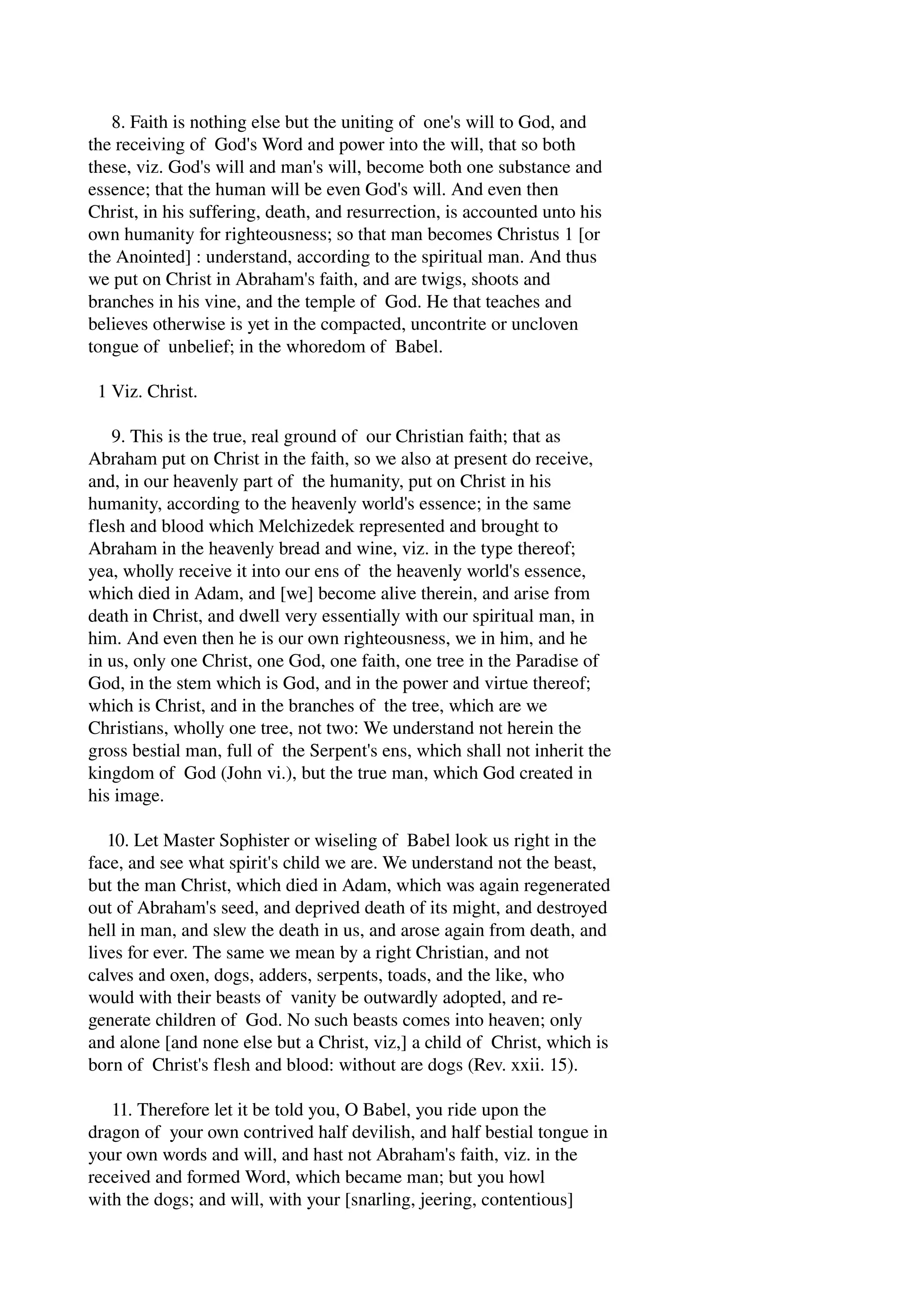 8. Faith is nothing else but the uniting of one's will to God, and 
the receiving of God's Word and power into the will, that so both 
these, viz. God's will and man's will, become both one substance and 
essence; that the human will be even God's will. And even then 
Christ, in his suffering, death, and resurrection, is accounted unto his 
own humanity for righteousness; so that man becomes Christus 1 [or 
the Anointed] : understand, according to the spiritual man. And thus 
we put on Christ in Abraham's faith, and are twigs, shoots and 
branches in his vine, and the temple of God. He that teaches and 
believes otherwise is yet in the compacted, uncontrite or uncloven 
tongue of unbelief; in the whoredom of Babel. 
1 Viz. Christ. 
9. This is the true, real ground of our Christian faith; that as 
Abraham put on Christ in the faith, so we also at present do receive, 
and, in our heavenly part of the humanity, put on Christ in his 
humanity, according to the heavenly world's essence; in the same 
flesh and blood which Melchizedek represented and brought to 
Abraham in the heavenly bread and wine, viz. in the type thereof; 
yea, wholly receive it into our ens of the heavenly world's essence, 
which died in Adam, and [we] become alive therein, and arise from 
death in Christ, and dwell very essentially with our spiritual man, in 
him. And even then he is our own righteousness, we in him, and he 
in us, only one Christ, one God, one faith, one tree in the Paradise of 
God, in the stem which is God, and in the power and virtue thereof; 
which is Christ, and in the branches of the tree, which are we 
Christians, wholly one tree, not two: We understand not herein the 
gross bestial man, full of the Serpent's ens, which shall not inherit the 
kingdom of God (John vi.), but the true man, which God created in 
his image. 
10. Let Master Sophister or wiseling of Babel look us right in the 
face, and see what spirit's child we are. We understand not the beast, 
but the man Christ, which died in Adam, which was again regenerated 
out of Abraham's seed, and deprived death of its might, and destroyed 
hell in man, and slew the death in us, and arose again from death, and 
lives for ever. The same we mean by a right Christian, and not 
calves and oxen, dogs, adders, serpents, toads, and the like, who 
would with their beasts of vanity be outwardly adopted, and re­generate 
children of God. No such beasts comes into heaven; only 
and alone [and none else but a Christ, viz,] a child of Christ, which is 
born of Christ's flesh and blood: without are dogs (Rev. xxii. 15). 
11. Therefore let it be told you, O Babel, you ride upon the 
dragon of your own contrived half devilish, and half bestial tongue in 
your own words and will, and hast not Abraham's faith, viz. in the 
received and formed Word, which became man; but you howl 
with the dogs; and will, with your [snarling, jeering, contentious] 
 