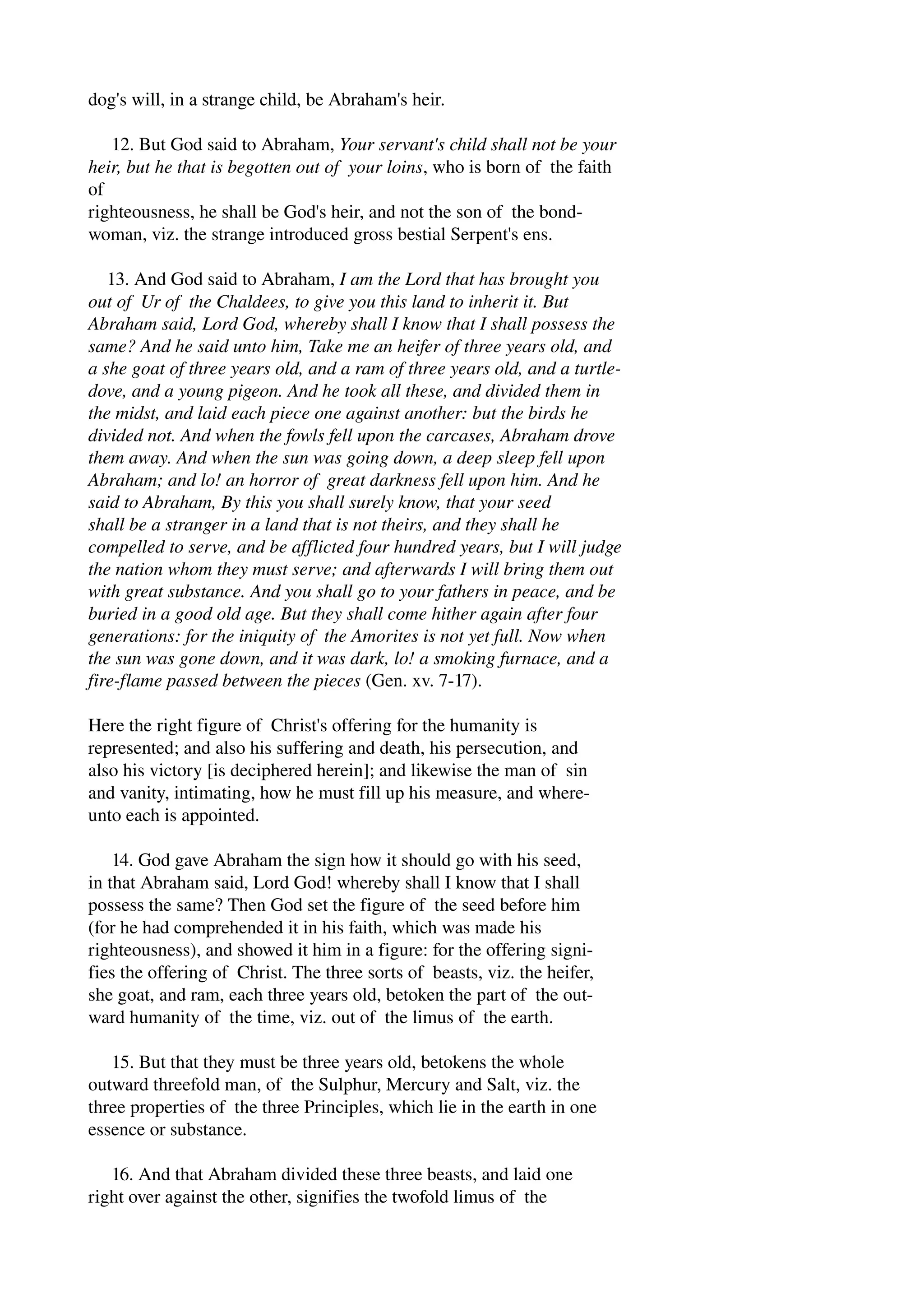 dog's will, in a strange child, be Abraham's heir. 
12. But God said to Abraham, Your servant's child shall not be your 
heir, but he that is begotten out of your loins, who is born of the faith 
of 
righteousness, he shall be God's heir, and not the son of the bond­woman, 
viz. the strange introduced gross bestial Serpent's ens. 
13. And God said to Abraham, I am the Lord that has brought you 
out of Ur of the Chaldees, to give you this land to inherit it. But 
Abraham said, Lord God, whereby shall I know that I shall possess the 
same? And he said unto him, Take me an heifer of three years old, and 
a she goat of three years old, and a ram of three years old, and a turtle­dove, 
and a young pigeon. And he took all these, and divided them in 
the midst, and laid each piece one against another: but the birds he 
divided not. And when the fowls fell upon the carcases, Abraham drove 
them away. And when the sun was going down, a deep sleep fell upon 
Abraham; and lo! an horror of great darkness fell upon him. And he 
said to Abraham, By this you shall surely know, that your seed 
shall be a stranger in a land that is not theirs, and they shall he 
compelled to serve, and be afflicted four hundred years, but I will judge 
the nation whom they must serve; and afterwards I will bring them out 
with great substance. And you shall go to your fathers in peace, and be 
buried in a good old age. But they shall come hither again after four 
generations: for the iniquity of the Amorites is not yet full. Now when 
the sun was gone down, and it was dark, lo! a smoking furnace, and a 
fire­flame 
passed between the pieces (Gen. xv. 7­17). 
Here the right figure of Christ's offering for the humanity is 
represented; and also his suffering and death, his persecution, and 
also his victory [is deciphered herein]; and likewise the man of sin 
and vanity, intimating, how he must fill up his measure, and where­unto 
each is appointed. 
14. God gave Abraham the sign how it should go with his seed, 
in that Abraham said, Lord God! whereby shall I know that I shall 
possess the same? Then God set the figure of the seed before him 
(for he had comprehended it in his faith, which was made his 
righteousness), and showed it him in a figure: for the offering signi­fies 
the offering of Christ. The three sorts of beasts, viz. the heifer, 
she goat, and ram, each three years old, betoken the part of the out­ward 
humanity of the time, viz. out of the limus of the earth. 
15. But that they must be three years old, betokens the whole 
outward threefold man, of the Sulphur, Mercury and Salt, viz. the 
three properties of the three Principles, which lie in the earth in one 
essence or substance. 
16. And that Abraham divided these three beasts, and laid one 
right over against the other, signifies the twofold limus of the 
 