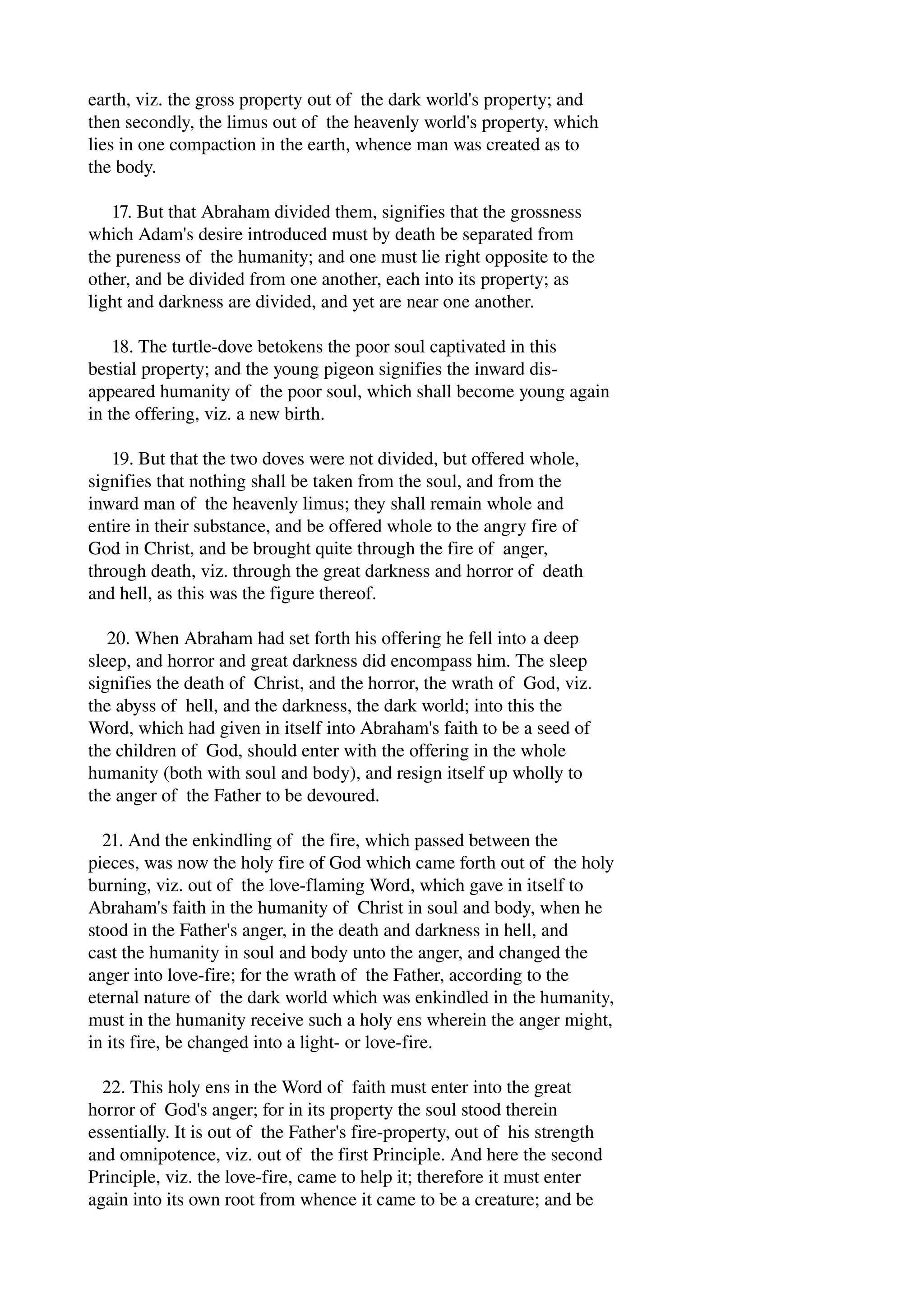 earth, viz. the gross property out of the dark world's property; and 
then secondly, the limus out of the heavenly world's property, which 
lies in one compaction in the earth, whence man was created as to 
the body. 
17. But that Abraham divided them, signifies that the grossness 
which Adam's desire introduced must by death be separated from 
the pureness of the humanity; and one must lie right opposite to the 
other, and be divided from one another, each into its property; as 
light and darkness are divided, and yet are near one another. 
18. The turtle­dove 
betokens the poor soul captivated in this 
bestial property; and the young pigeon signifies the inward dis­appeared 
humanity of the poor soul, which shall become young again 
in the offering, viz. a new birth. 
19. But that the two doves were not divided, but offered whole, 
signifies that nothing shall be taken from the soul, and from the 
inward man of the heavenly limus; they shall remain whole and 
entire in their substance, and be offered whole to the angry fire of 
God in Christ, and be brought quite through the fire of anger, 
through death, viz. through the great darkness and horror of death 
and hell, as this was the figure thereof. 
20. When Abraham had set forth his offering he fell into a deep 
sleep, and horror and great darkness did encompass him. The sleep 
signifies the death of Christ, and the horror, the wrath of God, viz. 
the abyss of hell, and the darkness, the dark world; into this the 
Word, which had given in itself into Abraham's faith to be a seed of 
the children of God, should enter with the offering in the whole 
humanity (both with soul and body), and resign itself up wholly to 
the anger of the Father to be devoured. 
21. And the enkindling of the fire, which passed between the 
pieces, was now the holy fire of God which came forth out of the holy 
burning, viz. out of the love­flaming 
Word, which gave in itself to 
Abraham's faith in the humanity of Christ in soul and body, when he 
stood in the Father's anger, in the death and darkness in hell, and 
cast the humanity in soul and body unto the anger, and changed the 
anger into love­fire; 
for the wrath of the Father, according to the 
eternal nature of the dark world which was enkindled in the humanity, 
must in the humanity receive such a holy ens wherein the anger might, 
in its fire, be changed into a light­or 
love­fire. 
22. This holy ens in the Word of faith must enter into the great 
horror of God's anger; for in its property the soul stood therein 
essentially. It is out of the Father's fire­property, 
out of his strength 
and omnipotence, viz. out of the first Principle. And here the second 
Principle, viz. the love­fire, 
came to help it; therefore it must enter 
again into its own root from whence it came to be a creature; and be 
 