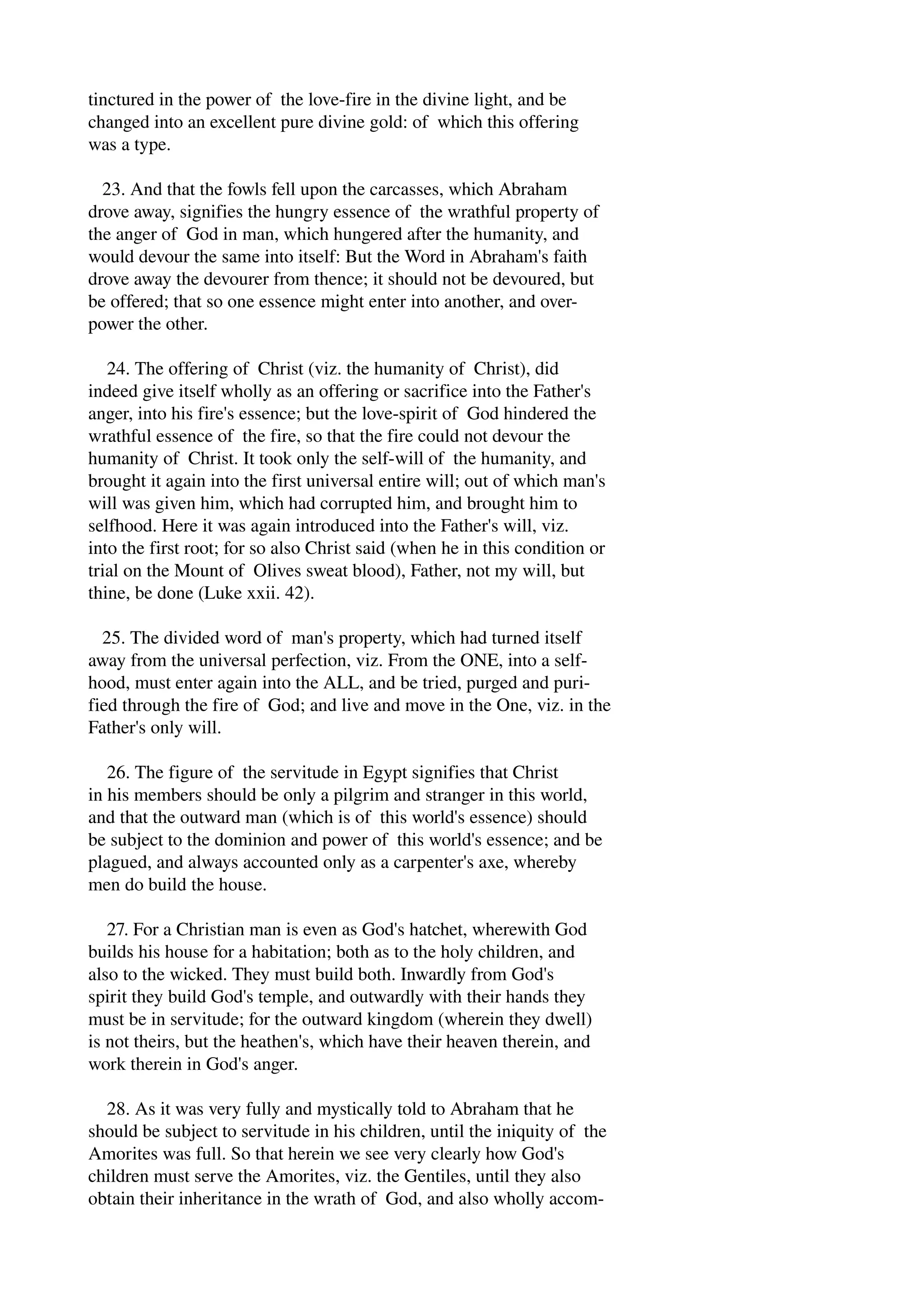 tinctured in the power of the love­fire 
in the divine light, and be 
changed into an excellent pure divine gold: of which this offering 
was a type. 
23. And that the fowls fell upon the carcasses, which Abraham 
drove away, signifies the hungry essence of the wrathful property of 
the anger of God in man, which hungered after the humanity, and 
would devour the same into itself: But the Word in Abraham's faith 
drove away the devourer from thence; it should not be devoured, but 
be offered; that so one essence might enter into another, and over­power 
the other. 
24. The offering of Christ (viz. the humanity of Christ), did 
indeed give itself wholly as an offering or sacrifice into the Father's 
anger, into his fire's essence; but the love­spirit 
of God hindered the 
wrathful essence of the fire, so that the fire could not devour the 
humanity of Christ. It took only the self­will 
of the humanity, and 
brought it again into the first universal entire will; out of which man's 
will was given him, which had corrupted him, and brought him to 
selfhood. Here it was again introduced into the Father's will, viz. 
into the first root; for so also Christ said (when he in this condition or 
trial on the Mount of Olives sweat blood), Father, not my will, but 
thine, be done (Luke xxii. 42). 
25. The divided word of man's property, which had turned itself 
away from the universal perfection, viz. From the ONE, into a self­hood, 
must enter again into the ALL, and be tried, purged and puri­fied 
through the fire of God; and live and move in the One, viz. in the 
Father's only will. 
26. The figure of the servitude in Egypt signifies that Christ 
in his members should be only a pilgrim and stranger in this world, 
and that the outward man (which is of this world's essence) should 
be subject to the dominion and power of this world's essence; and be 
plagued, and always accounted only as a carpenter's axe, whereby 
men do build the house. 
27. For a Christian man is even as God's hatchet, wherewith God 
builds his house for a habitation; both as to the holy children, and 
also to the wicked. They must build both. Inwardly from God's 
spirit they build God's temple, and outwardly with their hands they 
must be in servitude; for the outward kingdom (wherein they dwell) 
is not theirs, but the heathen's, which have their heaven therein, and 
work therein in God's anger. 
28. As it was very fully and mystically told to Abraham that he 
should be subject to servitude in his children, until the iniquity of the 
Amorites was full. So that herein we see very clearly how God's 
children must serve the Amorites, viz. the Gentiles, until they also 
obtain their inheritance in the wrath of God, and also wholly accom­ 
 