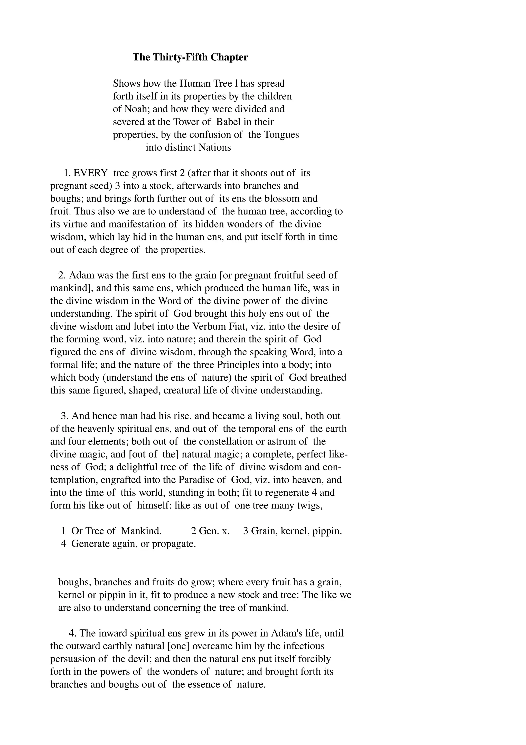 The Thirty­Fifth 
Chapter 
Shows how the Human Tree l has spread 
forth itself in its properties by the children 
of Noah; and how they were divided and 
severed at the Tower of Babel in their 
properties, by the confusion of the Tongues 
into distinct Nations 
1. EVERY tree grows first 2 (after that it shoots out of its 
pregnant seed) 3 into a stock, afterwards into branches and 
boughs; and brings forth further out of its ens the blossom and 
fruit. Thus also we are to understand of the human tree, according to 
its virtue and manifestation of its hidden wonders of the divine 
wisdom, which lay hid in the human ens, and put itself forth in time 
out of each degree of the properties. 
2. Adam was the first ens to the grain [or pregnant fruitful seed of 
mankind], and this same ens, which produced the human life, was in 
the divine wisdom in the Word of the divine power of the divine 
understanding. The spirit of God brought this holy ens out of the 
divine wisdom and lubet into the Verbum Fiat, viz. into the desire of 
the forming word, viz. into nature; and therein the spirit of God 
figured the ens of divine wisdom, through the speaking Word, into a 
formal life; and the nature of the three Principles into a body; into 
which body (understand the ens of nature) the spirit of God breathed 
this same figured, shaped, creatural life of divine understanding. 
3. And hence man had his rise, and became a living soul, both out 
of the heavenly spiritual ens, and out of the temporal ens of the earth 
and four elements; both out of the constellation or astrum of the 
divine magic, and [out of the] natural magic; a complete, perfect like­ness 
of God; a delightful tree of the life of divine wisdom and con­templation, 
engrafted into the Paradise of God, viz. into heaven, and 
into the time of this world, standing in both; fit to regenerate 4 and 
form his like out of himself: like as out of one tree many twigs, 
1 Or Tree of Mankind. 2 Gen. x. 3 Grain, kernel, pippin. 
4 Generate again, or propagate. 
boughs, branches and fruits do grow; where every fruit has a grain, 
kernel or pippin in it, fit to produce a new stock and tree: The like we 
are also to understand concerning the tree of mankind. 
4. The inward spiritual ens grew in its power in Adam's life, until 
the outward earthly natural [one] overcame him by the infectious 
persuasion of the devil; and then the natural ens put itself forcibly 
forth in the powers of the wonders of nature; and brought forth its 
branches and boughs out of the essence of nature. 
 