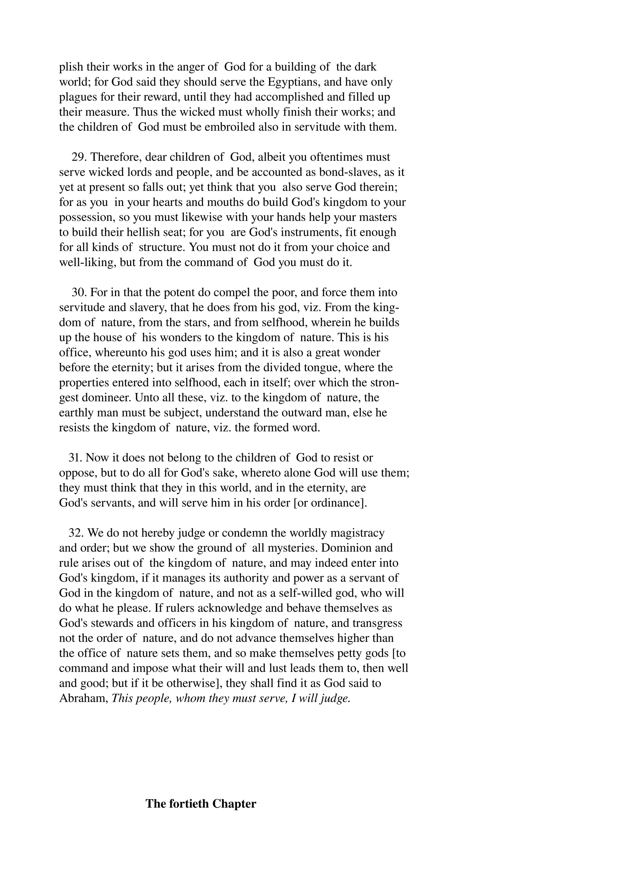 plish their works in the anger of God for a building of the dark 
world; for God said they should serve the Egyptians, and have only 
plagues for their reward, until they had accomplished and filled up 
their measure. Thus the wicked must wholly finish their works; and 
the children of God must be embroiled also in servitude with them. 
29. Therefore, dear children of God, albeit you oftentimes must 
serve wicked lords and people, and be accounted as bond­slaves, 
as it 
yet at present so falls out; yet think that you also serve God therein; 
for as you in your hearts and mouths do build God's kingdom to your 
possession, so you must likewise with your hands help your masters 
to build their hellish seat; for you are God's instruments, fit enough 
for all kinds of structure. You must not do it from your choice and 
well­liking, 
but from the command of God you must do it. 
30. For in that the potent do compel the poor, and force them into 
servitude and slavery, that he does from his god, viz. From the king­dom 
of nature, from the stars, and from selfhood, wherein he builds 
up the house of his wonders to the kingdom of nature. This is his 
office, whereunto his god uses him; and it is also a great wonder 
before the eternity; but it arises from the divided tongue, where the 
properties entered into selfhood, each in itself; over which the stron­gest 
domineer. Unto all these, viz. to the kingdom of nature, the 
earthly man must be subject, understand the outward man, else he 
resists the kingdom of nature, viz. the formed word. 
31. Now it does not belong to the children of God to resist or 
oppose, but to do all for God's sake, whereto alone God will use them; 
they must think that they in this world, and in the eternity, are 
God's servants, and will serve him in his order [or ordinance]. 
32. We do not hereby judge or condemn the worldly magistracy 
and order; but we show the ground of all mysteries. Dominion and 
rule arises out of the kingdom of nature, and may indeed enter into 
God's kingdom, if it manages its authority and power as a servant of 
God in the kingdom of nature, and not as a self­willed 
god, who will 
do what he please. If rulers acknowledge and behave themselves as 
God's stewards and officers in his kingdom of nature, and transgress 
not the order of nature, and do not advance themselves higher than 
the office of nature sets them, and so make themselves petty gods [to 
command and impose what their will and lust leads them to, then well 
and good; but if it be otherwise], they shall find it as God said to 
Abraham, This people, whom they must serve, I will judge. 
The fortieth Chapter 
 
