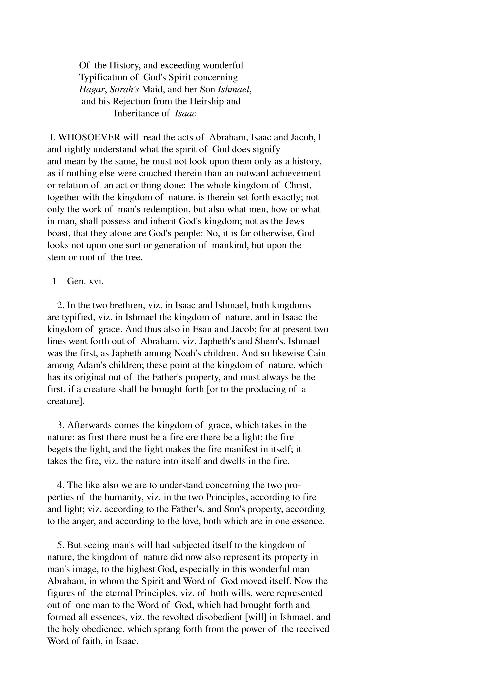 Of the History, and exceeding wonderful 
Typification of God's Spirit concerning 
Hagar, Sarah's Maid, and her Son Ishmael, 
and his Rejection from the Heirship and 
Inheritance of Isaac 
I. WHOSOEVER will read the acts of Abraham, Isaac and Jacob, l 
and rightly understand what the spirit of God does signify 
and mean by the same, he must not look upon them only as a history, 
as if nothing else were couched therein than an outward achievement 
or relation of an act or thing done: The whole kingdom of Christ, 
together with the kingdom of nature, is therein set forth exactly; not 
only the work of man's redemption, but also what men, how or what 
in man, shall possess and inherit God's kingdom; not as the Jews 
boast, that they alone are God's people: No, it is far otherwise, God 
looks not upon one sort or generation of mankind, but upon the 
stem or root of the tree. 
1 Gen. xvi. 
2. In the two brethren, viz. in Isaac and Ishmael, both kingdoms 
are typified, viz. in Ishmael the kingdom of nature, and in Isaac the 
kingdom of grace. And thus also in Esau and Jacob; for at present two 
lines went forth out of Abraham, viz. Japheth's and Shem's. Ishmael 
was the first, as Japheth among Noah's children. And so likewise Cain 
among Adam's children; these point at the kingdom of nature, which 
has its original out of the Father's property, and must always be the 
first, if a creature shall be brought forth [or to the producing of a 
creature]. 
3. Afterwards comes the kingdom of grace, which takes in the 
nature; as first there must be a fire ere there be a light; the fire 
begets the light, and the light makes the fire manifest in itself; it 
takes the fire, viz. the nature into itself and dwells in the fire. 
4. The like also we are to understand concerning the two pro­perties 
of the humanity, viz. in the two Principles, according to fire 
and light; viz. according to the Father's, and Son's property, according 
to the anger, and according to the love, both which are in one essence. 
5. But seeing man's will had subjected itself to the kingdom of 
nature, the kingdom of nature did now also represent its property in 
man's image, to the highest God, especially in this wonderful man 
Abraham, in whom the Spirit and Word of God moved itself. Now the 
figures of the eternal Principles, viz. of both wills, were represented 
out of one man to the Word of God, which had brought forth and 
formed all essences, viz. the revolted disobedient [will] in Ishmael, and 
the holy obedience, which sprang forth from the power of the received 
Word of faith, in Isaac. 
 