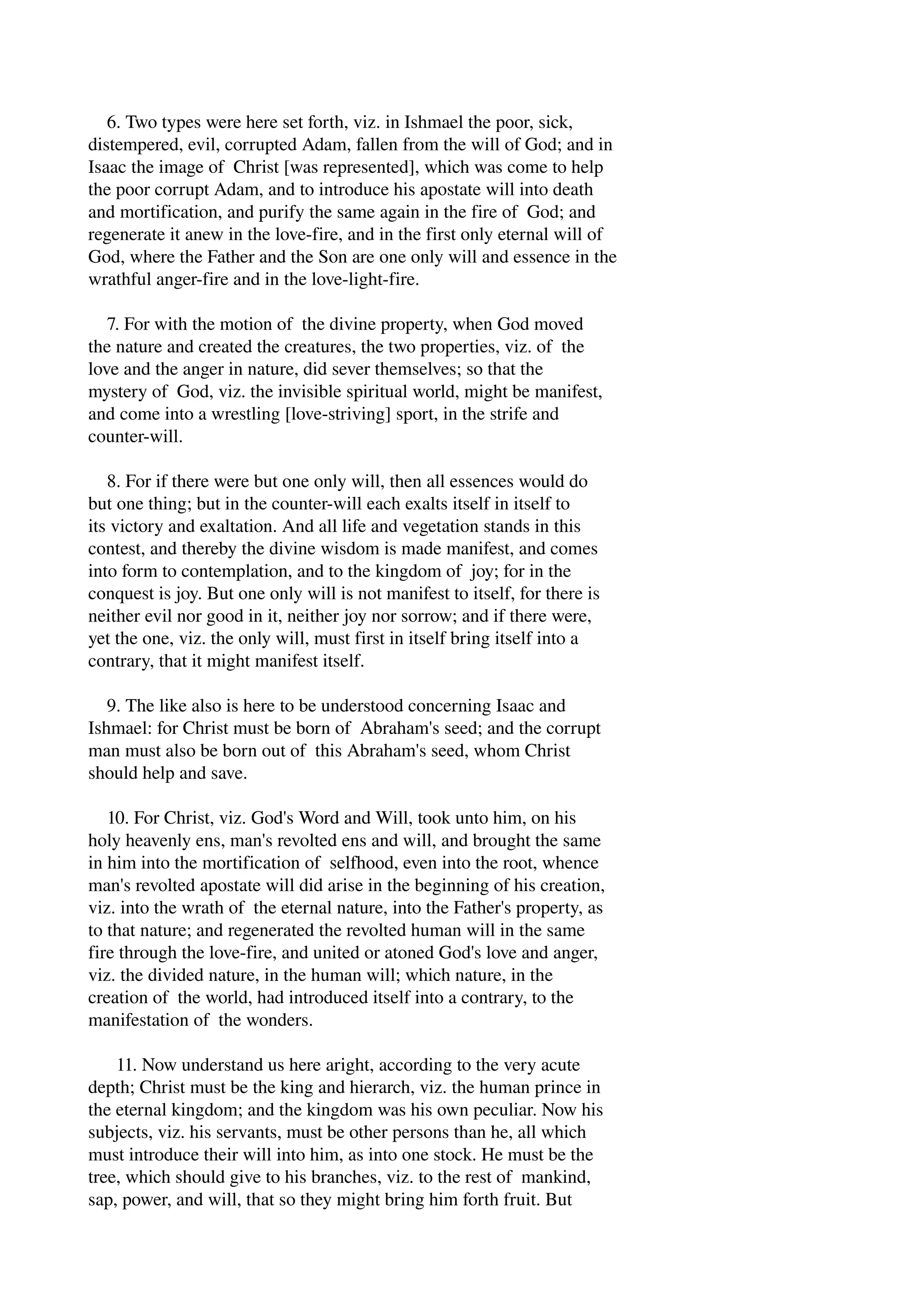 6. Two types were here set forth, viz. in Ishmael the poor, sick, 
distempered, evil, corrupted Adam, fallen from the will of God; and in 
Isaac the image of Christ [was represented], which was come to help 
the poor corrupt Adam, and to introduce his apostate will into death 
and mortification, and purify the same again in the fire of God; and 
regenerate it anew in the love­fire, 
and in the first only eternal will of 
God, where the Father and the Son are one only will and essence in the 
wrathful anger­fire 
and in the love­light­fire. 
7. For with the motion of the divine property, when God moved 
the nature and created the creatures, the two properties, viz. of the 
love and the anger in nature, did sever themselves; so that the 
mystery of God, viz. the invisible spiritual world, might be manifest, 
and come into a wrestling [love­striving] 
sport, in the strife and 
counter­will. 
8. For if there were but one only will, then all essences would do 
but one thing; but in the counter­will 
each exalts itself in itself to 
its victory and exaltation. And all life and vegetation stands in this 
contest, and thereby the divine wisdom is made manifest, and comes 
into form to contemplation, and to the kingdom of joy; for in the 
conquest is joy. But one only will is not manifest to itself, for there is 
neither evil nor good in it, neither joy nor sorrow; and if there were, 
yet the one, viz. the only will, must first in itself bring itself into a 
contrary, that it might manifest itself. 
9. The like also is here to be understood concerning Isaac and 
Ishmael: for Christ must be born of Abraham's seed; and the corrupt 
man must also be born out of this Abraham's seed, whom Christ 
should help and save. 
10. For Christ, viz. God's Word and Will, took unto him, on his 
holy heavenly ens, man's revolted ens and will, and brought the same 
in him into the mortification of selfhood, even into the root, whence 
man's revolted apostate will did arise in the beginning of his creation, 
viz. into the wrath of the eternal nature, into the Father's property, as 
to that nature; and regenerated the revolted human will in the same 
fire through the love­fire, 
and united or atoned God's love and anger, 
viz. the divided nature, in the human will; which nature, in the 
creation of the world, had introduced itself into a contrary, to the 
manifestation of the wonders. 
11. Now understand us here aright, according to the very acute 
depth; Christ must be the king and hierarch, viz. the human prince in 
the eternal kingdom; and the kingdom was his own peculiar. Now his 
subjects, viz. his servants, must be other persons than he, all which 
must introduce their will into him, as into one stock. He must be the 
tree, which should give to his branches, viz. to the rest of mankind, 
sap, power, and will, that so they might bring him forth fruit. But 
 