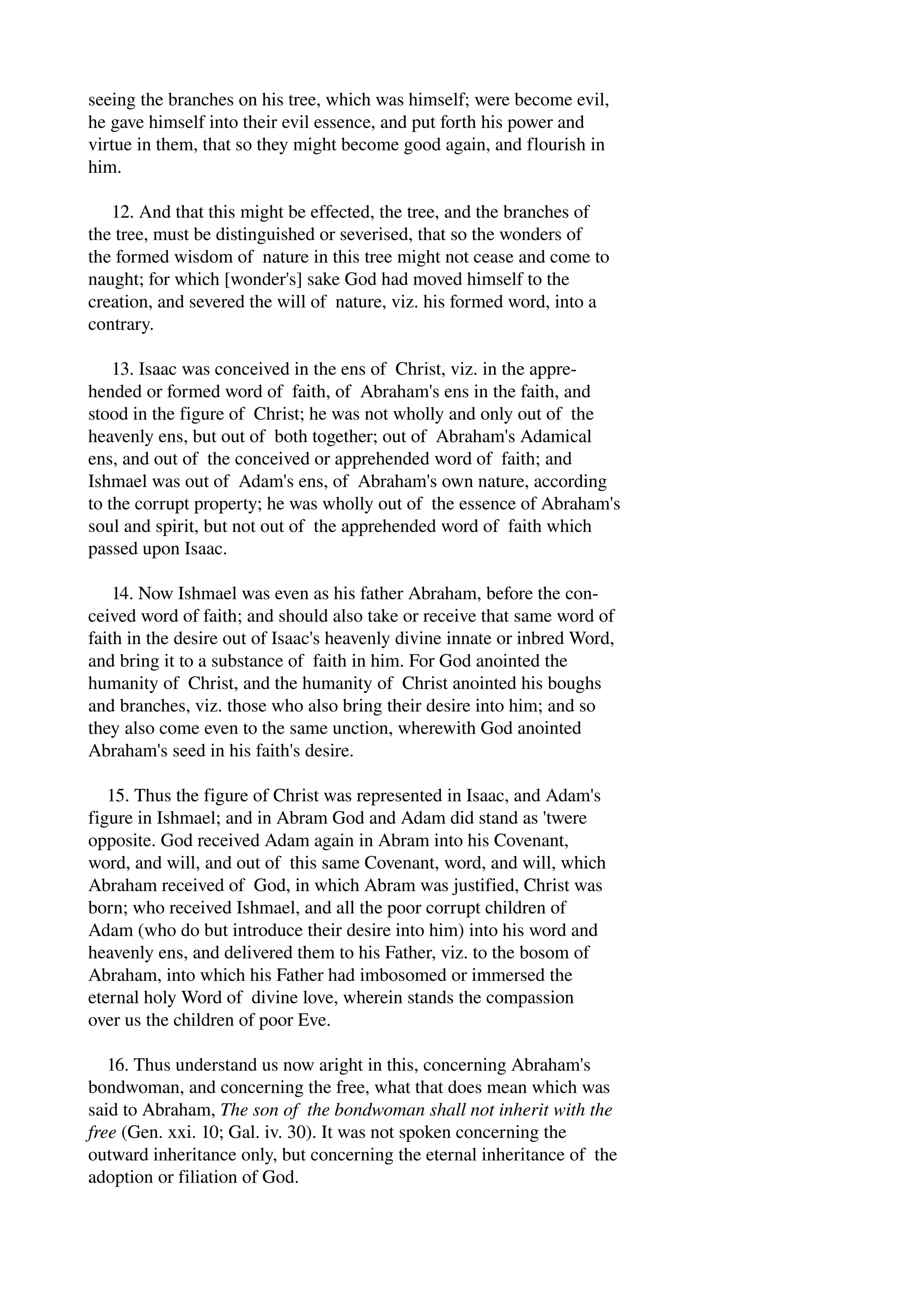 seeing the branches on his tree, which was himself; were become evil, 
he gave himself into their evil essence, and put forth his power and 
virtue in them, that so they might become good again, and flourish in 
him. 
12. And that this might be effected, the tree, and the branches of 
the tree, must be distinguished or severised, that so the wonders of 
the formed wisdom of nature in this tree might not cease and come to 
naught; for which [wonder's] sake God had moved himself to the 
creation, and severed the will of nature, viz. his formed word, into a 
contrary. 
13. Isaac was conceived in the ens of Christ, viz. in the appre­hended 
or formed word of faith, of Abraham's ens in the faith, and 
stood in the figure of Christ; he was not wholly and only out of the 
heavenly ens, but out of both together; out of Abraham's Adamical 
ens, and out of the conceived or apprehended word of faith; and 
Ishmael was out of Adam's ens, of Abraham's own nature, according 
to the corrupt property; he was wholly out of the essence of Abraham's 
soul and spirit, but not out of the apprehended word of faith which 
passed upon Isaac. 
14. Now Ishmael was even as his father Abraham, before the con­ceived 
word of faith; and should also take or receive that same word of 
faith in the desire out of Isaac's heavenly divine innate or inbred Word, 
and bring it to a substance of faith in him. For God anointed the 
humanity of Christ, and the humanity of Christ anointed his boughs 
and branches, viz. those who also bring their desire into him; and so 
they also come even to the same unction, wherewith God anointed 
Abraham's seed in his faith's desire. 
15. Thus the figure of Christ was represented in Isaac, and Adam's 
figure in Ishmael; and in Abram God and Adam did stand as 'twere 
opposite. God received Adam again in Abram into his Covenant, 
word, and will, and out of this same Covenant, word, and will, which 
Abraham received of God, in which Abram was justified, Christ was 
born; who received Ishmael, and all the poor corrupt children of 
Adam (who do but introduce their desire into him) into his word and 
heavenly ens, and delivered them to his Father, viz. to the bosom of 
Abraham, into which his Father had imbosomed or immersed the 
eternal holy Word of divine love, wherein stands the compassion 
over us the children of poor Eve. 
16. Thus understand us now aright in this, concerning Abraham's 
bondwoman, and concerning the free, what that does mean which was 
said to Abraham, The son of the bondwoman shall not inherit with the 
free (Gen. xxi. 10; Gal. iv. 30). It was not spoken concerning the 
outward inheritance only, but concerning the eternal inheritance of the 
adoption or filiation of God. 
 