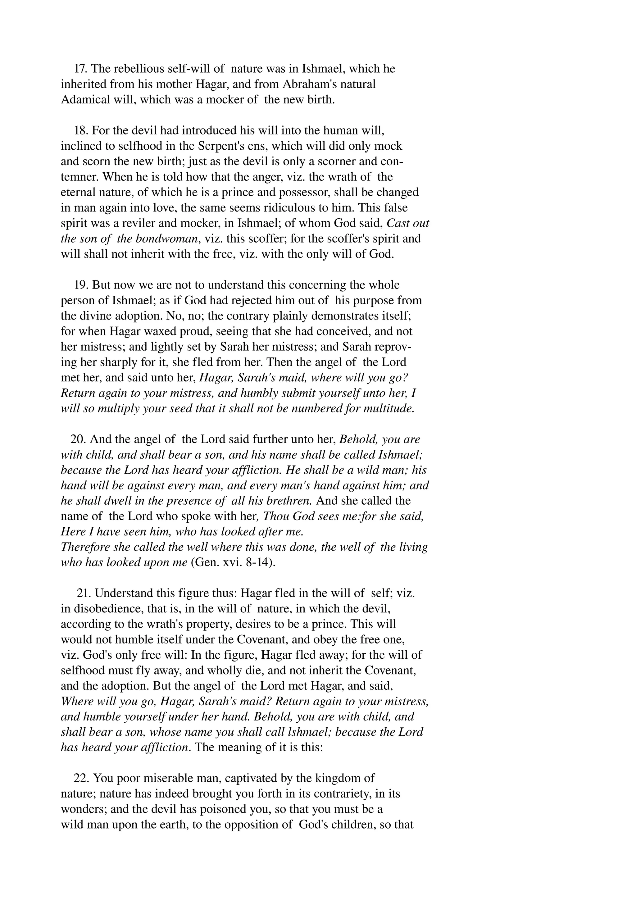 17. The rebellious self­will 
of nature was in Ishmael, which he 
inherited from his mother Hagar, and from Abraham's natural 
Adamical will, which was a mocker of the new birth. 
18. For the devil had introduced his will into the human will, 
inclined to selfhood in the Serpent's ens, which will did only mock 
and scorn the new birth; just as the devil is only a scorner and con­temner. 
When he is told how that the anger, viz. the wrath of the 
eternal nature, of which he is a prince and possessor, shall be changed 
in man again into love, the same seems ridiculous to him. This false 
spirit was a reviler and mocker, in Ishmael; of whom God said, Cast out 
the son of the bondwoman, viz. this scoffer; for the scoffer's spirit and 
will shall not inherit with the free, viz. with the only will of God. 
19. But now we are not to understand this concerning the whole 
person of Ishmael; as if God had rejected him out of his purpose from 
the divine adoption. No, no; the contrary plainly demonstrates itself; 
for when Hagar waxed proud, seeing that she had conceived, and not 
her mistress; and lightly set by Sarah her mistress; and Sarah reprov­ing 
her sharply for it, she fled from her. Then the angel of the Lord 
met her, and said unto her, Hagar, Sarah's maid, where will you go? 
Return again to your mistress, and humbly submit yourself unto her, I 
will so multiply your seed that it shall not be numbered for multitude. 
20. And the angel of the Lord said further unto her, Behold, you are 
with child, and shall bear a son, and his name shall be called Ishmael; 
because the Lord has heard your affliction. He shall be a wild man; his 
hand will be against every man, and every man's hand against him; and 
he shall dwell in the presence of all his brethren. And she called the 
name of the Lord who spoke with her, Thou God sees me:for she said, 
Here I have seen him, who has looked after me. 
Therefore she called the well where this was done, the well of the living 
who has looked upon me (Gen. xvi. 8­14). 
21. Understand this figure thus: Hagar fled in the will of self; viz. 
in disobedience, that is, in the will of nature, in which the devil, 
according to the wrath's property, desires to be a prince. This will 
would not humble itself under the Covenant, and obey the free one, 
viz. God's only free will: In the figure, Hagar fled away; for the will of 
selfhood must fly away, and wholly die, and not inherit the Covenant, 
and the adoption. But the angel of the Lord met Hagar, and said, 
Where will you go, Hagar, Sarah's maid? Return again to your mistress, 
and humble yourself under her hand. Behold, you are with child, and 
shall bear a son, whose name you shall call lshmael; because the Lord 
has heard your affliction. The meaning of it is this: 
22. You poor miserable man, captivated by the kingdom of 
nature; nature has indeed brought you forth in its contrariety, in its 
wonders; and the devil has poisoned you, so that you must be a 
wild man upon the earth, to the opposition of God's children, so that 
 