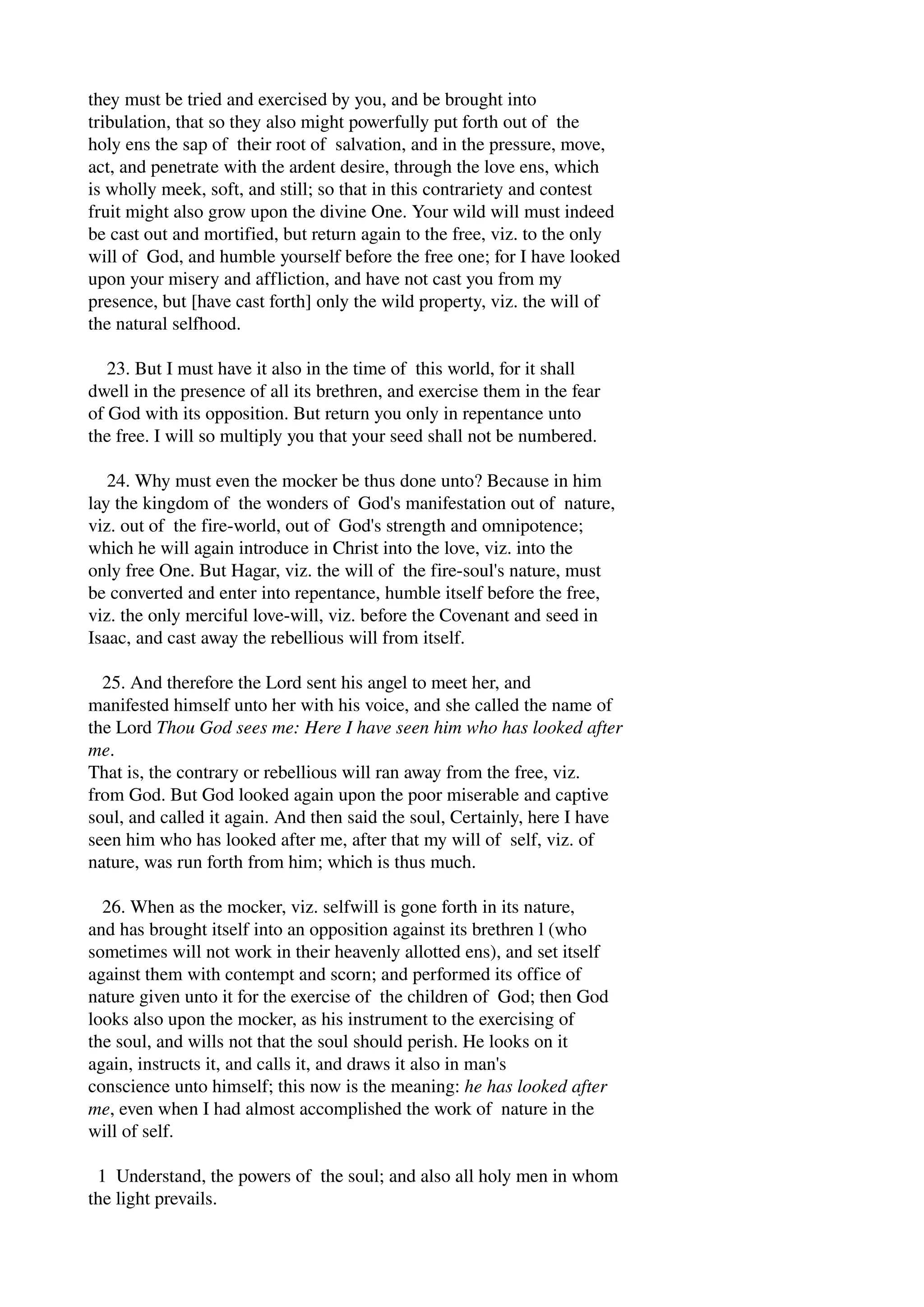 they must be tried and exercised by you, and be brought into 
tribulation, that so they also might powerfully put forth out of the 
holy ens the sap of their root of salvation, and in the pressure, move, 
act, and penetrate with the ardent desire, through the love ens, which 
is wholly meek, soft, and still; so that in this contrariety and contest 
fruit might also grow upon the divine One. Your wild will must indeed 
be cast out and mortified, but return again to the free, viz. to the only 
will of God, and humble yourself before the free one; for I have looked 
upon your misery and affliction, and have not cast you from my 
presence, but [have cast forth] only the wild property, viz. the will of 
the natural selfhood. 
23. But I must have it also in the time of this world, for it shall 
dwell in the presence of all its brethren, and exercise them in the fear 
of God with its opposition. But return you only in repentance unto 
the free. I will so multiply you that your seed shall not be numbered. 
24. Why must even the mocker be thus done unto? Because in him 
lay the kingdom of the wonders of God's manifestation out of nature, 
viz. out of the fire­world, 
out of God's strength and omnipotence; 
which he will again introduce in Christ into the love, viz. into the 
only free One. But Hagar, viz. the will of the fire­soul's 
nature, must 
be converted and enter into repentance, humble itself before the free, 
viz. the only merciful love­will, 
viz. before the Covenant and seed in 
Isaac, and cast away the rebellious will from itself. 
25. And therefore the Lord sent his angel to meet her, and 
manifested himself unto her with his voice, and she called the name of 
the Lord Thou God sees me: Here I have seen him who has looked after 
me. 
That is, the contrary or rebellious will ran away from the free, viz. 
from God. But God looked again upon the poor miserable and captive 
soul, and called it again. And then said the soul, Certainly, here I have 
seen him who has looked after me, after that my will of self, viz. of 
nature, was run forth from him; which is thus much. 
26. When as the mocker, viz. selfwill is gone forth in its nature, 
and has brought itself into an opposition against its brethren l (who 
sometimes will not work in their heavenly allotted ens), and set itself 
against them with contempt and scorn; and performed its office of 
nature given unto it for the exercise of the children of God; then God 
looks also upon the mocker, as his instrument to the exercising of 
the soul, and wills not that the soul should perish. He looks on it 
again, instructs it, and calls it, and draws it also in man's 
conscience unto himself; this now is the meaning: he has looked after 
me, even when I had almost accomplished the work of nature in the 
will of self. 
1 Understand, the powers of the soul; and also all holy men in whom 
the light prevails. 
 