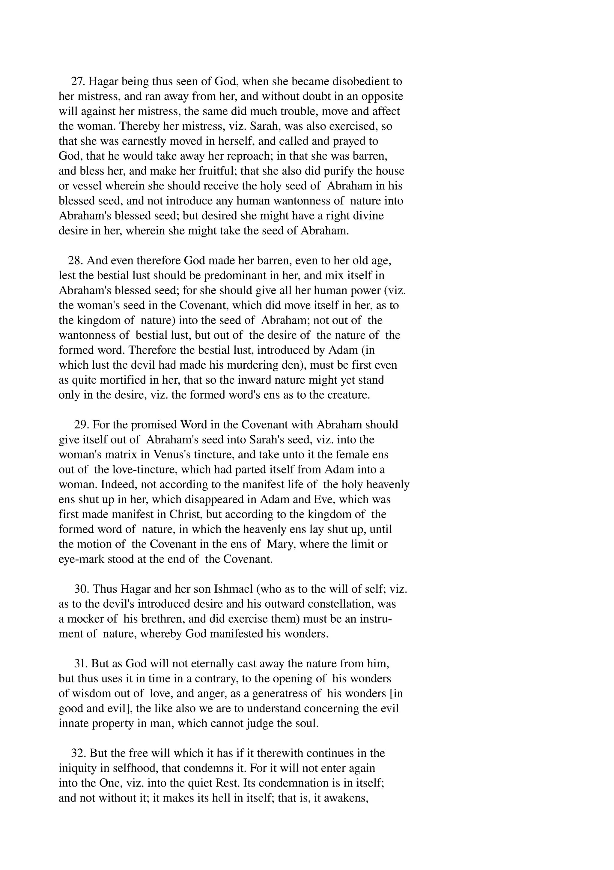 27. Hagar being thus seen of God, when she became disobedient to 
her mistress, and ran away from her, and without doubt in an opposite 
will against her mistress, the same did much trouble, move and affect 
the woman. Thereby her mistress, viz. Sarah, was also exercised, so 
that she was earnestly moved in herself, and called and prayed to 
God, that he would take away her reproach; in that she was barren, 
and bless her, and make her fruitful; that she also did purify the house 
or vessel wherein she should receive the holy seed of Abraham in his 
blessed seed, and not introduce any human wantonness of nature into 
Abraham's blessed seed; but desired she might have a right divine 
desire in her, wherein she might take the seed of Abraham. 
28. And even therefore God made her barren, even to her old age, 
lest the bestial lust should be predominant in her, and mix itself in 
Abraham's blessed seed; for she should give all her human power (viz. 
the woman's seed in the Covenant, which did move itself in her, as to 
the kingdom of nature) into the seed of Abraham; not out of the 
wantonness of bestial lust, but out of the desire of the nature of the 
formed word. Therefore the bestial lust, introduced by Adam (in 
which lust the devil had made his murdering den), must be first even 
as quite mortified in her, that so the inward nature might yet stand 
only in the desire, viz. the formed word's ens as to the creature. 
29. For the promised Word in the Covenant with Abraham should 
give itself out of Abraham's seed into Sarah's seed, viz. into the 
woman's matrix in Venus's tincture, and take unto it the female ens 
out of the love­tincture, 
which had parted itself from Adam into a 
woman. Indeed, not according to the manifest life of the holy heavenly 
ens shut up in her, which disappeared in Adam and Eve, which was 
first made manifest in Christ, but according to the kingdom of the 
formed word of nature, in which the heavenly ens lay shut up, until 
the motion of the Covenant in the ens of Mary, where the limit or 
eye­mark 
stood at the end of the Covenant. 
30. Thus Hagar and her son Ishmael (who as to the will of self; viz. 
as to the devil's introduced desire and his outward constellation, was 
a mocker of his brethren, and did exercise them) must be an instru­ment 
of nature, whereby God manifested his wonders. 
31. But as God will not eternally cast away the nature from him, 
but thus uses it in time in a contrary, to the opening of his wonders 
of wisdom out of love, and anger, as a generatress of his wonders [in 
good and evil], the like also we are to understand concerning the evil 
innate property in man, which cannot judge the soul. 
32. But the free will which it has if it therewith continues in the 
iniquity in selfhood, that condemns it. For it will not enter again 
into the One, viz. into the quiet Rest. Its condemnation is in itself; 
and not without it; it makes its hell in itself; that is, it awakens, 
 