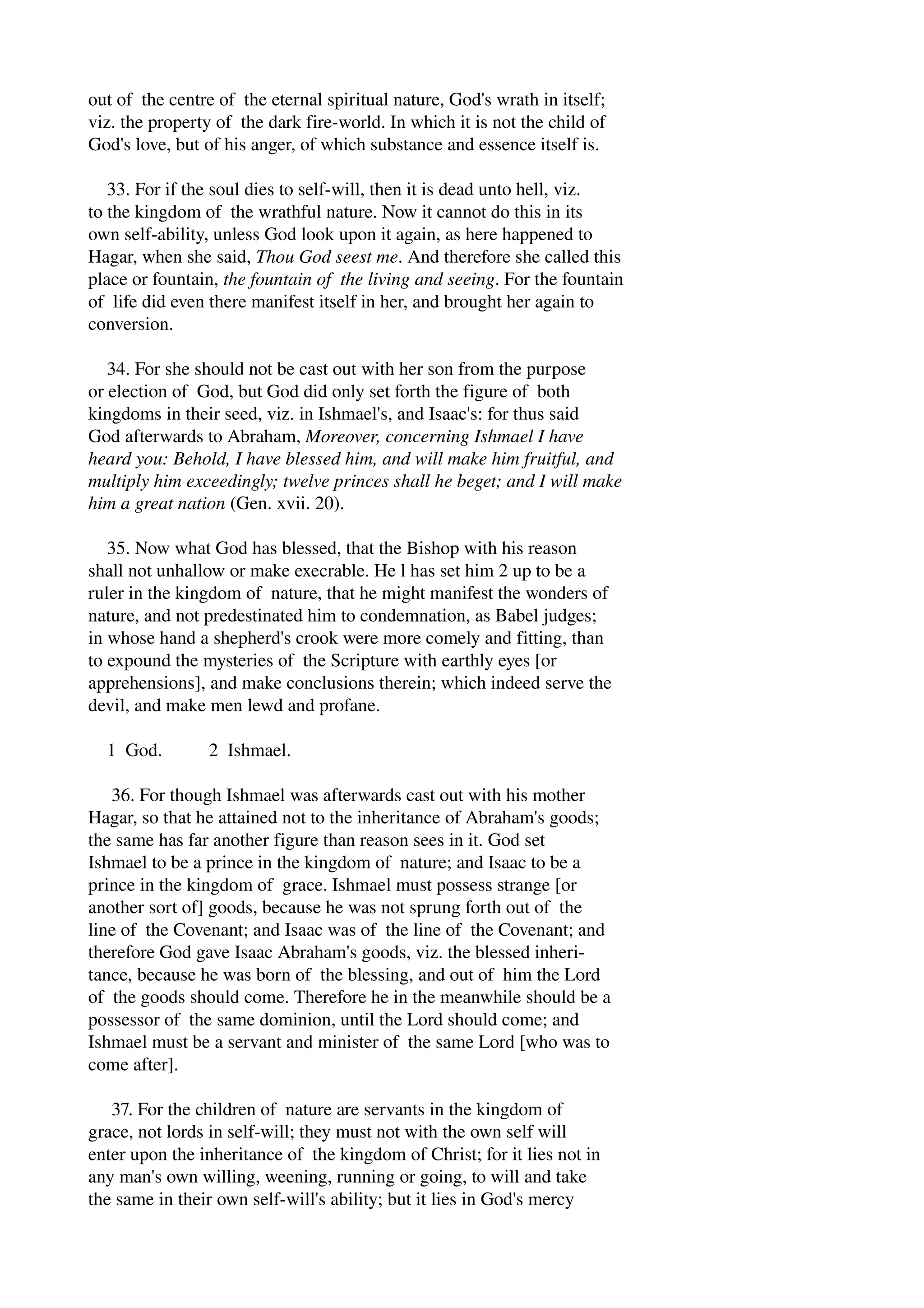 out of the centre of the eternal spiritual nature, God's wrath in itself; 
viz. the property of the dark fire­world. 
In which it is not the child of 
God's love, but of his anger, of which substance and essence itself is. 
33. For if the soul dies to self­will, 
then it is dead unto hell, viz. 
to the kingdom of the wrathful nature. Now it cannot do this in its 
own self­ability, 
unless God look upon it again, as here happened to 
Hagar, when she said, Thou God seest me. And therefore she called this 
place or fountain, the fountain of the living and seeing. For the fountain 
of life did even there manifest itself in her, and brought her again to 
conversion. 
34. For she should not be cast out with her son from the purpose 
or election of God, but God did only set forth the figure of both 
kingdoms in their seed, viz. in Ishmael's, and Isaac's: for thus said 
God afterwards to Abraham, Moreover, concerning Ishmael I have 
heard you: Behold, I have blessed him, and will make him fruitful, and 
multiply him exceedingly; twelve princes shall he beget; and I will make 
him a great nation (Gen. xvii. 20). 
35. Now what God has blessed, that the Bishop with his reason 
shall not unhallow or make execrable. He l has set him 2 up to be a 
ruler in the kingdom of nature, that he might manifest the wonders of 
nature, and not predestinated him to condemnation, as Babel judges; 
in whose hand a shepherd's crook were more comely and fitting, than 
to expound the mysteries of the Scripture with earthly eyes [or 
apprehensions], and make conclusions therein; which indeed serve the 
devil, and make men lewd and profane. 
1 God. 2 Ishmael. 
36. For though Ishmael was afterwards cast out with his mother 
Hagar, so that he attained not to the inheritance of Abraham's goods; 
the same has far another figure than reason sees in it. God set 
Ishmael to be a prince in the kingdom of nature; and Isaac to be a 
prince in the kingdom of grace. Ishmael must possess strange [or 
another sort of] goods, because he was not sprung forth out of the 
line of the Covenant; and Isaac was of the line of the Covenant; and 
therefore God gave Isaac Abraham's goods, viz. the blessed inheri­tance, 
because he was born of the blessing, and out of him the Lord 
of the goods should come. Therefore he in the meanwhile should be a 
possessor of the same dominion, until the Lord should come; and 
Ishmael must be a servant and minister of the same Lord [who was to 
come after]. 
37. For the children of nature are servants in the kingdom of 
grace, not lords in self­will; 
they must not with the own self will 
enter upon the inheritance of the kingdom of Christ; for it lies not in 
any man's own willing, weening, running or going, to will and take 
the same in their own self­will's 
ability; but it lies in God's mercy 
 