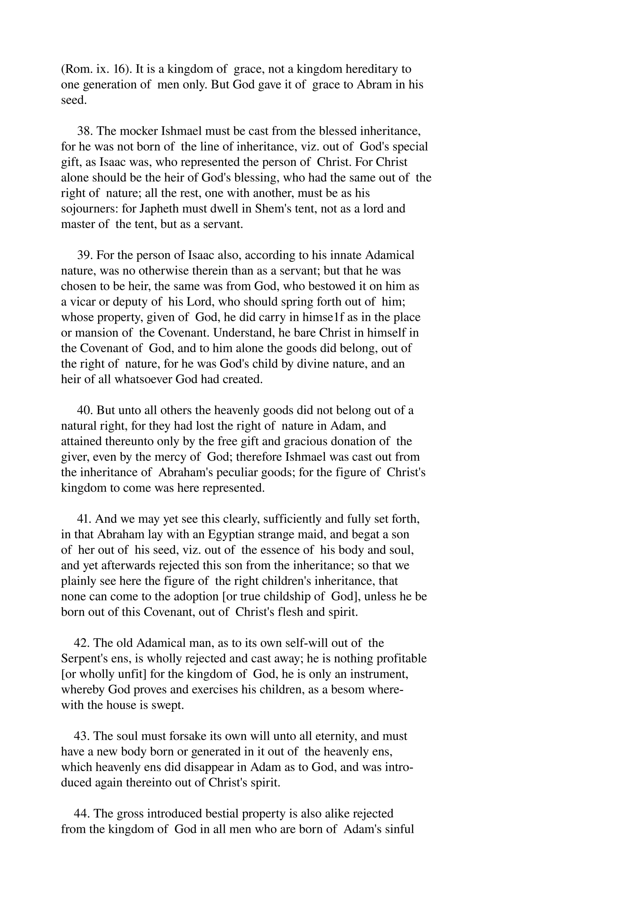 (Rom. ix. 16). It is a kingdom of grace, not a kingdom hereditary to 
one generation of men only. But God gave it of grace to Abram in his 
seed. 
38. The mocker Ishmael must be cast from the blessed inheritance, 
for he was not born of the line of inheritance, viz. out of God's special 
gift, as Isaac was, who represented the person of Christ. For Christ 
alone should be the heir of God's blessing, who had the same out of the 
right of nature; all the rest, one with another, must be as his 
sojourners: for Japheth must dwell in Shem's tent, not as a lord and 
master of the tent, but as a servant. 
39. For the person of Isaac also, according to his innate Adamical 
nature, was no otherwise therein than as a servant; but that he was 
chosen to be heir, the same was from God, who bestowed it on him as 
a vicar or deputy of his Lord, who should spring forth out of him; 
whose property, given of God, he did carry in himse1f as in the place 
or mansion of the Covenant. Understand, he bare Christ in himself in 
the Covenant of God, and to him alone the goods did belong, out of 
the right of nature, for he was God's child by divine nature, and an 
heir of all whatsoever God had created. 
40. But unto all others the heavenly goods did not belong out of a 
natural right, for they had lost the right of nature in Adam, and 
attained thereunto only by the free gift and gracious donation of the 
giver, even by the mercy of God; therefore Ishmael was cast out from 
the inheritance of Abraham's peculiar goods; for the figure of Christ's 
kingdom to come was here represented. 
41. And we may yet see this clearly, sufficiently and fully set forth, 
in that Abraham lay with an Egyptian strange maid, and begat a son 
of her out of his seed, viz. out of the essence of his body and soul, 
and yet afterwards rejected this son from the inheritance; so that we 
plainly see here the figure of the right children's inheritance, that 
none can come to the adoption [or true childship of God], unless he be 
born out of this Covenant, out of Christ's flesh and spirit. 
42. The old Adamical man, as to its own self­will 
out of the 
Serpent's ens, is wholly rejected and cast away; he is nothing profitable 
[or wholly unfit] for the kingdom of God, he is only an instrument, 
whereby God proves and exercises his children, as a besom where­with 
the house is swept. 
43. The soul must forsake its own will unto all eternity, and must 
have a new body born or generated in it out of the heavenly ens, 
which heavenly ens did disappear in Adam as to God, and was intro­duced 
again thereinto out of Christ's spirit. 
44. The gross introduced bestial property is also alike rejected 
from the kingdom of God in all men who are born of Adam's sinful 
 