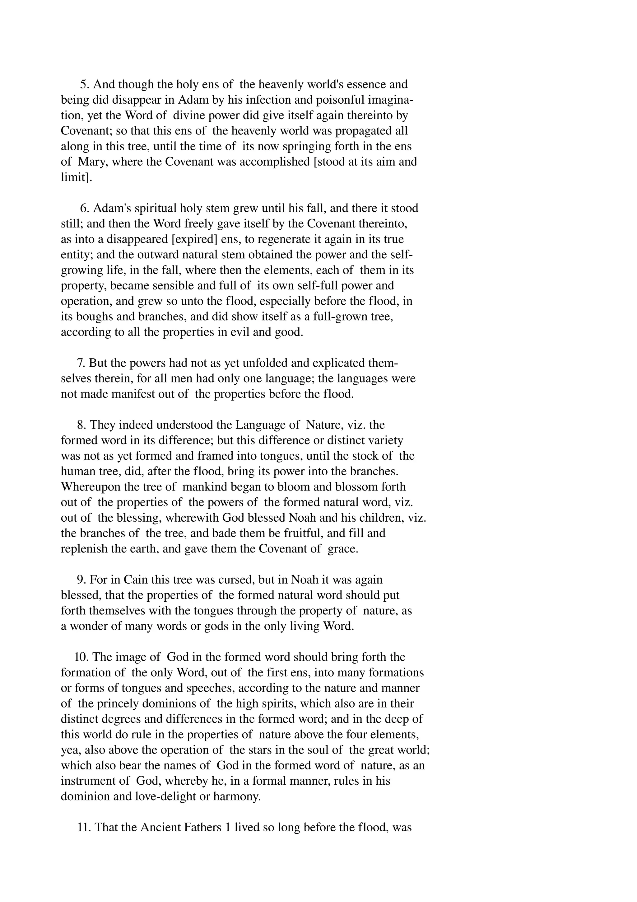 5. And though the holy ens of the heavenly world's essence and 
being did disappear in Adam by his infection and poisonful imagina­tion, 
yet the Word of divine power did give itself again thereinto by 
Covenant; so that this ens of the heavenly world was propagated all 
along in this tree, until the time of its now springing forth in the ens 
of Mary, where the Covenant was accomplished [stood at its aim and 
limit]. 
6. Adam's spiritual holy stem grew until his fall, and there it stood 
still; and then the Word freely gave itself by the Covenant thereinto, 
as into a disappeared [expired] ens, to regenerate it again in its true 
entity; and the outward natural stem obtained the power and the self­growing 
life, in the fall, where then the elements, each of them in its 
property, became sensible and full of its own self­full 
power and 
operation, and grew so unto the flood, especially before the flood, in 
its boughs and branches, and did show itself as a full­grown 
tree, 
according to all the properties in evil and good. 
7. But the powers had not as yet unfolded and explicated them­selves 
therein, for all men had only one language; the languages were 
not made manifest out of the properties before the flood. 
8. They indeed understood the Language of Nature, viz. the 
formed word in its difference; but this difference or distinct variety 
was not as yet formed and framed into tongues, until the stock of the 
human tree, did, after the flood, bring its power into the branches. 
Whereupon the tree of mankind began to bloom and blossom forth 
out of the properties of the powers of the formed natural word, viz. 
out of the blessing, wherewith God blessed Noah and his children, viz. 
the branches of the tree, and bade them be fruitful, and fill and 
replenish the earth, and gave them the Covenant of grace. 
9. For in Cain this tree was cursed, but in Noah it was again 
blessed, that the properties of the formed natural word should put 
forth themselves with the tongues through the property of nature, as 
a wonder of many words or gods in the only living Word. 
10. The image of God in the formed word should bring forth the 
formation of the only Word, out of the first ens, into many formations 
or forms of tongues and speeches, according to the nature and manner 
of the princely dominions of the high spirits, which also are in their 
distinct degrees and differences in the formed word; and in the deep of 
this world do rule in the properties of nature above the four elements, 
yea, also above the operation of the stars in the soul of the great world; 
which also bear the names of God in the formed word of nature, as an 
instrument of God, whereby he, in a formal manner, rules in his 
dominion and love­delight 
or harmony. 
11. That the Ancient Fathers 1 lived so long before the flood, was 
 