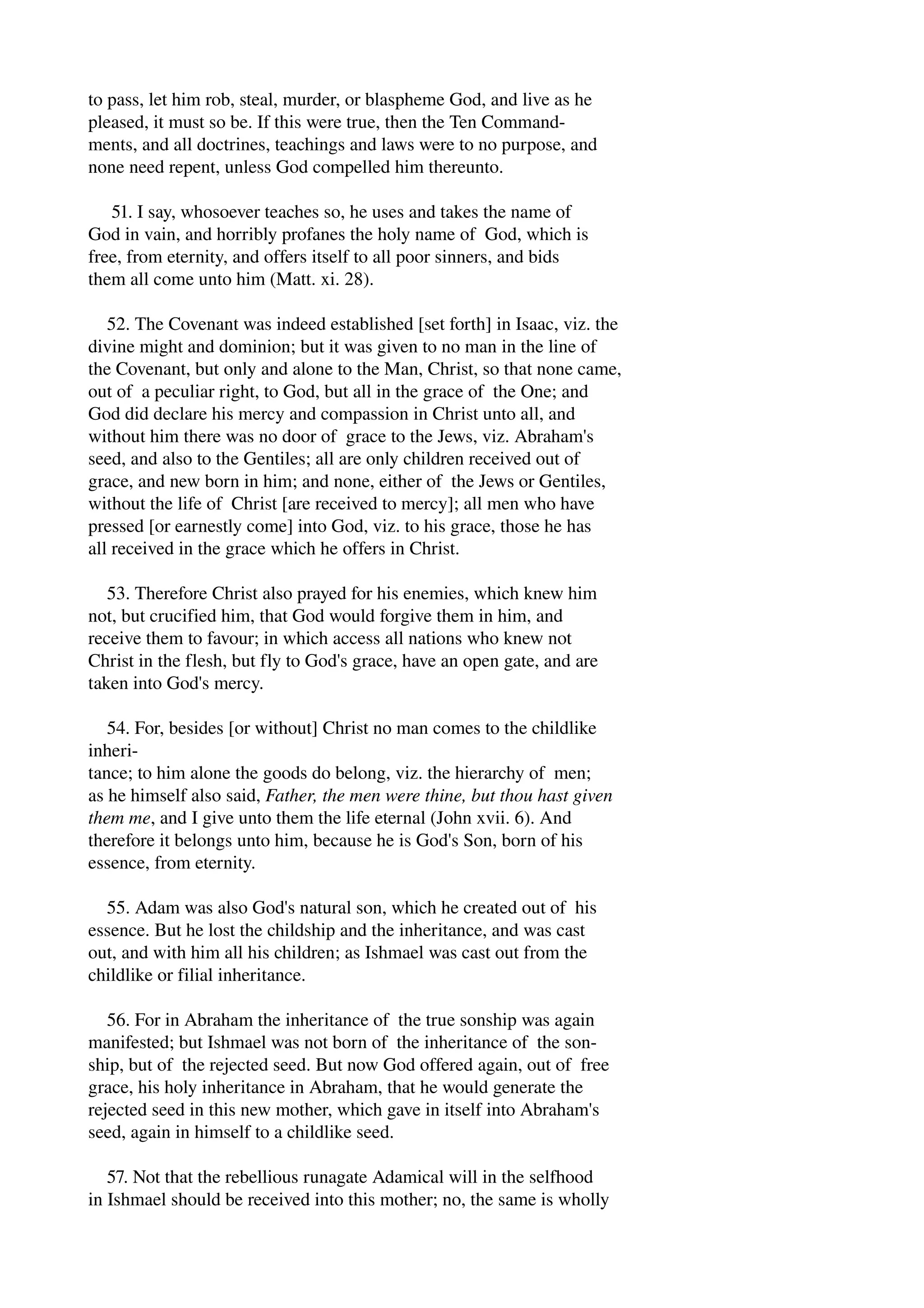 to pass, let him rob, steal, murder, or blaspheme God, and live as he 
pleased, it must so be. If this were true, then the Ten Command­ments, 
and all doctrines, teachings and laws were to no purpose, and 
none need repent, unless God compelled him thereunto. 
51. I say, whosoever teaches so, he uses and takes the name of 
God in vain, and horribly profanes the holy name of God, which is 
free, from eternity, and offers itself to all poor sinners, and bids 
them all come unto him (Matt. xi. 28). 
52. The Covenant was indeed established [set forth] in Isaac, viz. the 
divine might and dominion; but it was given to no man in the line of 
the Covenant, but only and alone to the Man, Christ, so that none came, 
out of a peculiar right, to God, but all in the grace of the One; and 
God did declare his mercy and compassion in Christ unto all, and 
without him there was no door of grace to the Jews, viz. Abraham's 
seed, and also to the Gentiles; all are only children received out of 
grace, and new born in him; and none, either of the Jews or Gentiles, 
without the life of Christ [are received to mercy]; all men who have 
pressed [or earnestly come] into God, viz. to his grace, those he has 
all received in the grace which he offers in Christ. 
53. Therefore Christ also prayed for his enemies, which knew him 
not, but crucified him, that God would forgive them in him, and 
receive them to favour; in which access all nations who knew not 
Christ in the flesh, but fly to God's grace, have an open gate, and are 
taken into God's mercy. 
54. For, besides [or without] Christ no man comes to the childlike 
inheri­tance; 
to him alone the goods do belong, viz. the hierarchy of men; 
as he himself also said, Father, the men were thine, but thou hast given 
them me, and I give unto them the life eternal (John xvii. 6). And 
therefore it belongs unto him, because he is God's Son, born of his 
essence, from eternity. 
55. Adam was also God's natural son, which he created out of his 
essence. But he lost the childship and the inheritance, and was cast 
out, and with him all his children; as Ishmael was cast out from the 
childlike or filial inheritance. 
56. For in Abraham the inheritance of the true sonship was again 
manifested; but Ishmael was not born of the inheritance of the son­ship, 
but of the rejected seed. But now God offered again, out of free 
grace, his holy inheritance in Abraham, that he would generate the 
rejected seed in this new mother, which gave in itself into Abraham's 
seed, again in himself to a childlike seed. 
57. Not that the rebellious runagate Adamical will in the selfhood 
in Ishmael should be received into this mother; no, the same is wholly 
 