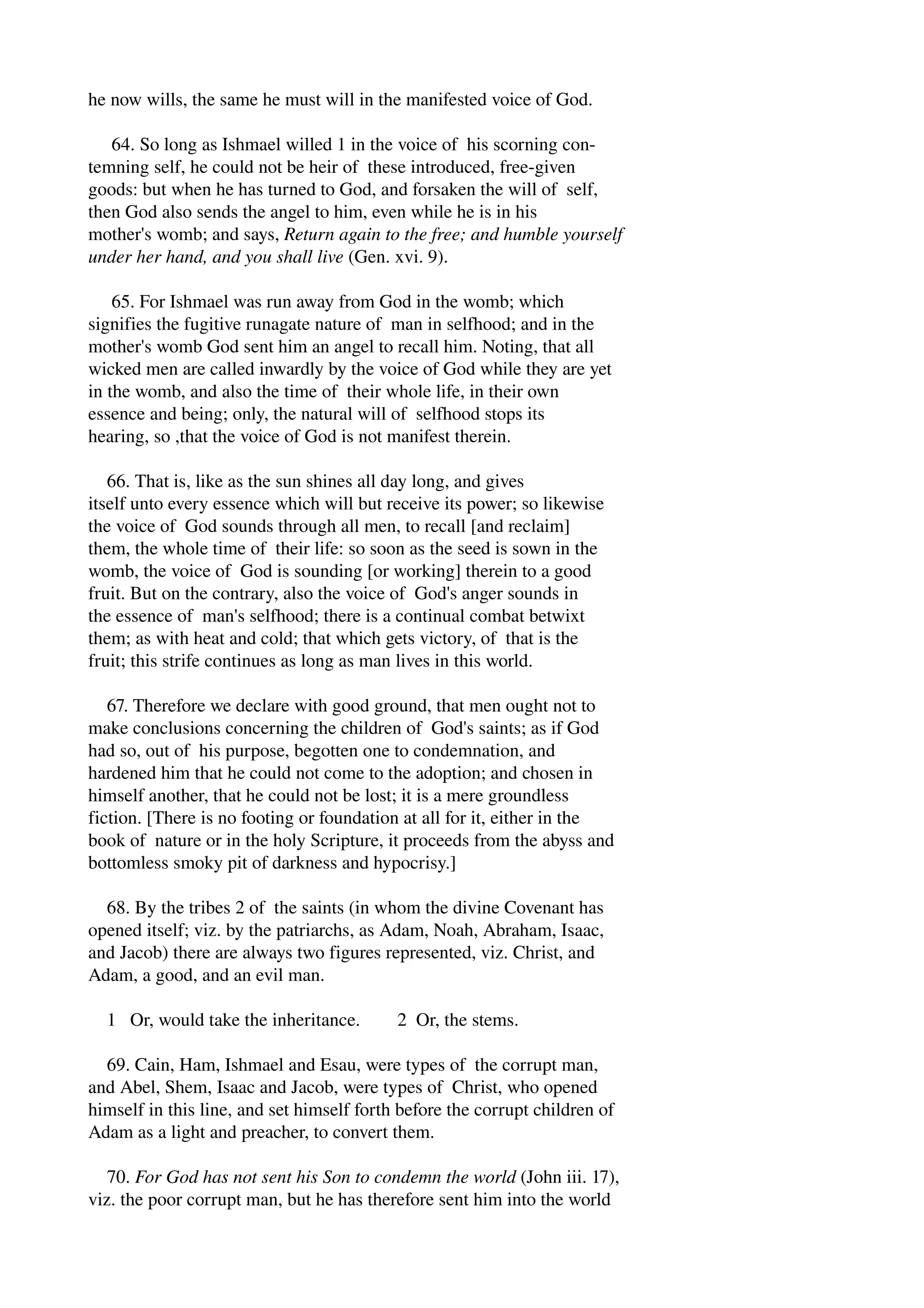 he now wills, the same he must will in the manifested voice of God. 
64. So long as Ishmael willed 1 in the voice of his scorning con­temning 
self, he could not be heir of these introduced, free­given 
goods: but when he has turned to God, and forsaken the will of self, 
then God also sends the angel to him, even while he is in his 
mother's womb; and says, Return again to the free; and humble yourself 
under her hand, and you shall live (Gen. xvi. 9). 
65. For Ishmael was run away from God in the womb; which 
signifies the fugitive runagate nature of man in selfhood; and in the 
mother's womb God sent him an angel to recall him. Noting, that all 
wicked men are called inwardly by the voice of God while they are yet 
in the womb, and also the time of their whole life, in their own 
essence and being; only, the natural will of selfhood stops its 
hearing, so ,that the voice of God is not manifest therein. 
66. That is, like as the sun shines all day long, and gives 
itself unto every essence which will but receive its power; so likewise 
the voice of God sounds through all men, to recall [and reclaim] 
them, the whole time of their life: so soon as the seed is sown in the 
womb, the voice of God is sounding [or working] therein to a good 
fruit. But on the contrary, also the voice of God's anger sounds in 
the essence of man's selfhood; there is a continual combat betwixt 
them; as with heat and cold; that which gets victory, of that is the 
fruit; this strife continues as long as man lives in this world. 
67. Therefore we declare with good ground, that men ought not to 
make conclusions concerning the children of God's saints; as if God 
had so, out of his purpose, begotten one to condemnation, and 
hardened him that he could not come to the adoption; and chosen in 
himself another, that he could not be lost; it is a mere groundless 
fiction. [There is no footing or foundation at all for it, either in the 
book of nature or in the holy Scripture, it proceeds from the abyss and 
bottomless smoky pit of darkness and hypocrisy.] 
68. By the tribes 2 of the saints (in whom the divine Covenant has 
opened itself; viz. by the patriarchs, as Adam, Noah, Abraham, Isaac, 
and Jacob) there are always two figures represented, viz. Christ, and 
Adam, a good, and an evil man. 
1 Or, would take the inheritance. 2 Or, the stems. 
69. Cain, Ham, Ishmael and Esau, were types of the corrupt man, 
and Abel, Shem, Isaac and Jacob, were types of Christ, who opened 
himself in this line, and set himself forth before the corrupt children of 
Adam as a light and preacher, to convert them. 
70. For God has not sent his Son to condemn the world (John iii. 17), 
viz. the poor corrupt man, but he has therefore sent him into the world 
 