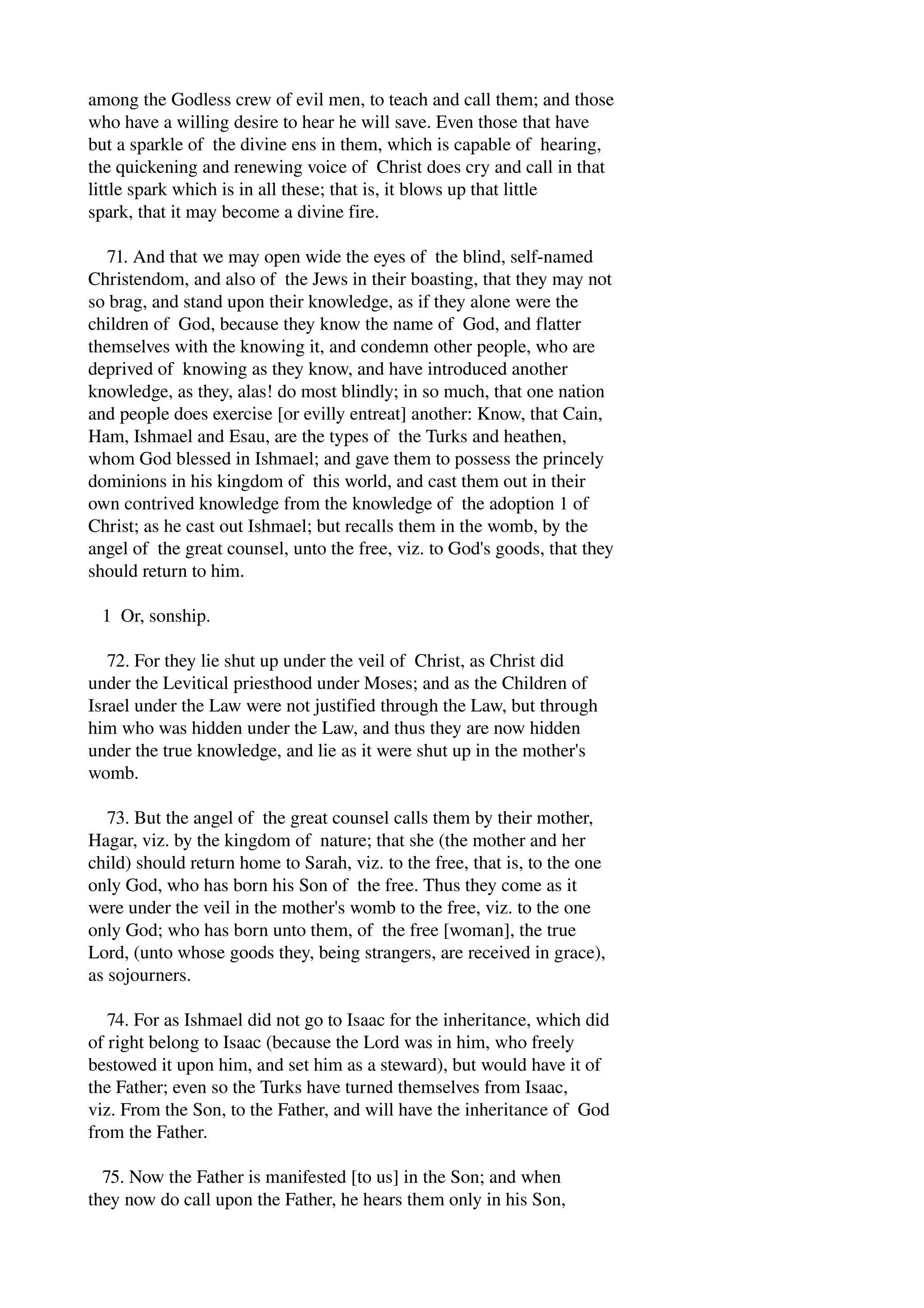 among the Godless crew of evil men, to teach and call them; and those 
who have a willing desire to hear he will save. Even those that have 
but a sparkle of the divine ens in them, which is capable of hearing, 
the quickening and renewing voice of Christ does cry and call in that 
little spark which is in all these; that is, it blows up that little 
spark, that it may become a divine fire. 
71. And that we may open wide the eyes of the blind, self­named 
Christendom, and also of the Jews in their boasting, that they may not 
so brag, and stand upon their knowledge, as if they alone were the 
children of God, because they know the name of God, and flatter 
themselves with the knowing it, and condemn other people, who are 
deprived of knowing as they know, and have introduced another 
knowledge, as they, alas! do most blindly; in so much, that one nation 
and people does exercise [or evilly entreat] another: Know, that Cain, 
Ham, Ishmael and Esau, are the types of the Turks and heathen, 
whom God blessed in Ishmael; and gave them to possess the princely 
dominions in his kingdom of this world, and cast them out in their 
own contrived knowledge from the knowledge of the adoption 1 of 
Christ; as he cast out Ishmael; but recalls them in the womb, by the 
angel of the great counsel, unto the free, viz. to God's goods, that they 
should return to him. 
1 Or, sonship. 
72. For they lie shut up under the veil of Christ, as Christ did 
under the Levitical priesthood under Moses; and as the Children of 
Israel under the Law were not justified through the Law, but through 
him who was hidden under the Law, and thus they are now hidden 
under the true knowledge, and lie as it were shut up in the mother's 
womb. 
73. But the angel of the great counsel calls them by their mother, 
Hagar, viz. by the kingdom of nature; that she (the mother and her 
child) should return home to Sarah, viz. to the free, that is, to the one 
only God, who has born his Son of the free. Thus they come as it 
were under the veil in the mother's womb to the free, viz. to the one 
only God; who has born unto them, of the free [woman], the true 
Lord, (unto whose goods they, being strangers, are received in grace), 
as sojourners. 
74. For as Ishmael did not go to Isaac for the inheritance, which did 
of right belong to Isaac (because the Lord was in him, who freely 
bestowed it upon him, and set him as a steward), but would have it of 
the Father; even so the Turks have turned themselves from Isaac, 
viz. From the Son, to the Father, and will have the inheritance of God 
from the Father. 
75. Now the Father is manifested [to us] in the Son; and when 
they now do call upon the Father, he hears them only in his Son, 
 