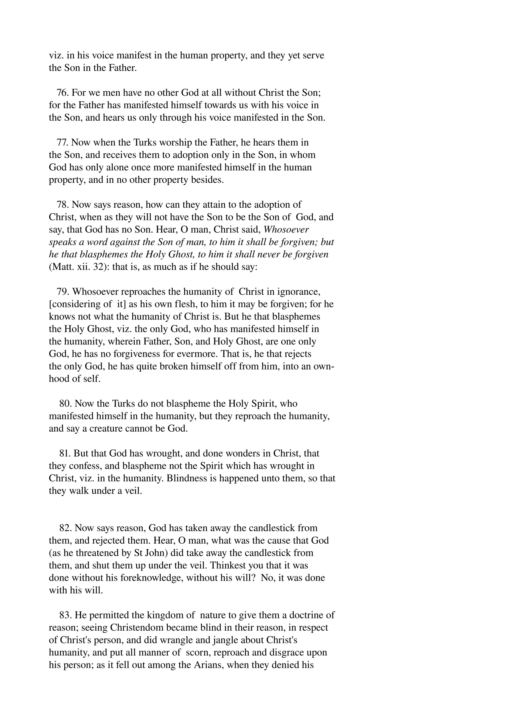 viz. in his voice manifest in the human property, and they yet serve 
the Son in the Father. 
76. For we men have no other God at all without Christ the Son; 
for the Father has manifested himself towards us with his voice in 
the Son, and hears us only through his voice manifested in the Son. 
77. Now when the Turks worship the Father, he hears them in 
the Son, and receives them to adoption only in the Son, in whom 
God has only alone once more manifested himself in the human 
property, and in no other property besides. 
78. Now says reason, how can they attain to the adoption of 
Christ, when as they will not have the Son to be the Son of God, and 
say, that God has no Son. Hear, O man, Christ said, Whosoever 
speaks a word against the Son of man, to him it shall be forgiven; but 
he that blasphemes the Holy Ghost, to him it shall never be forgiven 
(Matt. xii. 32): that is, as much as if he should say: 
79. Whosoever reproaches the humanity of Christ in ignorance, 
[considering of it] as his own flesh, to him it may be forgiven; for he 
knows not what the humanity of Christ is. But he that blasphemes 
the Holy Ghost, viz. the only God, who has manifested himself in 
the humanity, wherein Father, Son, and Holy Ghost, are one only 
God, he has no forgiveness for evermore. That is, he that rejects 
the only God, he has quite broken himself off from him, into an own­hood 
of self. 
80. Now the Turks do not blaspheme the Holy Spirit, who 
manifested himself in the humanity, but they reproach the humanity, 
and say a creature cannot be God. 
81. But that God has wrought, and done wonders in Christ, that 
they confess, and blaspheme not the Spirit which has wrought in 
Christ, viz. in the humanity. Blindness is happened unto them, so that 
they walk under a veil. 
82. Now says reason, God has taken away the candlestick from 
them, and rejected them. Hear, O man, what was the cause that God 
(as he threatened by St John) did take away the candlestick from 
them, and shut them up under the veil. Thinkest you that it was 
done without his foreknowledge, without his will? No, it was done 
with his will. 
83. He permitted the kingdom of nature to give them a doctrine of 
reason; seeing Christendom became blind in their reason, in respect 
of Christ's person, and did wrangle and jangle about Christ's 
humanity, and put all manner of scorn, reproach and disgrace upon 
his person; as it fell out among the Arians, when they denied his 
 