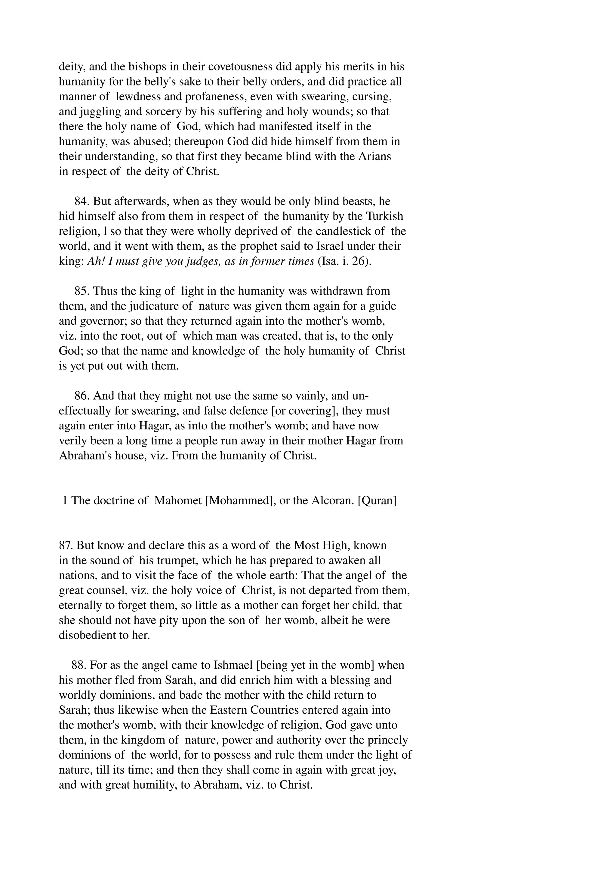deity, and the bishops in their covetousness did apply his merits in his 
humanity for the belly's sake to their belly orders, and did practice all 
manner of lewdness and profaneness, even with swearing, cursing, 
and juggling and sorcery by his suffering and holy wounds; so that 
there the holy name of God, which had manifested itself in the 
humanity, was abused; thereupon God did hide himself from them in 
their understanding, so that first they became blind with the Arians 
in respect of the deity of Christ. 
84. But afterwards, when as they would be only blind beasts, he 
hid himself also from them in respect of the humanity by the Turkish 
religion, l so that they were wholly deprived of the candlestick of the 
world, and it went with them, as the prophet said to Israel under their 
king: Ah! I must give you judges, as in former times (Isa. i. 26). 
85. Thus the king of light in the humanity was withdrawn from 
them, and the judicature of nature was given them again for a guide 
and governor; so that they returned again into the mother's womb, 
viz. into the root, out of which man was created, that is, to the only 
God; so that the name and knowledge of the holy humanity of Christ 
is yet put out with them. 
86. And that they might not use the same so vainly, and un­effectually 
for swearing, and false defence [or covering], they must 
again enter into Hagar, as into the mother's womb; and have now 
verily been a long time a people run away in their mother Hagar from 
Abraham's house, viz. From the humanity of Christ. 
1 The doctrine of Mahomet [Mohammed], or the Alcoran. [Quran] 
87. But know and declare this as a word of the Most High, known 
in the sound of his trumpet, which he has prepared to awaken all 
nations, and to visit the face of the whole earth: That the angel of the 
great counsel, viz. the holy voice of Christ, is not departed from them, 
eternally to forget them, so little as a mother can forget her child, that 
she should not have pity upon the son of her womb, albeit he were 
disobedient to her. 
88. For as the angel came to Ishmael [being yet in the womb] when 
his mother fled from Sarah, and did enrich him with a blessing and 
worldly dominions, and bade the mother with the child return to 
Sarah; thus likewise when the Eastern Countries entered again into 
the mother's womb, with their knowledge of religion, God gave unto 
them, in the kingdom of nature, power and authority over the princely 
dominions of the world, for to possess and rule them under the light of 
nature, till its time; and then they shall come in again with great joy, 
and with great humility, to Abraham, viz. to Christ. 
 