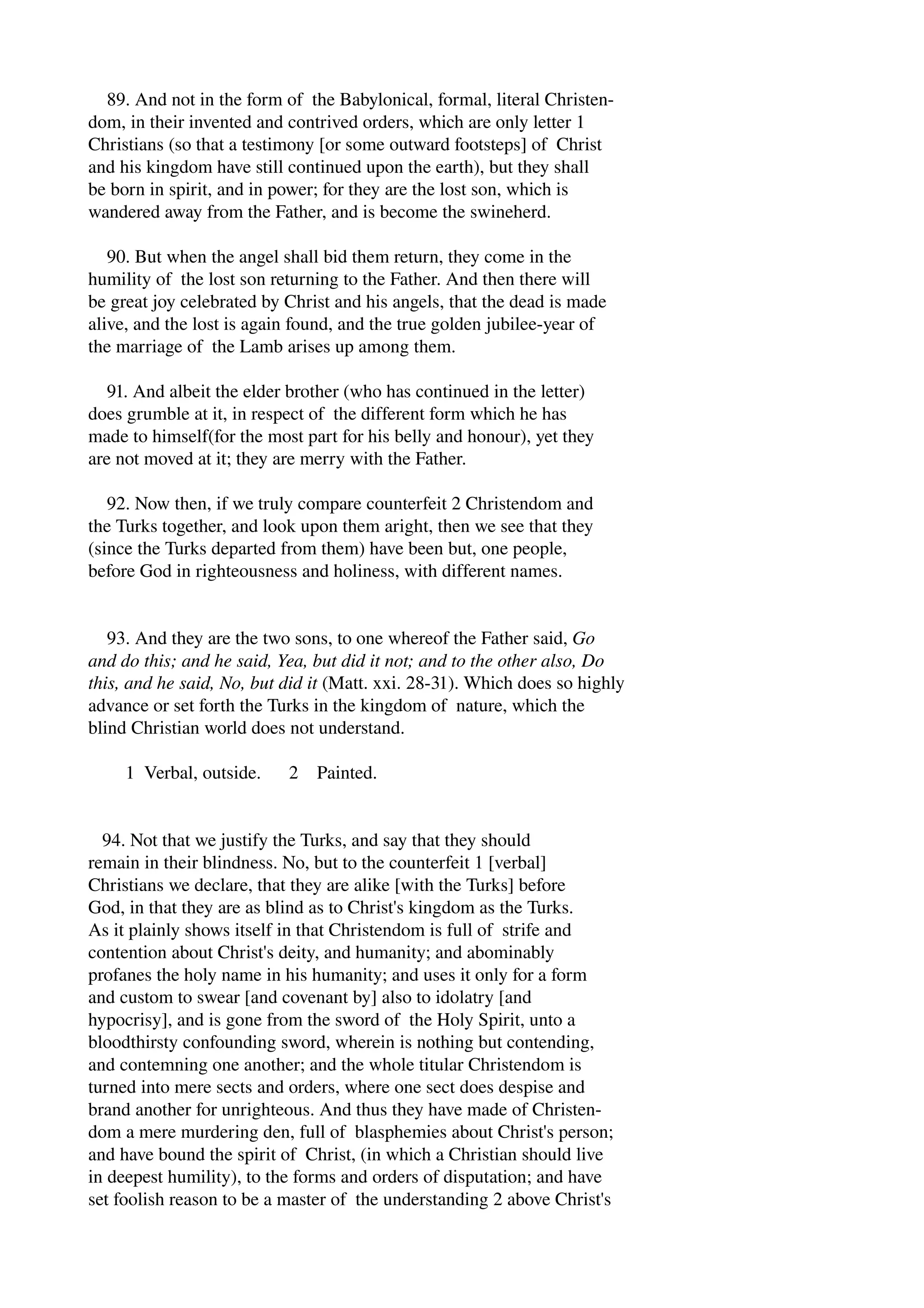 89. And not in the form of the Babylonical, formal, literal Christen­dom, 
in their invented and contrived orders, which are only letter 1 
Christians (so that a testimony [or some outward footsteps] of Christ 
and his kingdom have still continued upon the earth), but they shall 
be born in spirit, and in power; for they are the lost son, which is 
wandered away from the Father, and is become the swineherd. 
90. But when the angel shall bid them return, they come in the 
humility of the lost son returning to the Father. And then there will 
be great joy celebrated by Christ and his angels, that the dead is made 
alive, and the lost is again found, and the true golden jubilee­year 
of 
the marriage of the Lamb arises up among them. 
91. And albeit the elder brother (who has continued in the letter) 
does grumble at it, in respect of the different form which he has 
made to himself(for the most part for his belly and honour), yet they 
are not moved at it; they are merry with the Father. 
92. Now then, if we truly compare counterfeit 2 Christendom and 
the Turks together, and look upon them aright, then we see that they 
(since the Turks departed from them) have been but, one people, 
before God in righteousness and holiness, with different names. 
93. And they are the two sons, to one whereof the Father said, Go 
and do this; and he said, Yea, but did it not; and to the other also, Do 
this, and he said, No, but did it (Matt. xxi. 28­31). 
Which does so highly 
advance or set forth the Turks in the kingdom of nature, which the 
blind Christian world does not understand. 
1 Verbal, outside. 2 Painted. 
94. Not that we justify the Turks, and say that they should 
remain in their blindness. No, but to the counterfeit 1 [verbal] 
Christians we declare, that they are alike [with the Turks] before 
God, in that they are as blind as to Christ's kingdom as the Turks. 
As it plainly shows itself in that Christendom is full of strife and 
contention about Christ's deity, and humanity; and abominably 
profanes the holy name in his humanity; and uses it only for a form 
and custom to swear [and covenant by] also to idolatry [and 
hypocrisy], and is gone from the sword of the Holy Spirit, unto a 
bloodthirsty confounding sword, wherein is nothing but contending, 
and contemning one another; and the whole titular Christendom is 
turned into mere sects and orders, where one sect does despise and 
brand another for unrighteous. And thus they have made of Christen­dom 
a mere murdering den, full of blasphemies about Christ's person; 
and have bound the spirit of Christ, (in which a Christian should live 
in deepest humility), to the forms and orders of disputation; and have 
set foolish reason to be a master of the understanding 2 above Christ's 
 