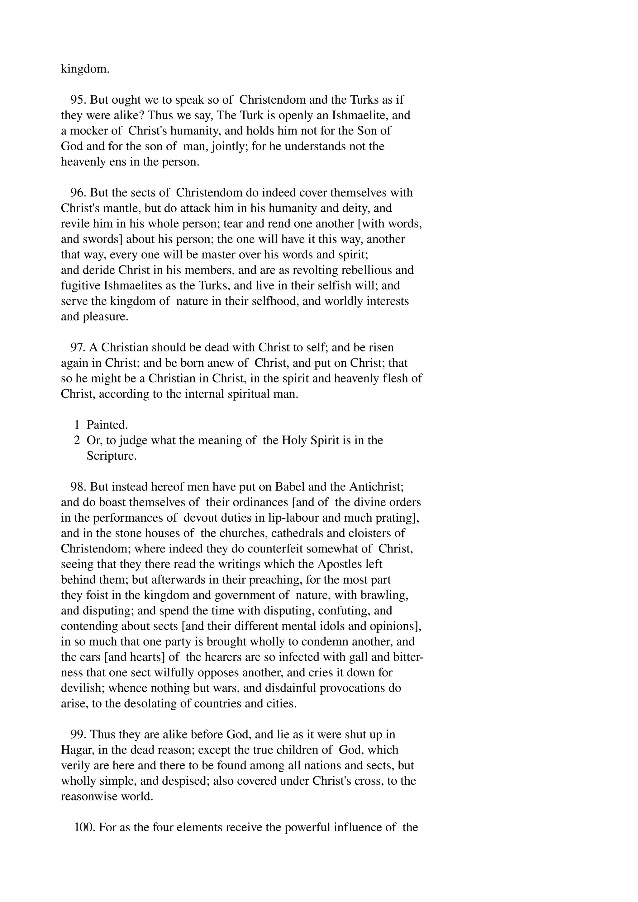 kingdom. 
95. But ought we to speak so of Christendom and the Turks as if 
they were alike? Thus we say, The Turk is openly an Ishmaelite, and 
a mocker of Christ's humanity, and holds him not for the Son of 
God and for the son of man, jointly; for he understands not the 
heavenly ens in the person. 
96. But the sects of Christendom do indeed cover themselves with 
Christ's mantle, but do attack him in his humanity and deity, and 
revile him in his whole person; tear and rend one another [with words, 
and swords] about his person; the one will have it this way, another 
that way, every one will be master over his words and spirit; 
and deride Christ in his members, and are as revolting rebellious and 
fugitive Ishmaelites as the Turks, and live in their selfish will; and 
serve the kingdom of nature in their selfhood, and worldly interests 
and pleasure. 
97. A Christian should be dead with Christ to self; and be risen 
again in Christ; and be born anew of Christ, and put on Christ; that 
so he might be a Christian in Christ, in the spirit and heavenly flesh of 
Christ, according to the internal spiritual man. 
1 Painted. 
2 Or, to judge what the meaning of the Holy Spirit is in the 
Scripture. 
98. But instead hereof men have put on Babel and the Antichrist; 
and do boast themselves of their ordinances [and of the divine orders 
in the performances of devout duties in lip­labour 
and much prating], 
and in the stone houses of the churches, cathedrals and cloisters of 
Christendom; where indeed they do counterfeit somewhat of Christ, 
seeing that they there read the writings which the Apostles left 
behind them; but afterwards in their preaching, for the most part 
they foist in the kingdom and government of nature, with brawling, 
and disputing; and spend the time with disputing, confuting, and 
contending about sects [and their different mental idols and opinions], 
in so much that one party is brought wholly to condemn another, and 
the ears [and hearts] of the hearers are so infected with gall and bitter­ness 
that one sect wilfully opposes another, and cries it down for 
devilish; whence nothing but wars, and disdainful provocations do 
arise, to the desolating of countries and cities. 
99. Thus they are alike before God, and lie as it were shut up in 
Hagar, in the dead reason; except the true children of God, which 
verily are here and there to be found among all nations and sects, but 
wholly simple, and despised; also covered under Christ's cross, to the 
reasonwise world. 
100. For as the four elements receive the powerful influence of the 
 