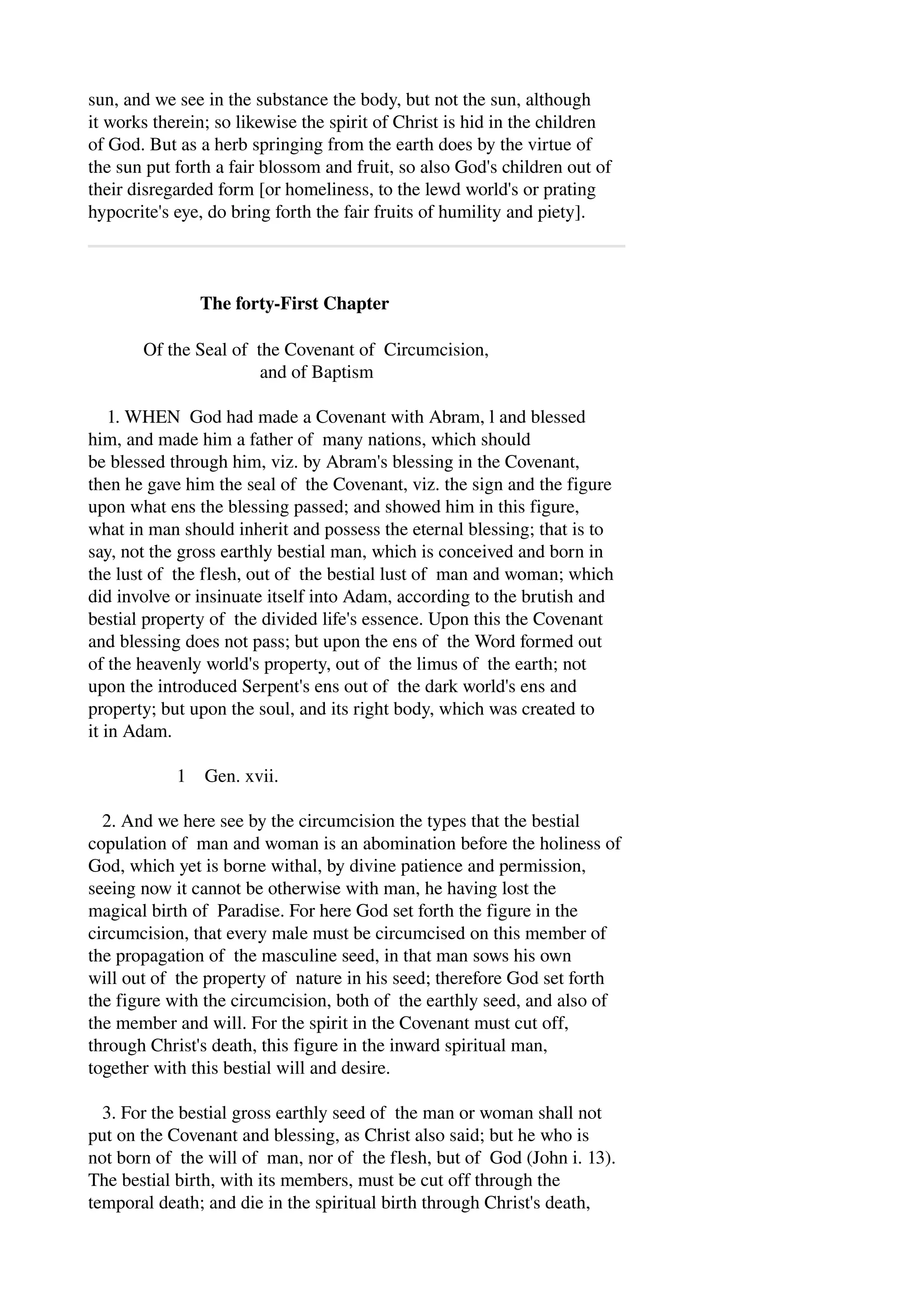 sun, and we see in the substance the body, but not the sun, although 
it works therein; so likewise the spirit of Christ is hid in the children 
of God. But as a herb springing from the earth does by the virtue of 
the sun put forth a fair blossom and fruit, so also God's children out of 
their disregarded form [or homeliness, to the lewd world's or prating 
hypocrite's eye, do bring forth the fair fruits of humility and piety]. 
The forty­First 
Chapter 
Of the Seal of the Covenant of Circumcision, 
and of Baptism 
1. WHEN God had made a Covenant with Abram, l and blessed 
him, and made him a father of many nations, which should 
be blessed through him, viz. by Abram's blessing in the Covenant, 
then he gave him the seal of the Covenant, viz. the sign and the figure 
upon what ens the blessing passed; and showed him in this figure, 
what in man should inherit and possess the eternal blessing; that is to 
say, not the gross earthly bestial man, which is conceived and born in 
the lust of the flesh, out of the bestial lust of man and woman; which 
did involve or insinuate itself into Adam, according to the brutish and 
bestial property of the divided life's essence. Upon this the Covenant 
and blessing does not pass; but upon the ens of the Word formed out 
of the heavenly world's property, out of the limus of the earth; not 
upon the introduced Serpent's ens out of the dark world's ens and 
property; but upon the soul, and its right body, which was created to 
it in Adam. 
1 Gen. xvii. 
2. And we here see by the circumcision the types that the bestial 
copulation of man and woman is an abomination before the holiness of 
God, which yet is borne withal, by divine patience and permission, 
seeing now it cannot be otherwise with man, he having lost the 
magical birth of Paradise. For here God set forth the figure in the 
circumcision, that every male must be circumcised on this member of 
the propagation of the masculine seed, in that man sows his own 
will out of the property of nature in his seed; therefore God set forth 
the figure with the circumcision, both of the earthly seed, and also of 
the member and will. For the spirit in the Covenant must cut off, 
through Christ's death, this figure in the inward spiritual man, 
together with this bestial will and desire. 
3. For the bestial gross earthly seed of the man or woman shall not 
put on the Covenant and blessing, as Christ also said; but he who is 
not born of the will of man, nor of the flesh, but of God (John i. 13). 
The bestial birth, with its members, must be cut off through the 
temporal death; and die in the spiritual birth through Christ's death, 
 