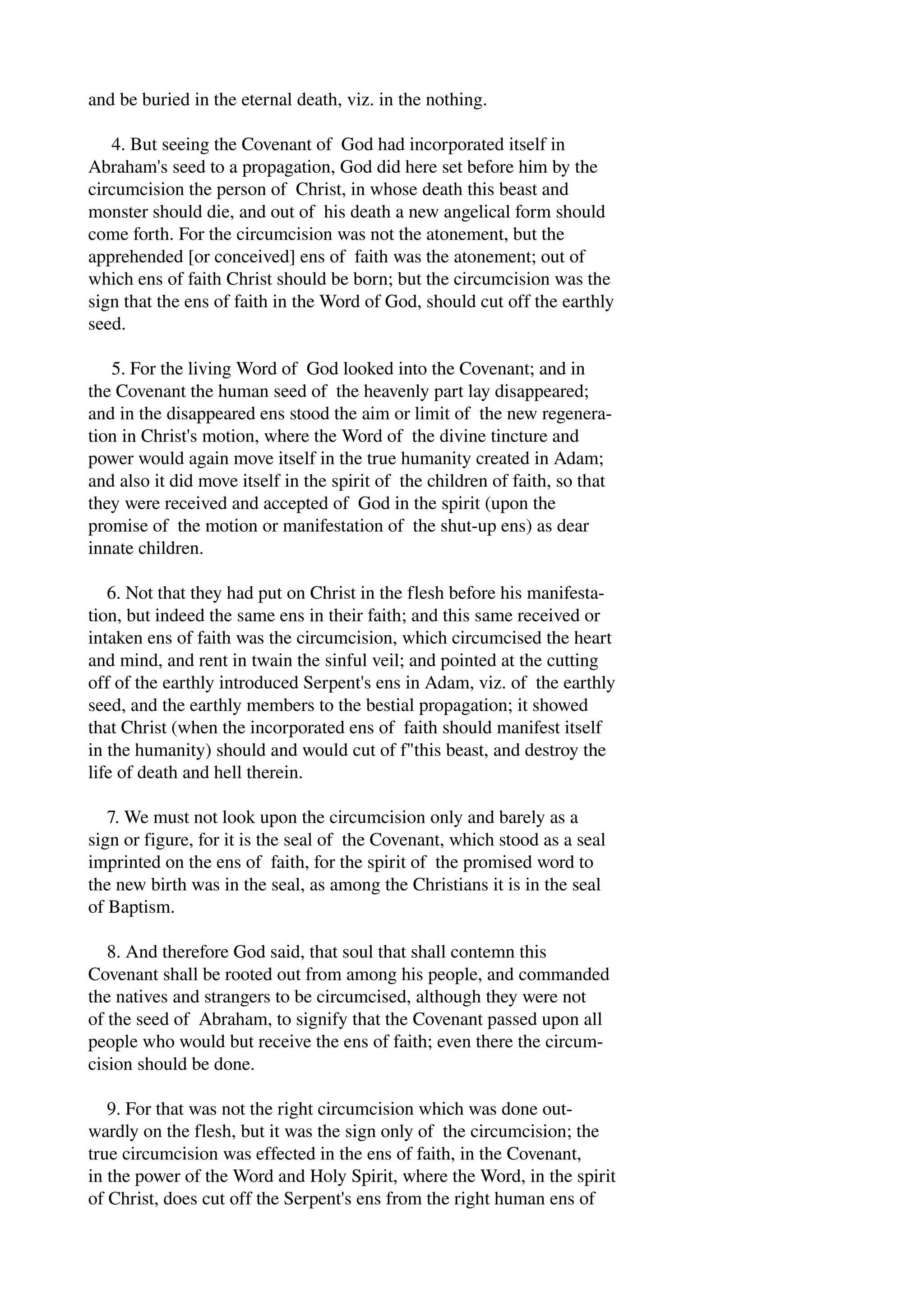 and be buried in the eternal death, viz. in the nothing. 
4. But seeing the Covenant of God had incorporated itself in 
Abraham's seed to a propagation, God did here set before him by the 
circumcision the person of Christ, in whose death this beast and 
monster should die, and out of his death a new angelical form should 
come forth. For the circumcision was not the atonement, but the 
apprehended [or conceived] ens of faith was the atonement; out of 
which ens of faith Christ should be born; but the circumcision was the 
sign that the ens of faith in the Word of God, should cut off the earthly 
seed. 
5. For the living Word of God looked into the Covenant; and in 
the Covenant the human seed of the heavenly part lay disappeared; 
and in the disappeared ens stood the aim or limit of the new regenera­tion 
in Christ's motion, where the Word of the divine tincture and 
power would again move itself in the true humanity created in Adam; 
and also it did move itself in the spirit of the children of faith, so that 
they were received and accepted of God in the spirit (upon the 
promise of the motion or manifestation of the shut­up 
ens) as dear 
innate children. 
6. Not that they had put on Christ in the flesh before his manifesta­tion, 
but indeed the same ens in their faith; and this same received or 
intaken ens of faith was the circumcision, which circumcised the heart 
and mind, and rent in twain the sinful veil; and pointed at the cutting 
off of the earthly introduced Serpent's ens in Adam, viz. of the earthly 
seed, and the earthly members to the bestial propagation; it showed 
that Christ (when the incorporated ens of faith should manifest itself 
in the humanity) should and would cut of f"this beast, and destroy the 
life of death and hell therein. 
7. We must not look upon the circumcision only and barely as a 
sign or figure, for it is the seal of the Covenant, which stood as a seal 
imprinted on the ens of faith, for the spirit of the promised word to 
the new birth was in the seal, as among the Christians it is in the seal 
of Baptism. 
8. And therefore God said, that soul that shall contemn this 
Covenant shall be rooted out from among his people, and commanded 
the natives and strangers to be circumcised, although they were not 
of the seed of Abraham, to signify that the Covenant passed upon all 
people who would but receive the ens of faith; even there the circum­cision 
should be done. 
9. For that was not the right circumcision which was done out­wardly 
on the flesh, but it was the sign only of the circumcision; the 
true circumcision was effected in the ens of faith, in the Covenant, 
in the power of the Word and Holy Spirit, where the Word, in the spirit 
of Christ, does cut off the Serpent's ens from the right human ens of 
 