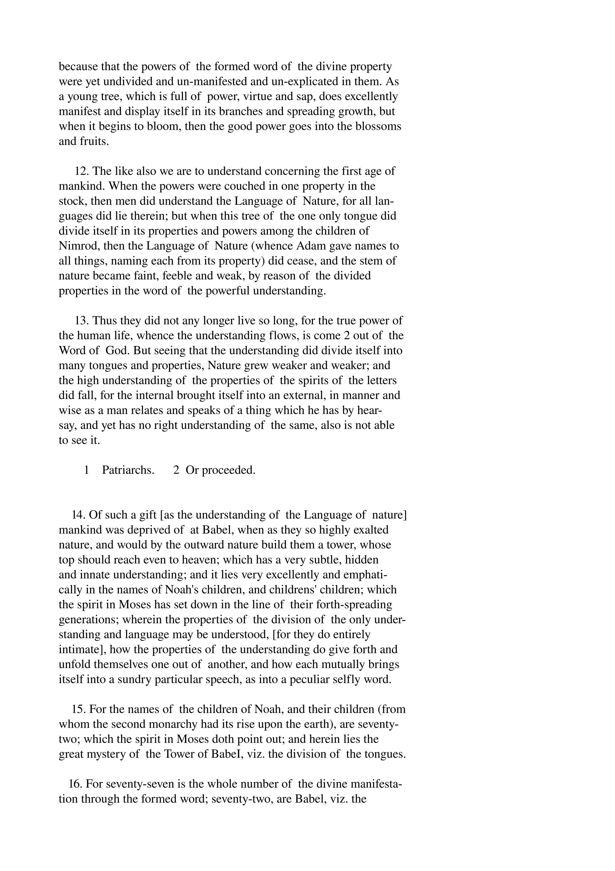 because that the powers of the formed word of the divine property 
were yet undivided and un­manifested 
and un­explicated 
in them. As 
a young tree, which is full of power, virtue and sap, does excellently 
manifest and display itself in its branches and spreading growth, but 
when it begins to bloom, then the good power goes into the blossoms 
and fruits. 
12. The like also we are to understand concerning the first age of 
mankind. When the powers were couched in one property in the 
stock, then men did understand the Language of Nature, for all lan­guages 
did lie therein; but when this tree of the one only tongue did 
divide itself in its properties and powers among the children of 
Nimrod, then the Language of Nature (whence Adam gave names to 
all things, naming each from its property) did cease, and the stem of 
nature became faint, feeble and weak, by reason of the divided 
properties in the word of the powerful understanding. 
13. Thus they did not any longer live so long, for the true power of 
the human life, whence the understanding flows, is come 2 out of the 
Word of God. But seeing that the understanding did divide itself into 
many tongues and properties, Nature grew weaker and weaker; and 
the high understanding of the properties of the spirits of the letters 
did fall, for the internal brought itself into an external, in manner and 
wise as a man relates and speaks of a thing which he has by hear­say, 
and yet has no right understanding of the same, also is not able 
to see it. 
1 Patriarchs. 2 Or proceeded. 
14. Of such a gift [as the understanding of the Language of nature] 
mankind was deprived of at Babel, when as they so highly exalted 
nature, and would by the outward nature build them a tower, whose 
top should reach even to heaven; which has a very subtle, hidden 
and innate understanding; and it lies very excellently and emphati­cally 
in the names of Noah's children, and childrens' children; which 
the spirit in Moses has set down in the line of their forth­spreading 
generations; wherein the properties of the division of the only under­standing 
and language may be understood, [for they do entirely 
intimate], how the properties of the understanding do give forth and 
unfold themselves one out of another, and how each mutually brings 
itself into a sundry particular speech, as into a peculiar selfly word. 
15. For the names of the children of Noah, and their children (from 
whom the second monarchy had its rise upon the earth), are seventy­two; 
which the spirit in Moses doth point out; and herein lies the 
great mystery of the Tower of BabeI, viz. the division of the tongues. 
16. For seventy­seven 
is the whole number of the divine manifesta­tion 
through the formed word; seventy­two, 
are Babel, viz. the 
 