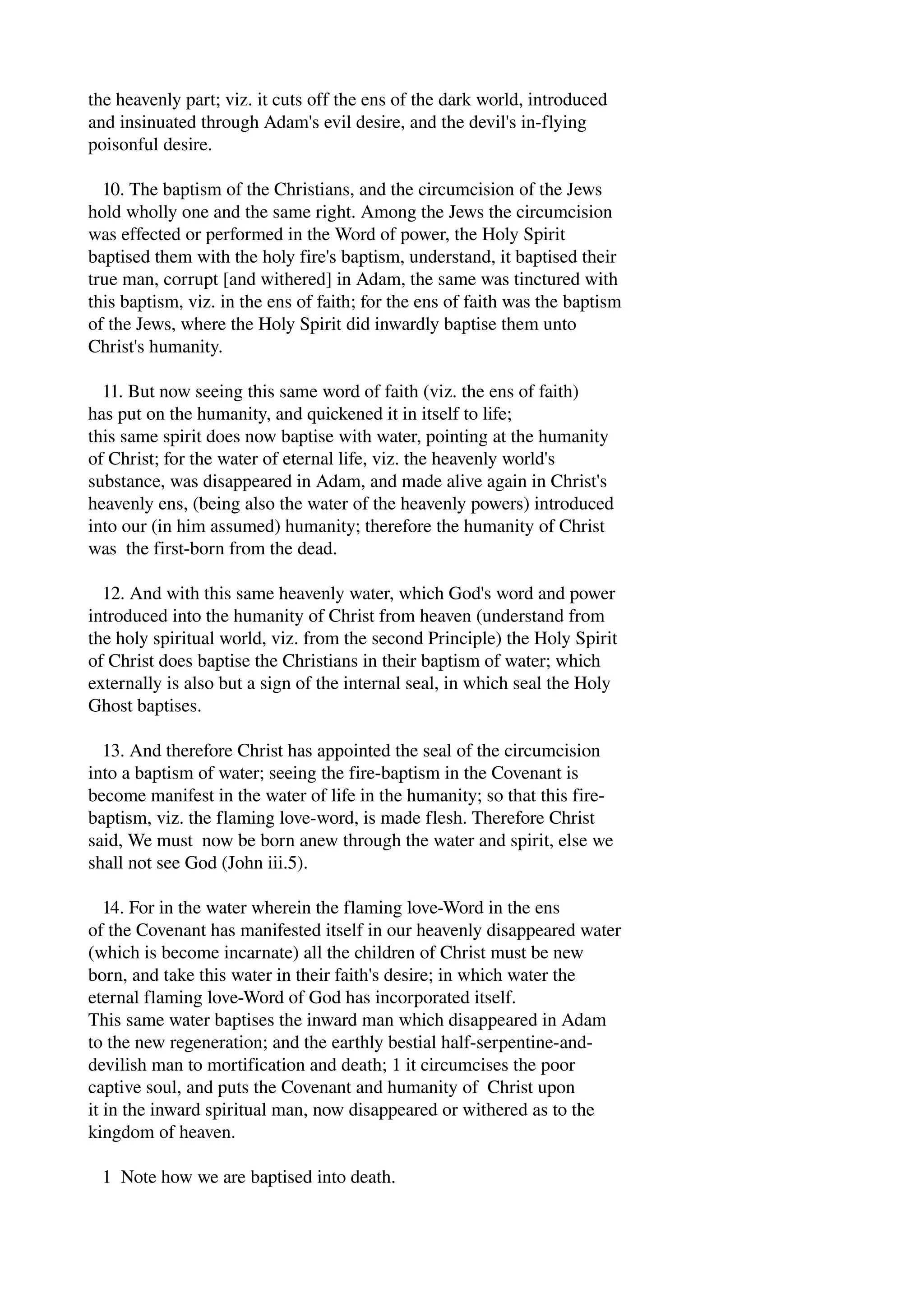 the heavenly part; viz. it cuts off the ens of the dark world, introduced 
and insinuated through Adam's evil desire, and the devil's in­flying 
poisonful desire. 
10. The baptism of the Christians, and the circumcision of the Jews 
hold wholly one and the same right. Among the Jews the circumcision 
was effected or performed in the Word of power, the Holy Spirit 
baptised them with the holy fire's baptism, understand, it baptised their 
true man, corrupt [and withered] in Adam, the same was tinctured with 
this baptism, viz. in the ens of faith; for the ens of faith was the baptism 
of the Jews, where the Holy Spirit did inwardly baptise them unto 
Christ's humanity. 
11. But now seeing this same word of faith (viz. the ens of faith) 
has put on the humanity, and quickened it in itself to life; 
this same spirit does now baptise with water, pointing at the humanity 
of Christ; for the water of eternal life, viz. the heavenly world's 
substance, was disappeared in Adam, and made alive again in Christ's 
heavenly ens, (being also the water of the heavenly powers) introduced 
into our (in him assumed) humanity; therefore the humanity of Christ 
was the first­born 
from the dead. 
12. And with this same heavenly water, which God's word and power 
introduced into the humanity of Christ from heaven (understand from 
the holy spiritual world, viz. from the second Principle) the Holy Spirit 
of Christ does baptise the Christians in their baptism of water; which 
externally is also but a sign of the internal seal, in which seal the Holy 
Ghost baptises. 
13. And therefore Christ has appointed the seal of the circumcision 
into a baptism of water; seeing the fire­baptism 
in the Covenant is 
become manifest in the water of life in the humanity; so that this fire­baptism, 
viz. the flaming love­word, 
is made flesh. Therefore Christ 
said, We must now be born anew through the water and spirit, else we 
shall not see God (John iii.5). 
14. For in the water wherein the flaming love­Word 
in the ens 
of the Covenant has manifested itself in our heavenly disappeared water 
(which is become incarnate) all the children of Christ must be new 
born, and take this water in their faith's desire; in which water the 
eternal flaming love­Word 
of God has incorporated itself. 
This same water baptises the inward man which disappeared in Adam 
to the new regeneration; and the earthly bestial half­serpentine­and­devilish 
man to mortification and death; 1 it circumcises the poor 
captive soul, and puts the Covenant and humanity of Christ upon 
it in the inward spiritual man, now disappeared or withered as to the 
kingdom of heaven. 
1 Note how we are baptised into death. 
 