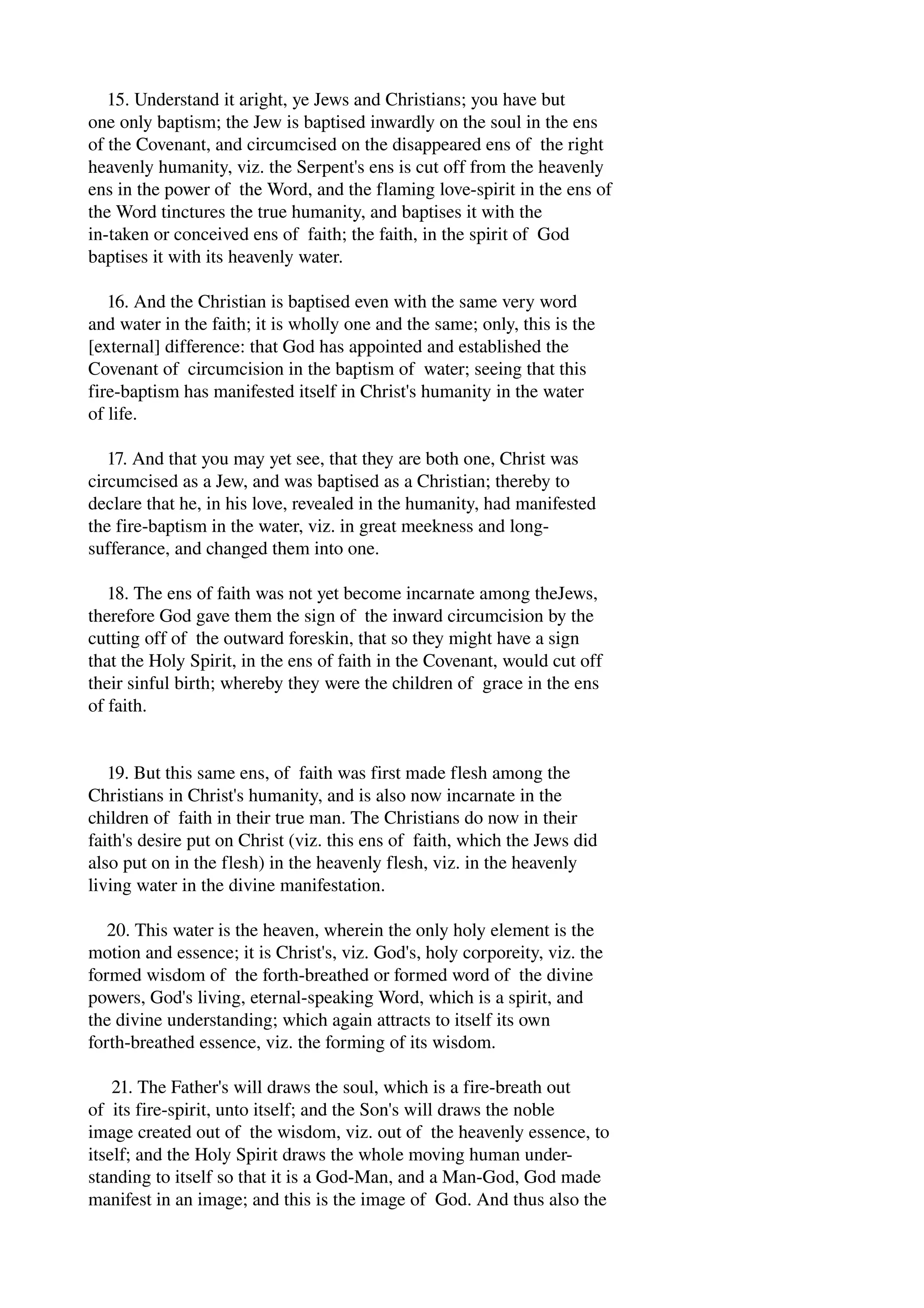 15. Understand it aright, ye Jews and Christians; you have but 
one only baptism; the Jew is baptised inwardly on the soul in the ens 
of the Covenant, and circumcised on the disappeared ens of the right 
heavenly humanity, viz. the Serpent's ens is cut off from the heavenly 
ens in the power of the Word, and the flaming love­spirit 
in the ens of 
the Word tinctures the true humanity, and baptises it with the 
in­taken 
or conceived ens of faith; the faith, in the spirit of God 
baptises it with its heavenly water. 
16. And the Christian is baptised even with the same very word 
and water in the faith; it is wholly one and the same; only, this is the 
[external] difference: that God has appointed and established the 
Covenant of circumcision in the baptism of water; seeing that this 
fire­baptism 
has manifested itself in Christ's humanity in the water 
of life. 
17. And that you may yet see, that they are both one, Christ was 
circumcised as a Jew, and was baptised as a Christian; thereby to 
declare that he, in his love, revealed in the humanity, had manifested 
the fire­baptism 
in the water, viz. in great meekness and long­sufferance, 
and changed them into one. 
18. The ens of faith was not yet become incarnate among theJews, 
therefore God gave them the sign of the inward circumcision by the 
cutting off of the outward foreskin, that so they might have a sign 
that the Holy Spirit, in the ens of faith in the Covenant, would cut off 
their sinful birth; whereby they were the children of grace in the ens 
of faith. 
19. But this same ens, of faith was first made flesh among the 
Christians in Christ's humanity, and is also now incarnate in the 
children of faith in their true man. The Christians do now in their 
faith's desire put on Christ (viz. this ens of faith, which the Jews did 
also put on in the flesh) in the heavenly flesh, viz. in the heavenly 
living water in the divine manifestation. 
20. This water is the heaven, wherein the only holy element is the 
motion and essence; it is Christ's, viz. God's, holy corporeity, viz. the 
formed wisdom of the forth­breathed 
or formed word of the divine 
powers, God's living, eternal­speaking 
Word, which is a spirit, and 
the divine understanding; which again attracts to itself its own 
forth­breathed 
essence, viz. the forming of its wisdom. 
21. The Father's will draws the soul, which is a fire­breath 
out 
of its fire­spirit, 
unto itself; and the Son's will draws the noble 
image created out of the wisdom, viz. out of the heavenly essence, to 
itself; and the Holy Spirit draws the whole moving human under­standing 
to itself so that it is a God­Man, 
and a Man­God, 
God made 
manifest in an image; and this is the image of God. And thus also the 
 
