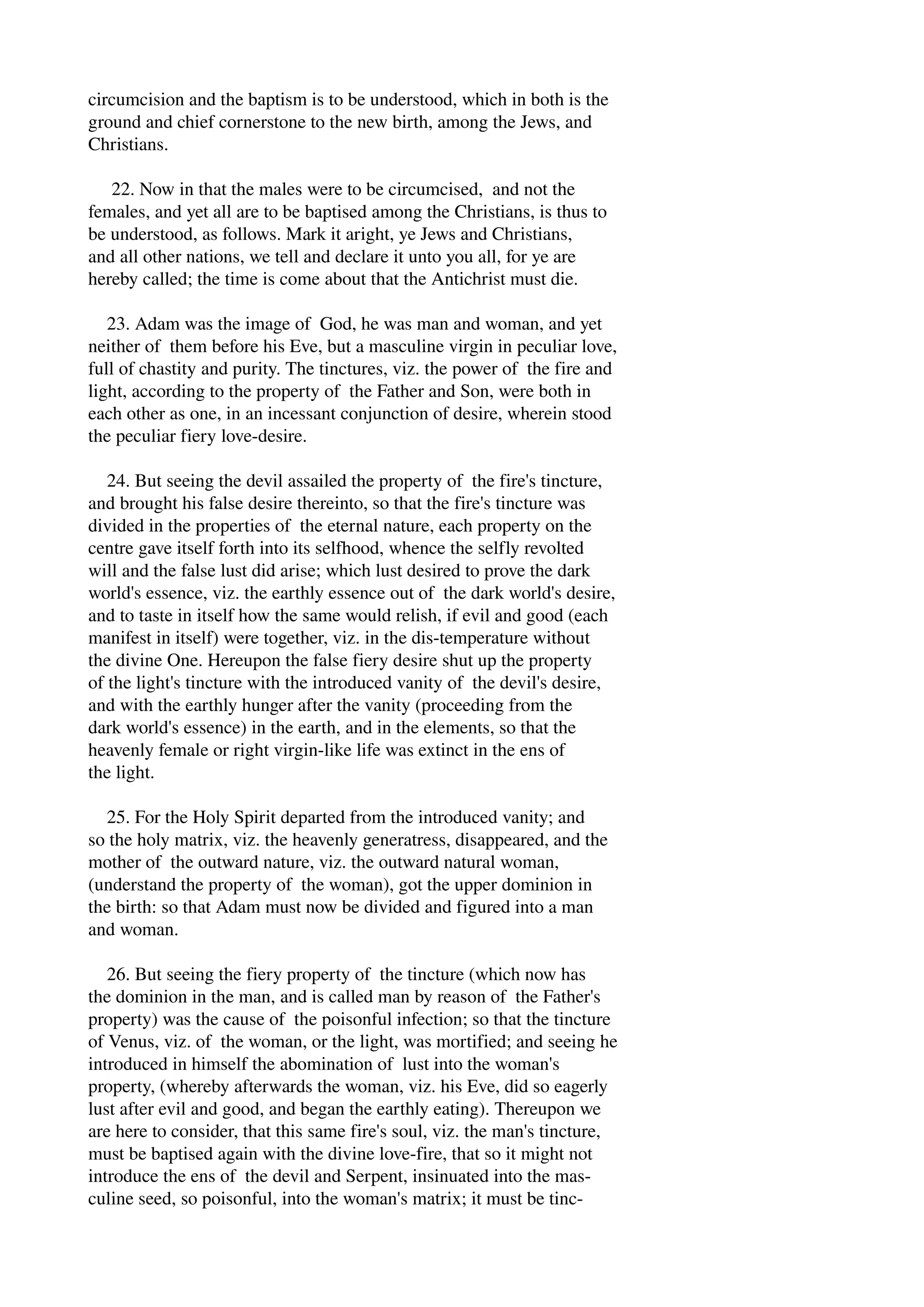 circumcision and the baptism is to be understood, which in both is the 
ground and chief cornerstone to the new birth, among the Jews, and 
Christians. 
22. Now in that the males were to be circumcised, and not the 
females, and yet all are to be baptised among the Christians, is thus to 
be understood, as follows. Mark it aright, ye Jews and Christians, 
and all other nations, we tell and declare it unto you all, for ye are 
hereby called; the time is come about that the Antichrist must die. 
23. Adam was the image of God, he was man and woman, and yet 
neither of them before his Eve, but a masculine virgin in peculiar love, 
full of chastity and purity. The tinctures, viz. the power of the fire and 
light, according to the property of the Father and Son, were both in 
each other as one, in an incessant conjunction of desire, wherein stood 
the peculiar fiery love­desire. 
24. But seeing the devil assailed the property of the fire's tincture, 
and brought his false desire thereinto, so that the fire's tincture was 
divided in the properties of the eternal nature, each property on the 
centre gave itself forth into its selfhood, whence the selfly revolted 
will and the false lust did arise; which lust desired to prove the dark 
world's essence, viz. the earthly essence out of the dark world's desire, 
and to taste in itself how the same would relish, if evil and good (each 
manifest in itself) were together, viz. in the dis­temperature 
without 
the divine One. Hereupon the false fiery desire shut up the property 
of the light's tincture with the introduced vanity of the devil's desire, 
and with the earthly hunger after the vanity (proceeding from the 
dark world's essence) in the earth, and in the elements, so that the 
heavenly female or right virgin­like 
life was extinct in the ens of 
the light. 
25. For the Holy Spirit departed from the introduced vanity; and 
so the holy matrix, viz. the heavenly generatress, disappeared, and the 
mother of the outward nature, viz. the outward natural woman, 
(understand the property of the woman), got the upper dominion in 
the birth: so that Adam must now be divided and figured into a man 
and woman. 
26. But seeing the fiery property of the tincture (which now has 
the dominion in the man, and is called man by reason of the Father's 
property) was the cause of the poisonful infection; so that the tincture 
of Venus, viz. of the woman, or the light, was mortified; and seeing he 
introduced in himself the abomination of lust into the woman's 
property, (whereby afterwards the woman, viz. his Eve, did so eagerly 
lust after evil and good, and began the earthly eating). Thereupon we 
are here to consider, that this same fire's soul, viz. the man's tincture, 
must be baptised again with the divine love­fire, 
that so it might not 
introduce the ens of the devil and Serpent, insinuated into the mas­culine 
seed, so poisonful, into the woman's matrix; it must be tinc­ 
 