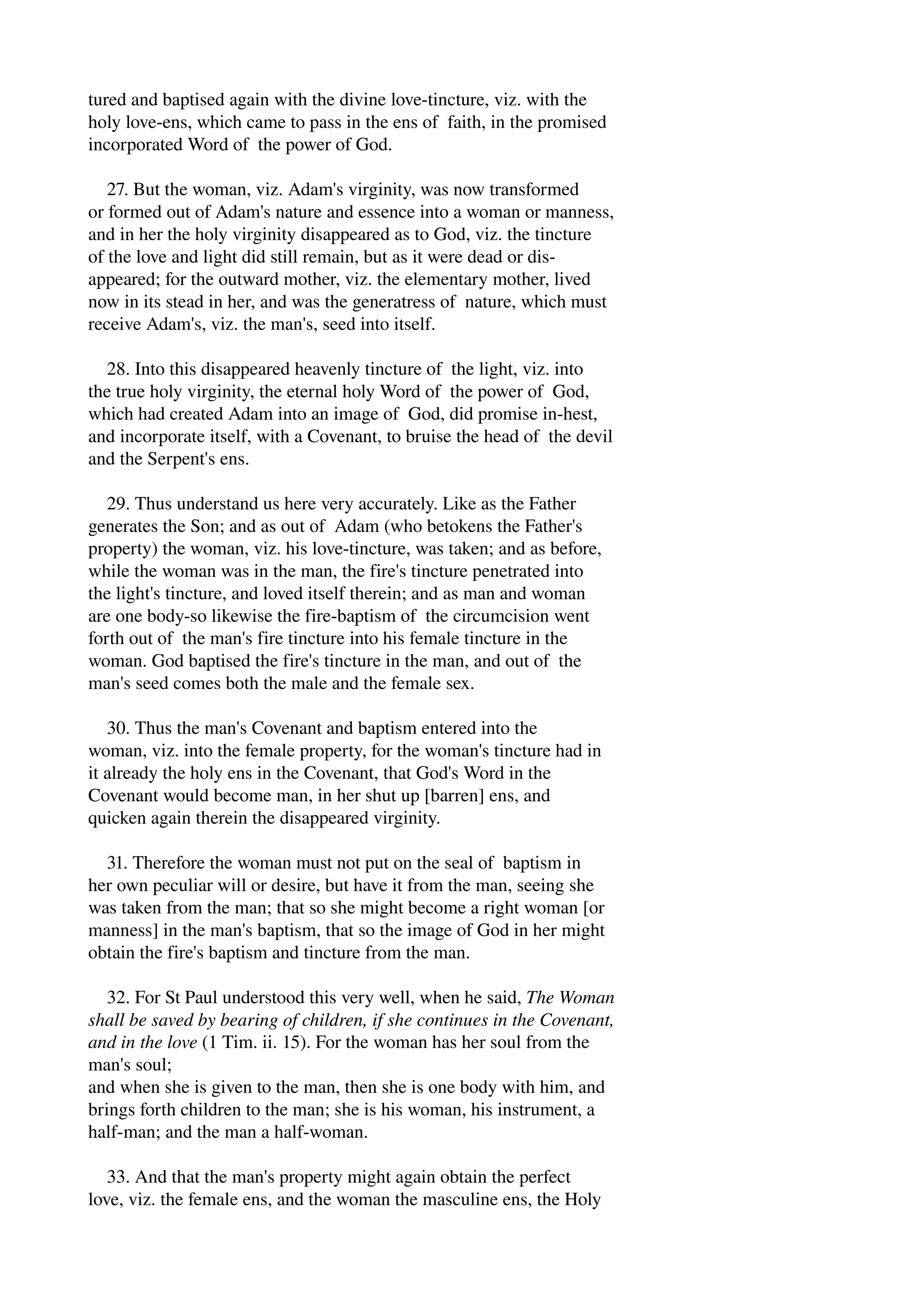 tured and baptised again with the divine love­tincture, 
viz. with the 
holy love­ens, 
which came to pass in the ens of faith, in the promised 
incorporated Word of the power of God. 
27. But the woman, viz. Adam's virginity, was now transformed 
or formed out of Adam's nature and essence into a woman or manness, 
and in her the holy virginity disappeared as to God, viz. the tincture 
of the love and light did still remain, but as it were dead or dis­appeared; 
for the outward mother, viz. the elementary mother, lived 
now in its stead in her, and was the generatress of nature, which must 
receive Adam's, viz. the man's, seed into itself. 
28. Into this disappeared heavenly tincture of the light, viz. into 
the true holy virginity, the eternal holy Word of the power of God, 
which had created Adam into an image of God, did promise in­hest, 
and incorporate itself, with a Covenant, to bruise the head of the devil 
and the Serpent's ens. 
29. Thus understand us here very accurately. Like as the Father 
generates the Son; and as out of Adam (who betokens the Father's 
property) the woman, viz. his love­tincture, 
was taken; and as before, 
while the woman was in the man, the fire's tincture penetrated into 
the light's tincture, and loved itself therein; and as man and woman 
are one body­so 
likewise the fire­baptism 
of the circumcision went 
forth out of the man's fire tincture into his female tincture in the 
woman. God baptised the fire's tincture in the man, and out of the 
man's seed comes both the male and the female sex. 
30. Thus the man's Covenant and baptism entered into the 
woman, viz. into the female property, for the woman's tincture had in 
it already the holy ens in the Covenant, that God's Word in the 
Covenant would become man, in her shut up [barren] ens, and 
quicken again therein the disappeared virginity. 
31. Therefore the woman must not put on the seal of baptism in 
her own peculiar will or desire, but have it from the man, seeing she 
was taken from the man; that so she might become a right woman [or 
manness] in the man's baptism, that so the image of God in her might 
obtain the fire's baptism and tincture from the man. 
32. For St Paul understood this very well, when he said, The Woman 
shall be saved by bearing of children, if she continues in the Covenant, 
and in the love (1 Tim. ii. 15). For the woman has her soul from the 
man's soul; 
and when she is given to the man, then she is one body with him, and 
brings forth children to the man; she is his woman, his instrument, a 
half­man; 
and the man a half­woman. 
33. And that the man's property might again obtain the perfect 
love, viz. the female ens, and the woman the masculine ens, the Holy 
 