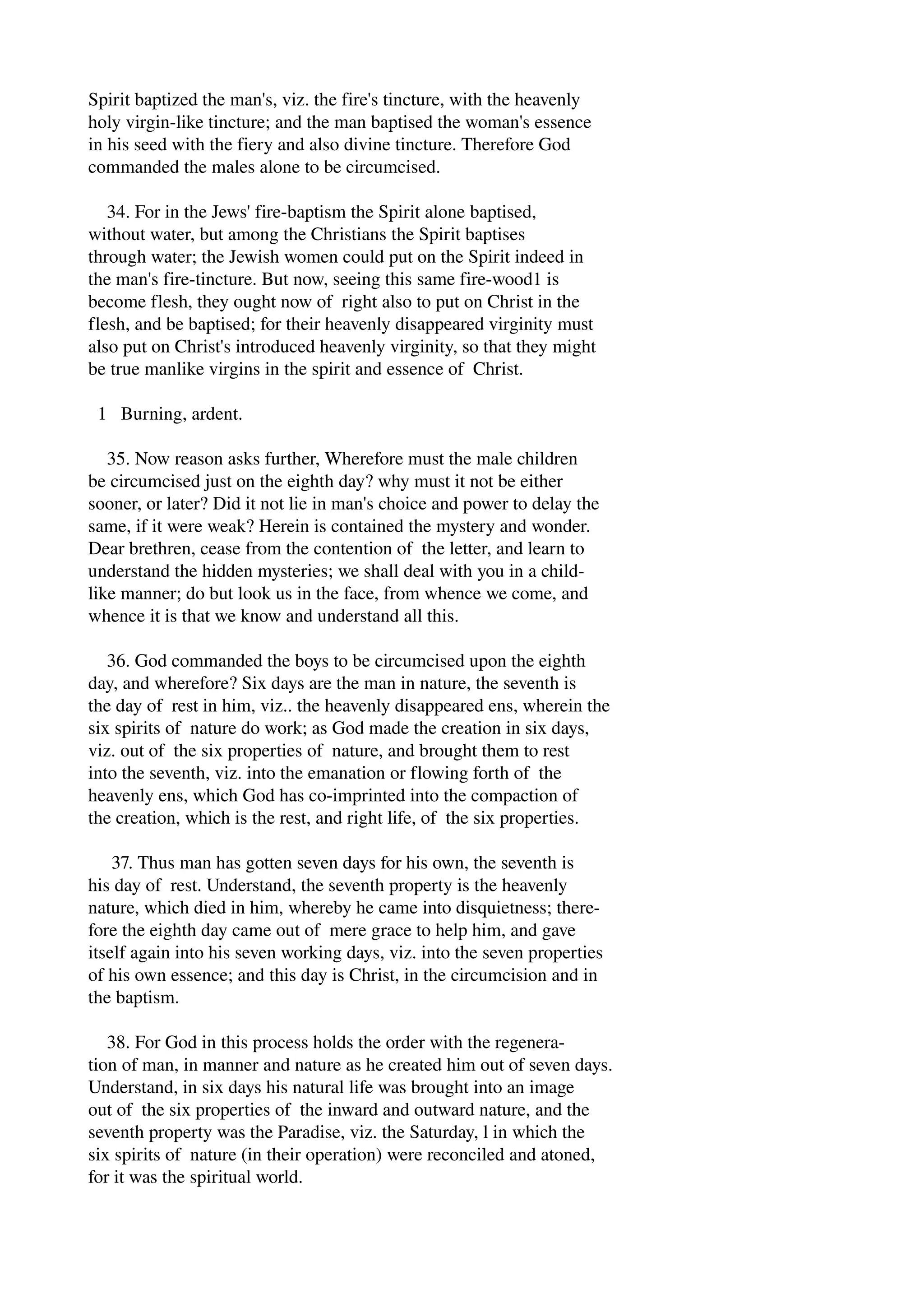 Spirit baptized the man's, viz. the fire's tincture, with the heavenly 
holy virgin­like 
tincture; and the man baptised the woman's essence 
in his seed with the fiery and also divine tincture. Therefore God 
commanded the males alone to be circumcised. 
34. For in the Jews' fire­baptism 
the Spirit alone baptised, 
without water, but among the Christians the Spirit baptises 
through water; the Jewish women could put on the Spirit indeed in 
the man's fire­tincture. 
But now, seeing this same fire­wood1 
is 
become flesh, they ought now of right also to put on Christ in the 
flesh, and be baptised; for their heavenly disappeared virginity must 
also put on Christ's introduced heavenly virginity, so that they might 
be true manlike virgins in the spirit and essence of Christ. 
1 Burning, ardent. 
35. Now reason asks further, Wherefore must the male children 
be circumcised just on the eighth day? why must it not be either 
sooner, or later? Did it not lie in man's choice and power to delay the 
same, if it were weak? Herein is contained the mystery and wonder. 
Dear brethren, cease from the contention of the letter, and learn to 
understand the hidden mysteries; we shall deal with you in a child­like 
manner; do but look us in the face, from whence we come, and 
whence it is that we know and understand all this. 
36. God commanded the boys to be circumcised upon the eighth 
day, and wherefore? Six days are the man in nature, the seventh is 
the day of rest in him, viz.. the heavenly disappeared ens, wherein the 
six spirits of nature do work; as God made the creation in six days, 
viz. out of the six properties of nature, and brought them to rest 
into the seventh, viz. into the emanation or flowing forth of the 
heavenly ens, which God has co­imprinted 
into the compaction of 
the creation, which is the rest, and right life, of the six properties. 
37. Thus man has gotten seven days for his own, the seventh is 
his day of rest. Understand, the seventh property is the heavenly 
nature, which died in him, whereby he came into disquietness; there­fore 
the eighth day came out of mere grace to help him, and gave 
itself again into his seven working days, viz. into the seven properties 
of his own essence; and this day is Christ, in the circumcision and in 
the baptism. 
38. For God in this process holds the order with the regenera­tion 
of man, in manner and nature as he created him out of seven days. 
Understand, in six days his natural life was brought into an image 
out of the six properties of the inward and outward nature, and the 
seventh property was the Paradise, viz. the Saturday, l in which the 
six spirits of nature (in their operation) were reconciled and atoned, 
for it was the spiritual world. 
 