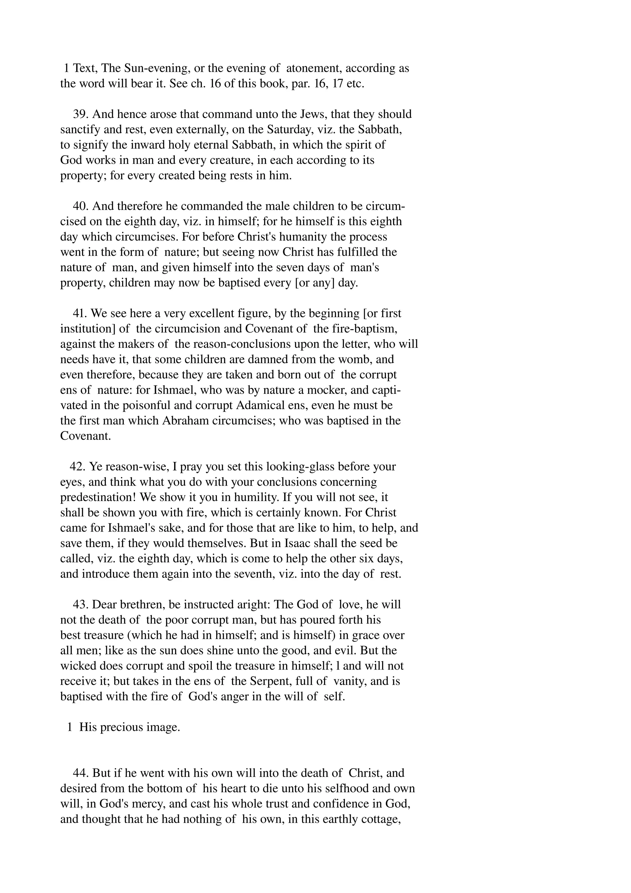 1 Text, The Sun­evening, 
or the evening of atonement, according as 
the word will bear it. See ch. 16 of this book, par. 16, 17 etc. 
39. And hence arose that command unto the Jews, that they should 
sanctify and rest, even externally, on the Saturday, viz. the Sabbath, 
to signify the inward holy eternal Sabbath, in which the spirit of 
God works in man and every creature, in each according to its 
property; for every created being rests in him. 
40. And therefore he commanded the male children to be circum­cised 
on the eighth day, viz. in himself; for he himself is this eighth 
day which circumcises. For before Christ's humanity the process 
went in the form of nature; but seeing now Christ has fulfilled the 
nature of man, and given himself into the seven days of man's 
property, children may now be baptised every [or any] day. 
41. We see here a very excellent figure, by the beginning [or first 
institution] of the circumcision and Covenant of the fire­baptism, 
against the makers of the reason­conclusions 
upon the letter, who will 
needs have it, that some children are damned from the womb, and 
even therefore, because they are taken and born out of the corrupt 
ens of nature: for Ishmael, who was by nature a mocker, and capti­vated 
in the poisonful and corrupt Adamical ens, even he must be 
the first man which Abraham circumcises; who was baptised in the 
Covenant. 
42. Ye reason­wise, 
I pray you set this looking­glass 
before your 
eyes, and think what you do with your conclusions concerning 
predestination! We show it you in humility. If you will not see, it 
shall be shown you with fire, which is certainly known. For Christ 
came for Ishmael's sake, and for those that are like to him, to help, and 
save them, if they would themselves. But in Isaac shall the seed be 
called, viz. the eighth day, which is come to help the other six days, 
and introduce them again into the seventh, viz. into the day of rest. 
43. Dear brethren, be instructed aright: The God of love, he will 
not the death of the poor corrupt man, but has poured forth his 
best treasure (which he had in himself; and is himself) in grace over 
all men; like as the sun does shine unto the good, and evil. But the 
wicked does corrupt and spoil the treasure in himself; l and will not 
receive it; but takes in the ens of the Serpent, full of vanity, and is 
baptised with the fire of God's anger in the will of self. 
1 His precious image. 
44. But if he went with his own will into the death of Christ, and 
desired from the bottom of his heart to die unto his selfhood and own 
will, in God's mercy, and cast his whole trust and confidence in God, 
and thought that he had nothing of his own, in this earthly cottage, 
 