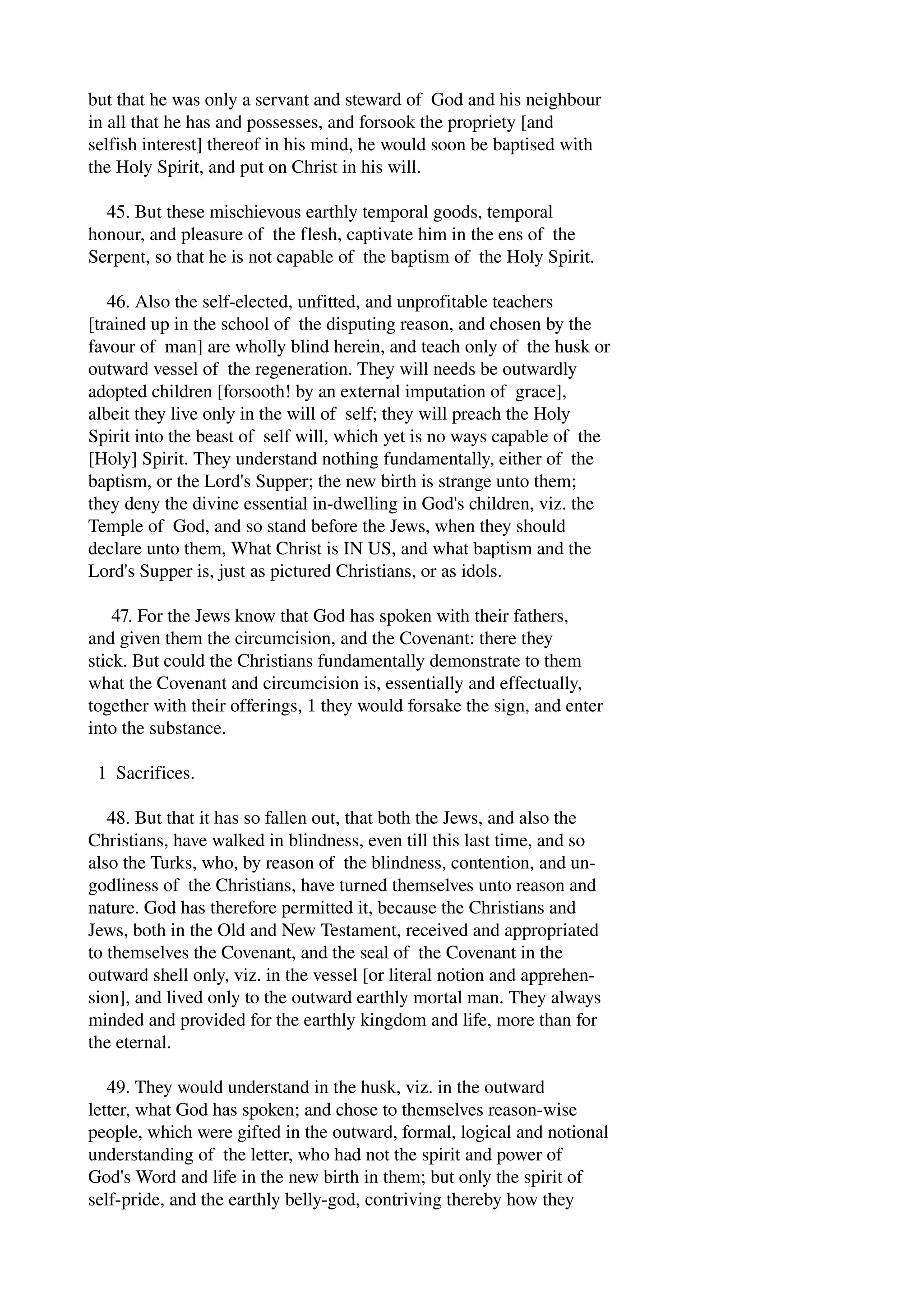 but that he was only a servant and steward of God and his neighbour 
in all that he has and possesses, and forsook the propriety [and 
selfish interest] thereof in his mind, he would soon be baptised with 
the Holy Spirit, and put on Christ in his will. 
45. But these mischievous earthly temporal goods, temporal 
honour, and pleasure of the flesh, captivate him in the ens of the 
Serpent, so that he is not capable of the baptism of the Holy Spirit. 
46. Also the self­elected, 
unfitted, and unprofitable teachers 
[trained up in the school of the disputing reason, and chosen by the 
favour of man] are wholly blind herein, and teach only of the husk or 
outward vessel of the regeneration. They will needs be outwardly 
adopted children [forsooth! by an external imputation of grace], 
albeit they live only in the will of self; they will preach the Holy 
Spirit into the beast of self will, which yet is no ways capable of the 
[Holy] Spirit. They understand nothing fundamentally, either of the 
baptism, or the Lord's Supper; the new birth is strange unto them; 
they deny the divine essential in­dwelling 
in God's children, viz. the 
Temple of God, and so stand before the Jews, when they should 
declare unto them, What Christ is IN US, and what baptism and the 
Lord's Supper is, just as pictured Christians, or as idols. 
47. For the Jews know that God has spoken with their fathers, 
and given them the circumcision, and the Covenant: there they 
stick. But could the Christians fundamentally demonstrate to them 
what the Covenant and circumcision is, essentially and effectually, 
together with their offerings, 1 they would forsake the sign, and enter 
into the substance. 
1 Sacrifices. 
48. But that it has so fallen out, that both the Jews, and also the 
Christians, have walked in blindness, even till this last time, and so 
also the Turks, who, by reason of the blindness, contention, and un­godliness 
of the Christians, have turned themselves unto reason and 
nature. God has therefore permitted it, because the Christians and 
Jews, both in the Old and New Testament, received and appropriated 
to themselves the Covenant, and the seal of the Covenant in the 
outward shell only, viz. in the vessel [or literal notion and apprehen­sion], 
and lived only to the outward earthly mortal man. They always 
minded and provided for the earthly kingdom and life, more than for 
the eternal. 
49. They would understand in the husk, viz. in the outward 
letter, what God has spoken; and chose to themselves reason­wise 
people, which were gifted in the outward, formal, logical and notional 
understanding of the letter, who had not the spirit and power of 
God's Word and life in the new birth in them; but only the spirit of 
self­pride, 
and the earthly belly­god, 
contriving thereby how they 
 