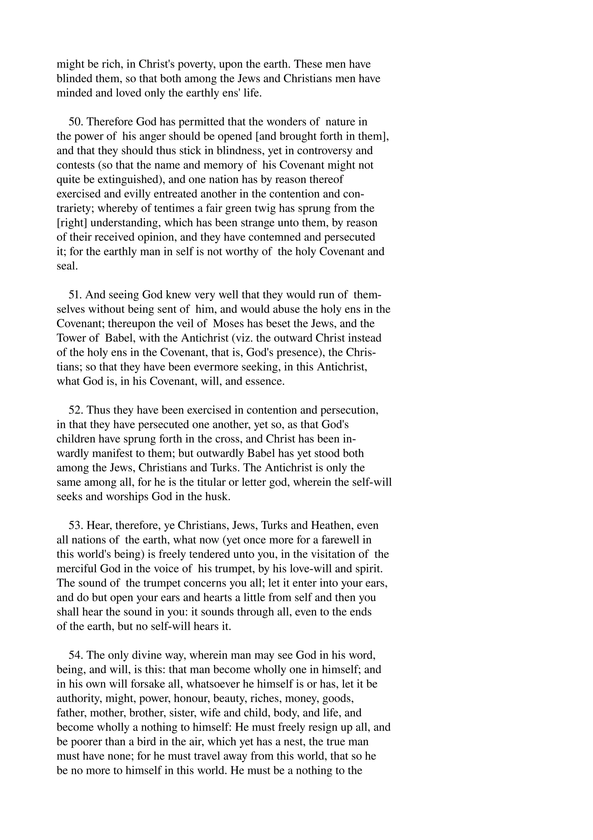 might be rich, in Christ's poverty, upon the earth. These men have 
blinded them, so that both among the Jews and Christians men have 
minded and loved only the earthly ens' life. 
50. Therefore God has permitted that the wonders of nature in 
the power of his anger should be opened [and brought forth in them], 
and that they should thus stick in blindness, yet in controversy and 
contests (so that the name and memory of his Covenant might not 
quite be extinguished), and one nation has by reason thereof 
exercised and evilly entreated another in the contention and con­trariety; 
whereby of tentimes a fair green twig has sprung from the 
[right] understanding, which has been strange unto them, by reason 
of their received opinion, and they have contemned and persecuted 
it; for the earthly man in self is not worthy of the holy Covenant and 
seal. 
51. And seeing God knew very well that they would run of them­selves 
without being sent of him, and would abuse the holy ens in the 
Covenant; thereupon the veil of Moses has beset the Jews, and the 
Tower of Babel, with the Antichrist (viz. the outward Christ instead 
of the holy ens in the Covenant, that is, God's presence), the Chris­tians; 
so that they have been evermore seeking, in this Antichrist, 
what God is, in his Covenant, will, and essence. 
52. Thus they have been exercised in contention and persecution, 
in that they have persecuted one another, yet so, as that God's 
children have sprung forth in the cross, and Christ has been in­wardly 
manifest to them; but outwardly Babel has yet stood both 
among the Jews, Christians and Turks. The Antichrist is only the 
same among all, for he is the titular or letter god, wherein the self­will 
seeks and worships God in the husk. 
53. Hear, therefore, ye Christians, Jews, Turks and Heathen, even 
all nations of the earth, what now (yet once more for a farewell in 
this world's being) is freely tendered unto you, in the visitation of the 
merciful God in the voice of his trumpet, by his love­will 
and spirit. 
The sound of the trumpet concerns you all; let it enter into your ears, 
and do but open your ears and hearts a little from self and then you 
shall hear the sound in you: it sounds through all, even to the ends 
of the earth, but no self­will 
hears it. 
54. The only divine way, wherein man may see God in his word, 
being, and will, is this: that man become wholly one in himself; and 
in his own will forsake all, whatsoever he himself is or has, let it be 
authority, might, power, honour, beauty, riches, money, goods, 
father, mother, brother, sister, wife and child, body, and life, and 
become wholly a nothing to himself: He must freely resign up all, and 
be poorer than a bird in the air, which yet has a nest, the true man 
must have none; for he must travel away from this world, that so he 
be no more to himself in this world. He must be a nothing to the 
 