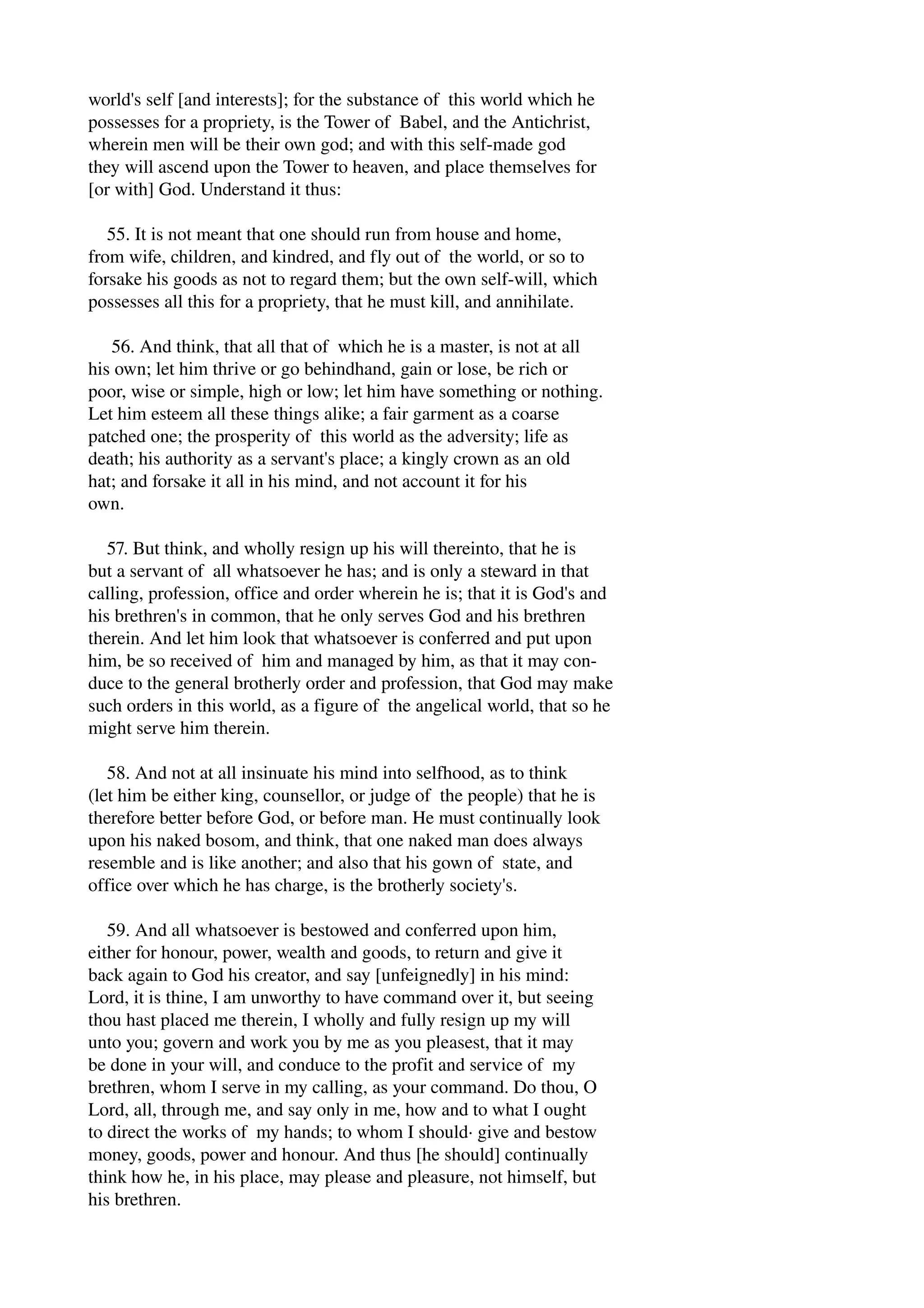 world's self [and interests]; for the substance of this world which he 
possesses for a propriety, is the Tower of Babel, and the Antichrist, 
wherein men will be their own god; and with this self­made 
god 
they will ascend upon the Tower to heaven, and place themselves for 
[or with] God. Understand it thus: 
55. It is not meant that one should run from house and home, 
from wife, children, and kindred, and fly out of the world, or so to 
forsake his goods as not to regard them; but the own self­will, 
which 
possesses all this for a propriety, that he must kill, and annihilate. 
56. And think, that all that of which he is a master, is not at all 
his own; let him thrive or go behindhand, gain or lose, be rich or 
poor, wise or simple, high or low; let him have something or nothing. 
Let him esteem all these things alike; a fair garment as a coarse 
patched one; the prosperity of this world as the adversity; life as 
death; his authority as a servant's place; a kingly crown as an old 
hat; and forsake it all in his mind, and not account it for his 
own. 
57. But think, and wholly resign up his will thereinto, that he is 
but a servant of all whatsoever he has; and is only a steward in that 
calling, profession, office and order wherein he is; that it is God's and 
his brethren's in common, that he only serves God and his brethren 
therein. And let him look that whatsoever is conferred and put upon 
him, be so received of him and managed by him, as that it may con­duce 
to the general brotherly order and profession, that God may make 
such orders in this world, as a figure of the angelical world, that so he 
might serve him therein. 
58. And not at all insinuate his mind into selfhood, as to think 
(let him be either king, counsellor, or judge of the people) that he is 
therefore better before God, or before man. He must continually look 
upon his naked bosom, and think, that one naked man does always 
resemble and is like another; and also that his gown of state, and 
office over which he has charge, is the brotherly society's. 
59. And all whatsoever is bestowed and conferred upon him, 
either for honour, power, wealth and goods, to return and give it 
back again to God his creator, and say [unfeignedly] in his mind: 
Lord, it is thine, I am unworthy to have command over it, but seeing 
thou hast placed me therein, I wholly and fully resign up my will 
unto you; govern and work you by me as you pleasest, that it may 
be done in your will, and conduce to the profit and service of my 
brethren, whom I serve in my calling, as your command. Do thou, O 
Lord, all, through me, and say only in me, how and to what I ought 
to direct the works of my hands; to whom I should∙ give and bestow 
money, goods, power and honour. And thus [he should] continually 
think how he, in his place, may please and pleasure, not himself, but 
his brethren. 
 