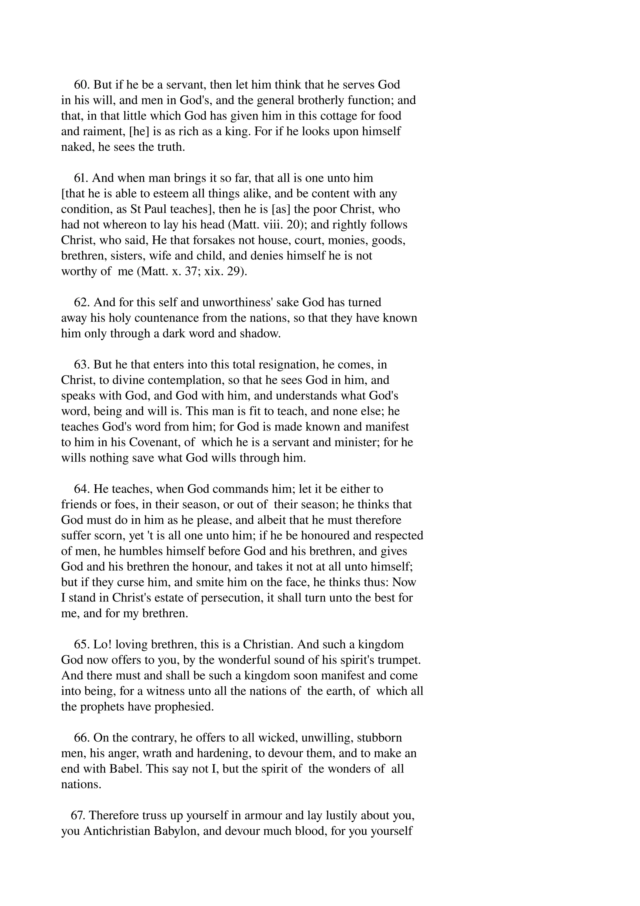 60. But if he be a servant, then let him think that he serves God 
in his will, and men in God's, and the general brotherly function; and 
that, in that little which God has given him in this cottage for food 
and raiment, [he] is as rich as a king. For if he looks upon himself 
naked, he sees the truth. 
61. And when man brings it so far, that all is one unto him 
[that he is able to esteem all things alike, and be content with any 
condition, as St Paul teaches], then he is [as] the poor Christ, who 
had not whereon to lay his head (Matt. viii. 20); and rightly follows 
Christ, who said, He that forsakes not house, court, monies, goods, 
brethren, sisters, wife and child, and denies himself he is not 
worthy of me (Matt. x. 37; xix. 29). 
62. And for this self and unworthiness' sake God has turned 
away his holy countenance from the nations, so that they have known 
him only through a dark word and shadow. 
63. But he that enters into this total resignation, he comes, in 
Christ, to divine contemplation, so that he sees God in him, and 
speaks with God, and God with him, and understands what God's 
word, being and will is. This man is fit to teach, and none else; he 
teaches God's word from him; for God is made known and manifest 
to him in his Covenant, of which he is a servant and minister; for he 
wills nothing save what God wills through him. 
64. He teaches, when God commands him; let it be either to 
friends or foes, in their season, or out of their season; he thinks that 
God must do in him as he please, and albeit that he must therefore 
suffer scorn, yet 't is all one unto him; if he be honoured and respected 
of men, he humbles himself before God and his brethren, and gives 
God and his brethren the honour, and takes it not at all unto himself; 
but if they curse him, and smite him on the face, he thinks thus: Now 
I stand in Christ's estate of persecution, it shall turn unto the best for 
me, and for my brethren. 
65. Lo! loving brethren, this is a Christian. And such a kingdom 
God now offers to you, by the wonderful sound of his spirit's trumpet. 
And there must and shall be such a kingdom soon manifest and come 
into being, for a witness unto all the nations of the earth, of which all 
the prophets have prophesied. 
66. On the contrary, he offers to all wicked, unwilling, stubborn 
men, his anger, wrath and hardening, to devour them, and to make an 
end with Babel. This say not I, but the spirit of the wonders of all 
nations. 
67. Therefore truss up yourself in armour and lay lustily about you, 
you Antichristian Babylon, and devour much blood, for you yourself 
 
