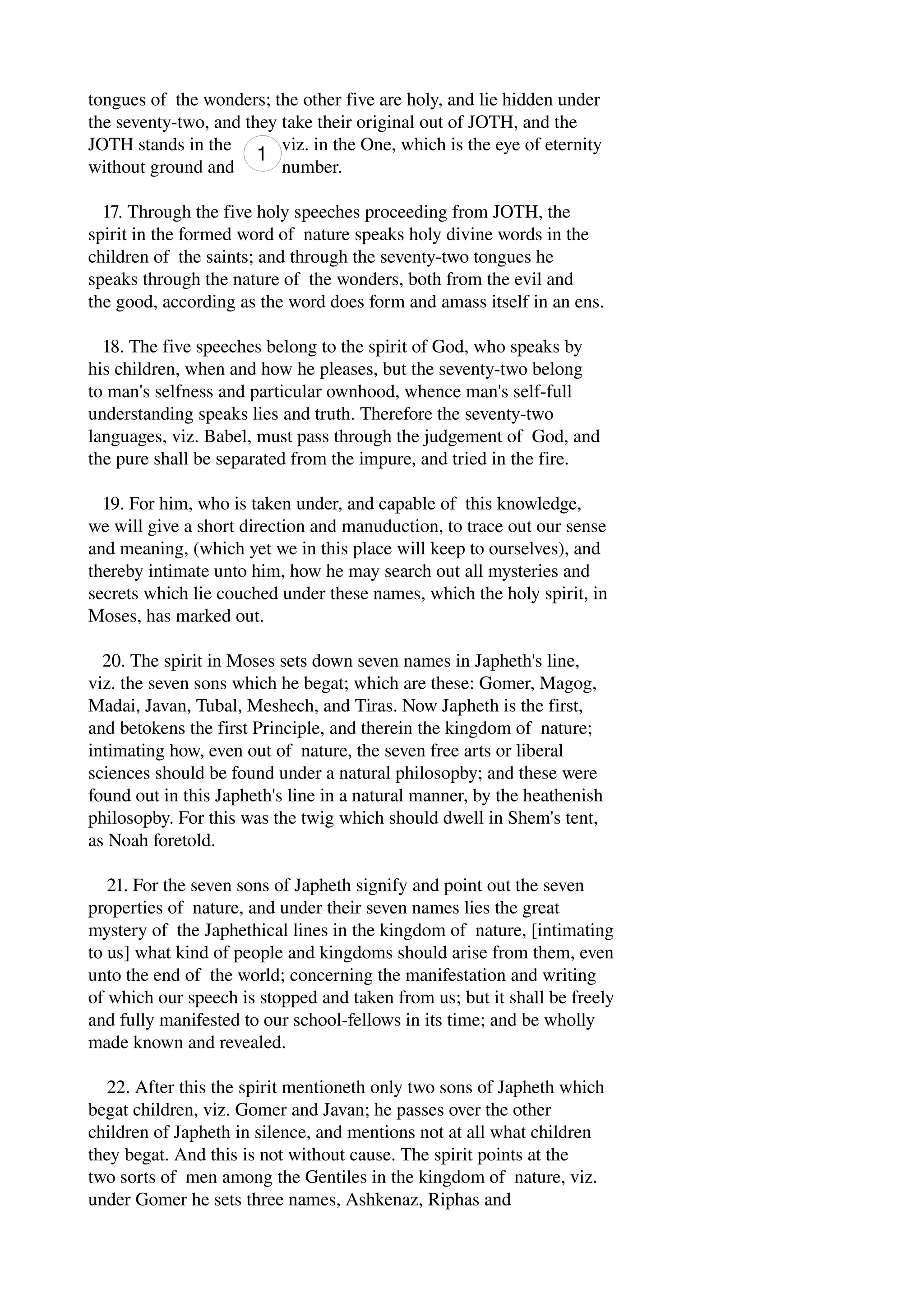 tongues of the wonders; the other five are holy, and lie hidden under 
the seventy­two, 
and they take their original out of JOTH, and the 
JOTH stands in the viz. in the One, which is the eye of eternity 
without ground and number. 
17. Through the five holy speeches proceeding from JOTH, the 
spirit in the formed word of nature speaks holy divine words in the 
children of the saints; and through the seventy­two 
tongues he 
speaks through the nature of the wonders, both from the evil and 
the good, according as the word does form and amass itself in an ens. 
18. The five speeches belong to the spirit of God, who speaks by 
his children, when and how he pleases, but the seventy­two 
belong 
to man's selfness and particular ownhood, whence man's self­full 
understanding speaks lies and truth. Therefore the seventy­two 
languages, viz. Babel, must pass through the judgement of God, and 
the pure shall be separated from the impure, and tried in the fire. 
19. For him, who is taken under, and capable of this knowledge, 
we will give a short direction and manuduction, to trace out our sense 
and meaning, (which yet we in this place will keep to ourselves), and 
thereby intimate unto him, how he may search out all mysteries and 
secrets which lie couched under these names, which the holy spirit, in 
Moses, has marked out. 
20. The spirit in Moses sets down seven names in Japheth's line, 
viz. the seven sons which he begat; which are these: Gomer, Magog, 
Madai, Javan, Tubal, Meshech, and Tiras. Now Japheth is the first, 
and betokens the first Principle, and therein the kingdom of nature; 
intimating how, even out of nature, the seven free arts or liberal 
sciences should be found under a natural philosopby; and these were 
found out in this Japheth's line in a natural manner, by the heathenish 
philosopby. For this was the twig which should dwell in Shem's tent, 
as Noah foretold. 
21. For the seven sons of Japheth signify and point out the seven 
properties of nature, and under their seven names lies the great 
mystery of the Japhethical lines in the kingdom of nature, [intimating 
to us] what kind of people and kingdoms should arise from them, even 
unto the end of the world; concerning the manifestation and writing 
of which our speech is stopped and taken from us; but it shall be freely 
and fully manifested to our school­fellows 
in its time; and be wholly 
made known and revealed. 
22. After this the spirit mentioneth only two sons of Japheth which 
begat children, viz. Gomer and Javan; he passes over the other 
children of Japheth in silence, and mentions not at all what children 
they begat. And this is not without cause. The spirit points at the 
two sorts of men among the Gentiles in the kingdom of nature, viz. 
under Gomer he sets three names, Ashkenaz, Riphas and 
 