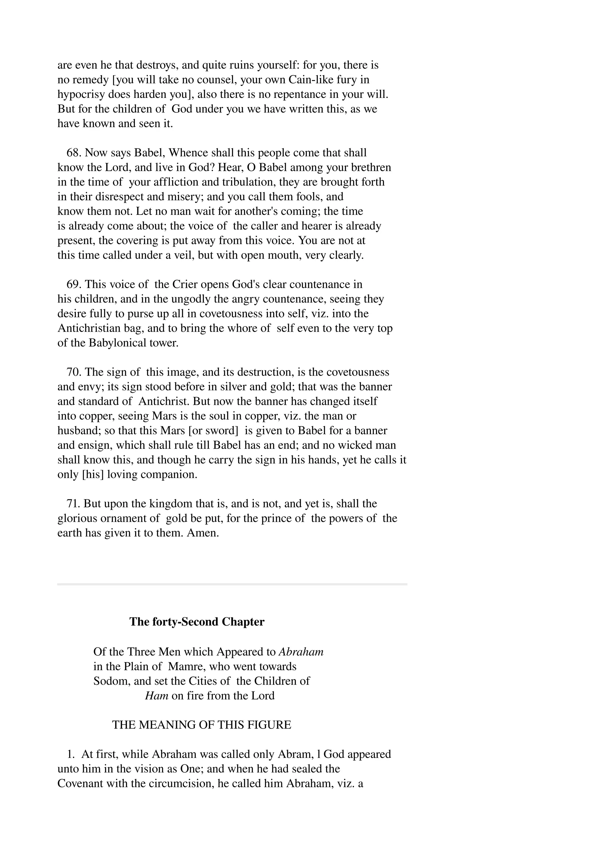 are even he that destroys, and quite ruins yourself: for you, there is 
no remedy [you will take no counsel, your own Cain­like 
fury in 
hypocrisy does harden you], also there is no repentance in your will. 
But for the children of God under you we have written this, as we 
have known and seen it. 
68. Now says Babel, Whence shall this people come that shall 
know the Lord, and live in God? Hear, O Babel among your brethren 
in the time of your affliction and tribulation, they are brought forth 
in their disrespect and misery; and you call them fools, and 
know them not. Let no man wait for another's coming; the time 
is already come about; the voice of the caller and hearer is already 
present, the covering is put away from this voice. You are not at 
this time called under a veil, but with open mouth, very clearly. 
69. This voice of the Crier opens God's clear countenance in 
his children, and in the ungodly the angry countenance, seeing they 
desire fully to purse up all in covetousness into self, viz. into the 
Antichristian bag, and to bring the whore of self even to the very top 
of the Babylonical tower. 
70. The sign of this image, and its destruction, is the covetousness 
and envy; its sign stood before in silver and gold; that was the banner 
and standard of Antichrist. But now the banner has changed itself 
into copper, seeing Mars is the soul in copper, viz. the man or 
husband; so that this Mars [or sword] is given to Babel for a banner 
and ensign, which shall rule till Babel has an end; and no wicked man 
shall know this, and though he carry the sign in his hands, yet he calls it 
only [his] loving companion. 
71. But upon the kingdom that is, and is not, and yet is, shall the 
glorious ornament of gold be put, for the prince of the powers of the 
earth has given it to them. Amen. 
The forty­Second 
Chapter 
Of the Three Men which Appeared to Abraham 
in the Plain of Mamre, who went towards 
Sodom, and set the Cities of the Children of 
Ham on fire from the Lord 
THE MEANING OF THIS FIGURE 
1. At first, while Abraham was called only Abram, l God appeared 
unto him in the vision as One; and when he had sealed the 
Covenant with the circumcision, he called him Abraham, viz. a 
 