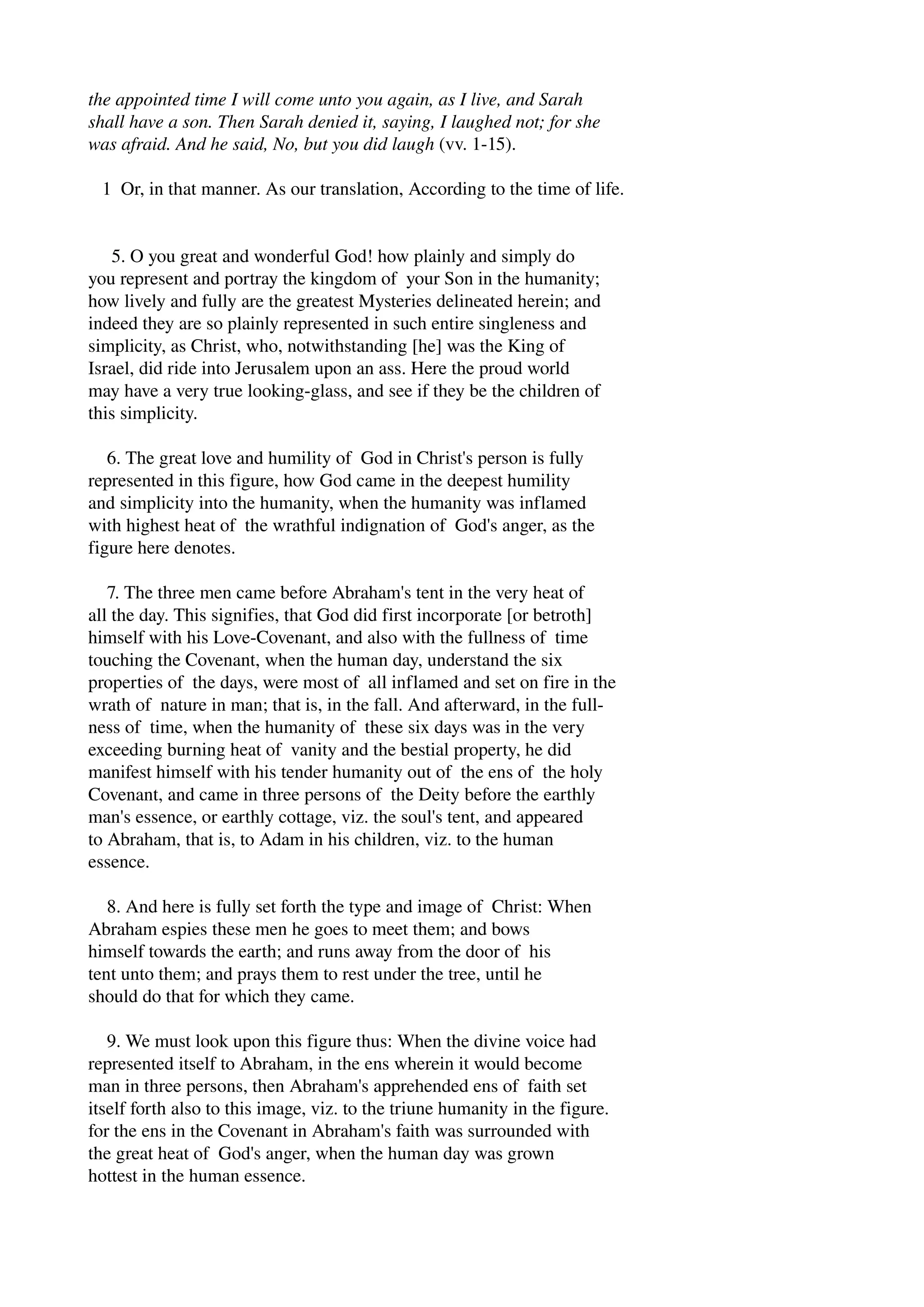 the appointed time I will come unto you again, as I live, and Sarah 
shall have a son. Then Sarah denied it, saying, I laughed not; for she 
was afraid. And he said, No, but you did laugh (vv. 1­15). 
1 Or, in that manner. As our translation, According to the time of life. 
5. O you great and wonderful God! how plainly and simply do 
you represent and portray the kingdom of your Son in the humanity; 
how lively and fully are the greatest Mysteries delineated herein; and 
indeed they are so plainly represented in such entire singleness and 
simplicity, as Christ, who, notwithstanding [he] was the King of 
Israel, did ride into Jerusalem upon an ass. Here the proud world 
may have a very true looking­glass, 
and see if they be the children of 
this simplicity. 
6. The great love and humility of God in Christ's person is fully 
represented in this figure, how God came in the deepest humility 
and simplicity into the humanity, when the humanity was inflamed 
with highest heat of the wrathful indignation of God's anger, as the 
figure here denotes. 
7. The three men came before Abraham's tent in the very heat of 
all the day. This signifies, that God did first incorporate [or betroth] 
himself with his Love­Covenant, 
and also with the fullness of time 
touching the Covenant, when the human day, understand the six 
properties of the days, were most of all inflamed and set on fire in the 
wrath of nature in man; that is, in the fall. And afterward, in the full­ness 
of time, when the humanity of these six days was in the very 
exceeding burning heat of vanity and the bestial property, he did 
manifest himself with his tender humanity out of the ens of the holy 
Covenant, and came in three persons of the Deity before the earthly 
man's essence, or earthly cottage, viz. the soul's tent, and appeared 
to Abraham, that is, to Adam in his children, viz. to the human 
essence. 
8. And here is fully set forth the type and image of Christ: When 
Abraham espies these men he goes to meet them; and bows 
himself towards the earth; and runs away from the door of his 
tent unto them; and prays them to rest under the tree, until he 
should do that for which they came. 
9. We must look upon this figure thus: When the divine voice had 
represented itself to Abraham, in the ens wherein it would become 
man in three persons, then Abraham's apprehended ens of faith set 
itself forth also to this image, viz. to the triune humanity in the figure. 
for the ens in the Covenant in Abraham's faith was surrounded with 
the great heat of God's anger, when the human day was grown 
hottest in the human essence. 
 