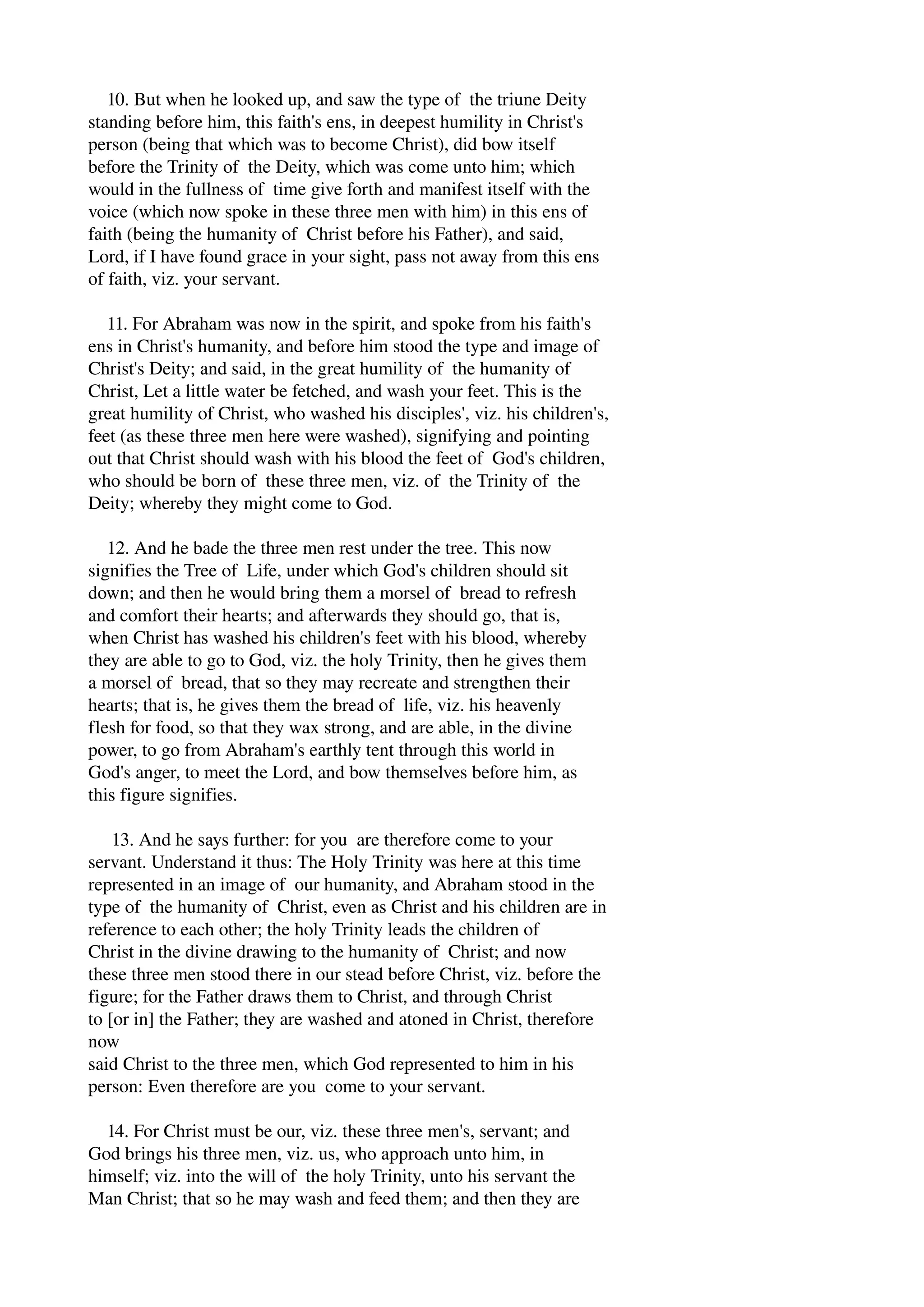 10. But when he looked up, and saw the type of the triune Deity 
standing before him, this faith's ens, in deepest humility in Christ's 
person (being that which was to become Christ), did bow itself 
before the Trinity of the Deity, which was come unto him; which 
would in the fullness of time give forth and manifest itself with the 
voice (which now spoke in these three men with him) in this ens of 
faith (being the humanity of Christ before his Father), and said, 
Lord, if I have found grace in your sight, pass not away from this ens 
of faith, viz. your servant. 
11. For Abraham was now in the spirit, and spoke from his faith's 
ens in Christ's humanity, and before him stood the type and image of 
Christ's Deity; and said, in the great humility of the humanity of 
Christ, Let a little water be fetched, and wash your feet. This is the 
great humility of Christ, who washed his disciples', viz. his children's, 
feet (as these three men here were washed), signifying and pointing 
out that Christ should wash with his blood the feet of God's children, 
who should be born of these three men, viz. of the Trinity of the 
Deity; whereby they might come to God. 
12. And he bade the three men rest under the tree. This now 
signifies the Tree of Life, under which God's children should sit 
down; and then he would bring them a morsel of bread to refresh 
and comfort their hearts; and afterwards they should go, that is, 
when Christ has washed his children's feet with his blood, whereby 
they are able to go to God, viz. the holy Trinity, then he gives them 
a morsel of bread, that so they may recreate and strengthen their 
hearts; that is, he gives them the bread of life, viz. his heavenly 
flesh for food, so that they wax strong, and are able, in the divine 
power, to go from Abraham's earthly tent through this world in 
God's anger, to meet the Lord, and bow themselves before him, as 
this figure signifies. 
13. And he says further: for you are therefore come to your 
servant. Understand it thus: The Holy Trinity was here at this time 
represented in an image of our humanity, and Abraham stood in the 
type of the humanity of Christ, even as Christ and his children are in 
reference to each other; the holy Trinity leads the children of 
Christ in the divine drawing to the humanity of Christ; and now 
these three men stood there in our stead before Christ, viz. before the 
figure; for the Father draws them to Christ, and through Christ 
to [or in] the Father; they are washed and atoned in Christ, therefore 
now 
said Christ to the three men, which God represented to him in his 
person: Even therefore are you come to your servant. 
14. For Christ must be our, viz. these three men's, servant; and 
God brings his three men, viz. us, who approach unto him, in 
himself; viz. into the will of the holy Trinity, unto his servant the 
Man Christ; that so he may wash and feed them; and then they are 
 