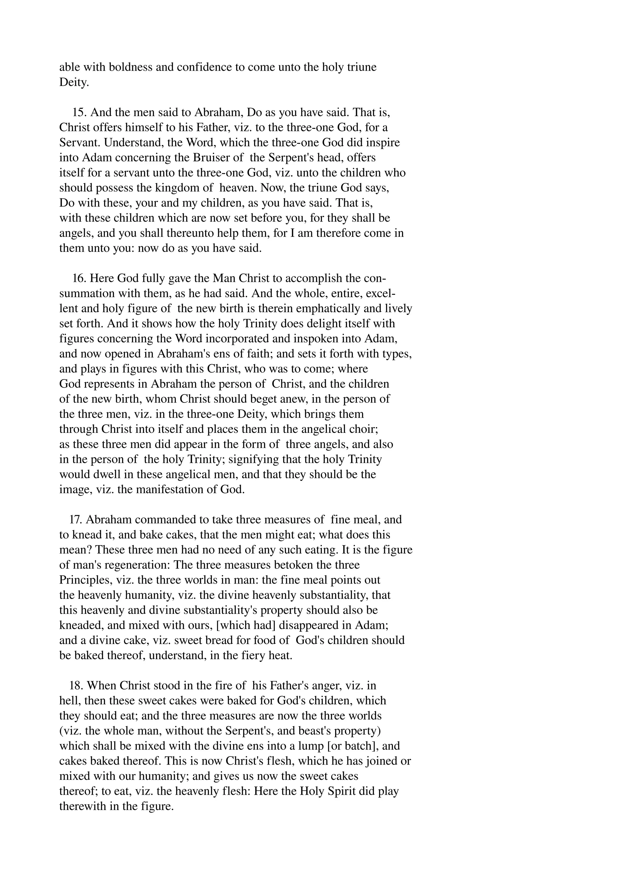 able with boldness and confidence to come unto the holy triune 
Deity. 
15. And the men said to Abraham, Do as you have said. That is, 
Christ offers himself to his Father, viz. to the three­one 
God, for a 
Servant. Understand, the Word, which the three­one 
God did inspire 
into Adam concerning the Bruiser of the Serpent's head, offers 
itself for a servant unto the three­one 
God, viz. unto the children who 
should possess the kingdom of heaven. Now, the triune God says, 
Do with these, your and my children, as you have said. That is, 
with these children which are now set before you, for they shall be 
angels, and you shall thereunto help them, for I am therefore come in 
them unto you: now do as you have said. 
16. Here God fully gave the Man Christ to accomplish the con­summation 
with them, as he had said. And the whole, entire, excel­lent 
and holy figure of the new birth is therein emphatically and lively 
set forth. And it shows how the holy Trinity does delight itself with 
figures concerning the Word incorporated and inspoken into Adam, 
and now opened in Abraham's ens of faith; and sets it forth with types, 
and plays in figures with this Christ, who was to come; where 
God represents in Abraham the person of Christ, and the children 
of the new birth, whom Christ should beget anew, in the person of 
the three men, viz. in the three­one 
Deity, which brings them 
through Christ into itself and places them in the angelical choir; 
as these three men did appear in the form of three angels, and also 
in the person of the holy Trinity; signifying that the holy Trinity 
would dwell in these angelical men, and that they should be the 
image, viz. the manifestation of God. 
17. Abraham commanded to take three measures of fine meal, and 
to knead it, and bake cakes, that the men might eat; what does this 
mean? These three men had no need of any such eating. It is the figure 
of man's regeneration: The three measures betoken the three 
Principles, viz. the three worlds in man: the fine meal points out 
the heavenly humanity, viz. the divine heavenly substantiality, that 
this heavenly and divine substantiality's property should also be 
kneaded, and mixed with ours, [which had] disappeared in Adam; 
and a divine cake, viz. sweet bread for food of God's children should 
be baked thereof, understand, in the fiery heat. 
18. When Christ stood in the fire of his Father's anger, viz. in 
hell, then these sweet cakes were baked for God's children, which 
they should eat; and the three measures are now the three worlds 
(viz. the whole man, without the Serpent's, and beast's property) 
which shall be mixed with the divine ens into a lump [or batch], and 
cakes baked thereof. This is now Christ's flesh, which he has joined or 
mixed with our humanity; and gives us now the sweet cakes 
thereof; to eat, viz. the heavenly flesh: Here the Holy Spirit did play 
therewith in the figure. 
 