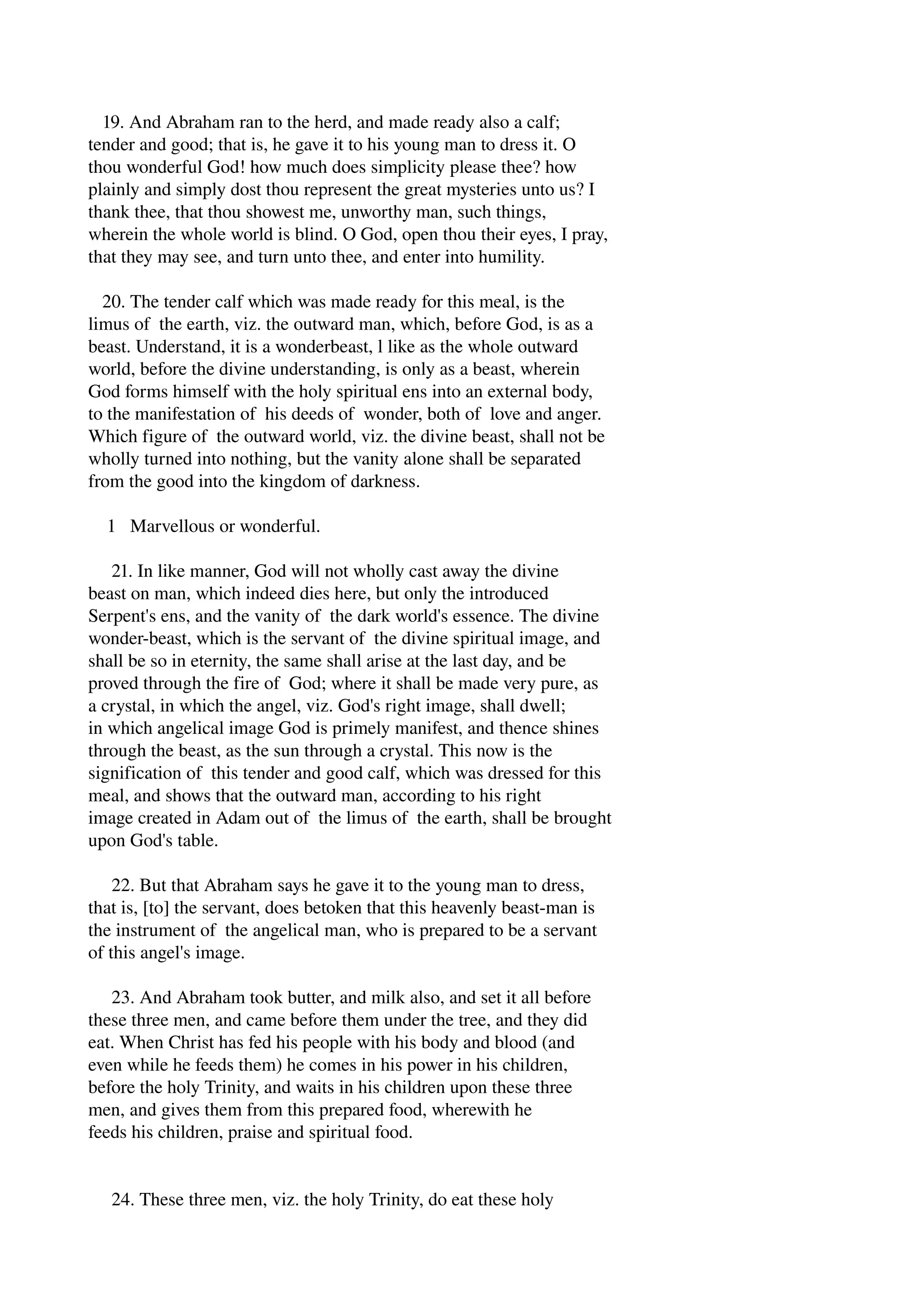 19. And Abraham ran to the herd, and made ready also a calf; 
tender and good; that is, he gave it to his young man to dress it. O 
thou wonderful God! how much does simplicity please thee? how 
plainly and simply dost thou represent the great mysteries unto us? I 
thank thee, that thou showest me, unworthy man, such things, 
wherein the whole world is blind. O God, open thou their eyes, I pray, 
that they may see, and turn unto thee, and enter into humility. 
20. The tender calf which was made ready for this meal, is the 
limus of the earth, viz. the outward man, which, before God, is as a 
beast. Understand, it is a wonderbeast, l like as the whole outward 
world, before the divine understanding, is only as a beast, wherein 
God forms himself with the holy spiritual ens into an external body, 
to the manifestation of his deeds of wonder, both of love and anger. 
Which figure of the outward world, viz. the divine beast, shall not be 
wholly turned into nothing, but the vanity alone shall be separated 
from the good into the kingdom of darkness. 
1 Marvellous or wonderful. 
21. In like manner, God will not wholly cast away the divine 
beast on man, which indeed dies here, but only the introduced 
Serpent's ens, and the vanity of the dark world's essence. The divine 
wonder­beast, 
which is the servant of the divine spiritual image, and 
shall be so in eternity, the same shall arise at the last day, and be 
proved through the fire of God; where it shall be made very pure, as 
a crystal, in which the angel, viz. God's right image, shall dwell; 
in which angelical image God is primely manifest, and thence shines 
through the beast, as the sun through a crystal. This now is the 
signification of this tender and good calf, which was dressed for this 
meal, and shows that the outward man, according to his right 
image created in Adam out of the limus of the earth, shall be brought 
upon God's table. 
22. But that Abraham says he gave it to the young man to dress, 
that is, [to] the servant, does betoken that this heavenly beast­man 
is 
the instrument of the angelical man, who is prepared to be a servant 
of this angel's image. 
23. And Abraham took butter, and milk also, and set it all before 
these three men, and came before them under the tree, and they did 
eat. When Christ has fed his people with his body and blood (and 
even while he feeds them) he comes in his power in his children, 
before the holy Trinity, and waits in his children upon these three 
men, and gives them from this prepared food, wherewith he 
feeds his children, praise and spiritual food. 
24. These three men, viz. the holy Trinity, do eat these holy 
 