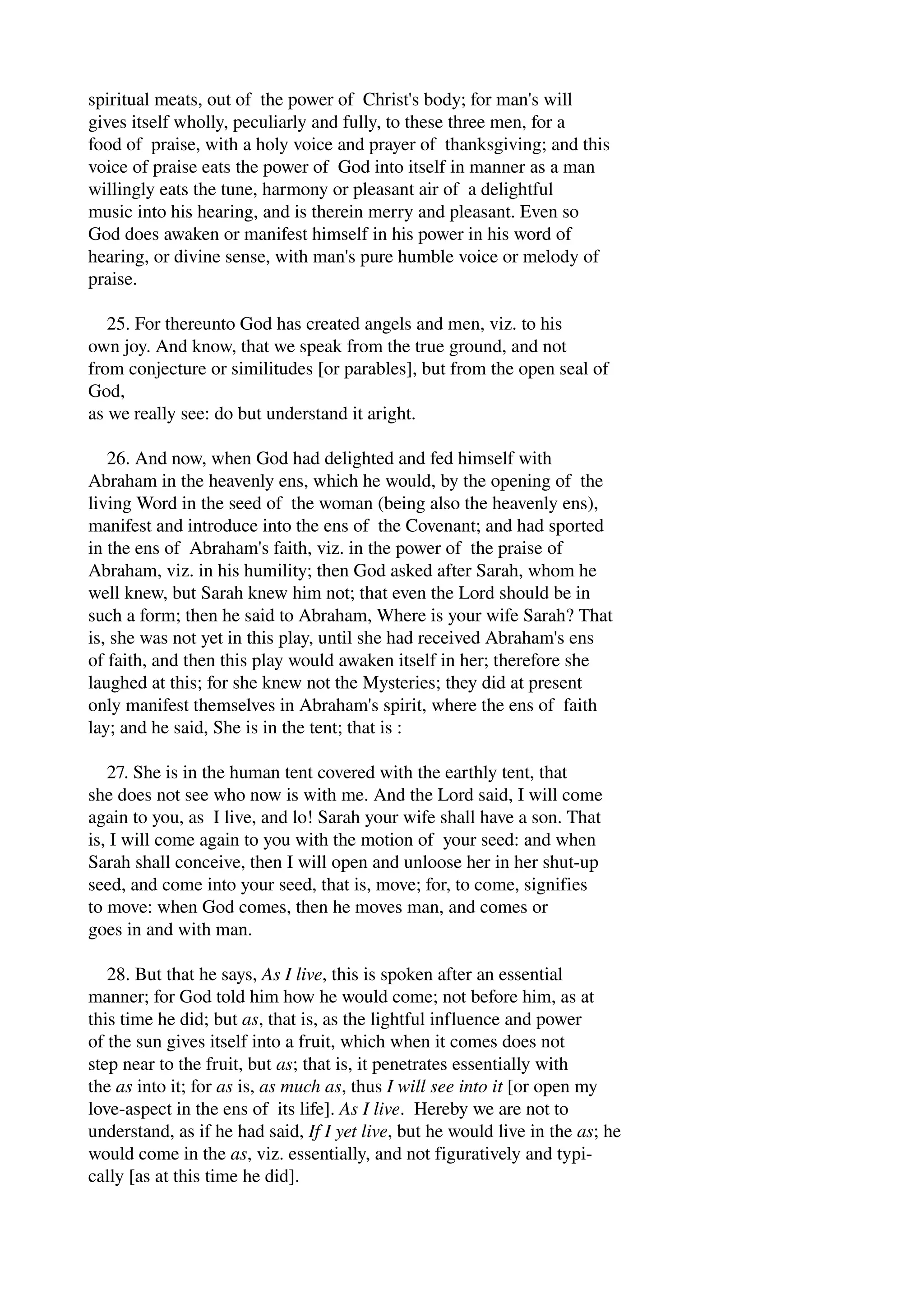 spiritual meats, out of the power of Christ's body; for man's will 
gives itself wholly, peculiarly and fully, to these three men, for a 
food of praise, with a holy voice and prayer of thanksgiving; and this 
voice of praise eats the power of God into itself in manner as a man 
willingly eats the tune, harmony or pleasant air of a delightful 
music into his hearing, and is therein merry and pleasant. Even so 
God does awaken or manifest himself in his power in his word of 
hearing, or divine sense, with man's pure humble voice or melody of 
praise. 
25. For thereunto God has created angels and men, viz. to his 
own joy. And know, that we speak from the true ground, and not 
from conjecture or similitudes [or parables], but from the open seal of 
God, 
as we really see: do but understand it aright. 
26. And now, when God had delighted and fed himself with 
Abraham in the heavenly ens, which he would, by the opening of the 
living Word in the seed of the woman (being also the heavenly ens), 
manifest and introduce into the ens of the Covenant; and had sported 
in the ens of Abraham's faith, viz. in the power of the praise of 
Abraham, viz. in his humility; then God asked after Sarah, whom he 
well knew, but Sarah knew him not; that even the Lord should be in 
such a form; then he said to Abraham, Where is your wife Sarah? That 
is, she was not yet in this play, until she had received Abraham's ens 
of faith, and then this play would awaken itself in her; therefore she 
laughed at this; for she knew not the Mysteries; they did at present 
only manifest themselves in Abraham's spirit, where the ens of faith 
lay; and he said, She is in the tent; that is : 
27. She is in the human tent covered with the earthly tent, that 
she does not see who now is with me. And the Lord said, I will come 
again to you, as I live, and lo! Sarah your wife shall have a son. That 
is, I will come again to you with the motion of your seed: and when 
Sarah shall conceive, then I will open and unloose her in her shut­up 
seed, and come into your seed, that is, move; for, to come, signifies 
to move: when God comes, then he moves man, and comes or 
goes in and with man. 
28. But that he says, As I live, this is spoken after an essential 
manner; for God told him how he would come; not before him, as at 
this time he did; but as, that is, as the lightful influence and power 
of the sun gives itself into a fruit, which when it comes does not 
step near to the fruit, but as; that is, it penetrates essentially with 
the as into it; for as is, as much as, thus I will see into it [or open my 
love­aspect 
in the ens of its life]. As I live. Hereby we are not to 
understand, as if he had said, If I yet live, but he would live in the as; he 
would come in the as, viz. essentially, and not figuratively and typi­cally 
[as at this time he did]. 
 