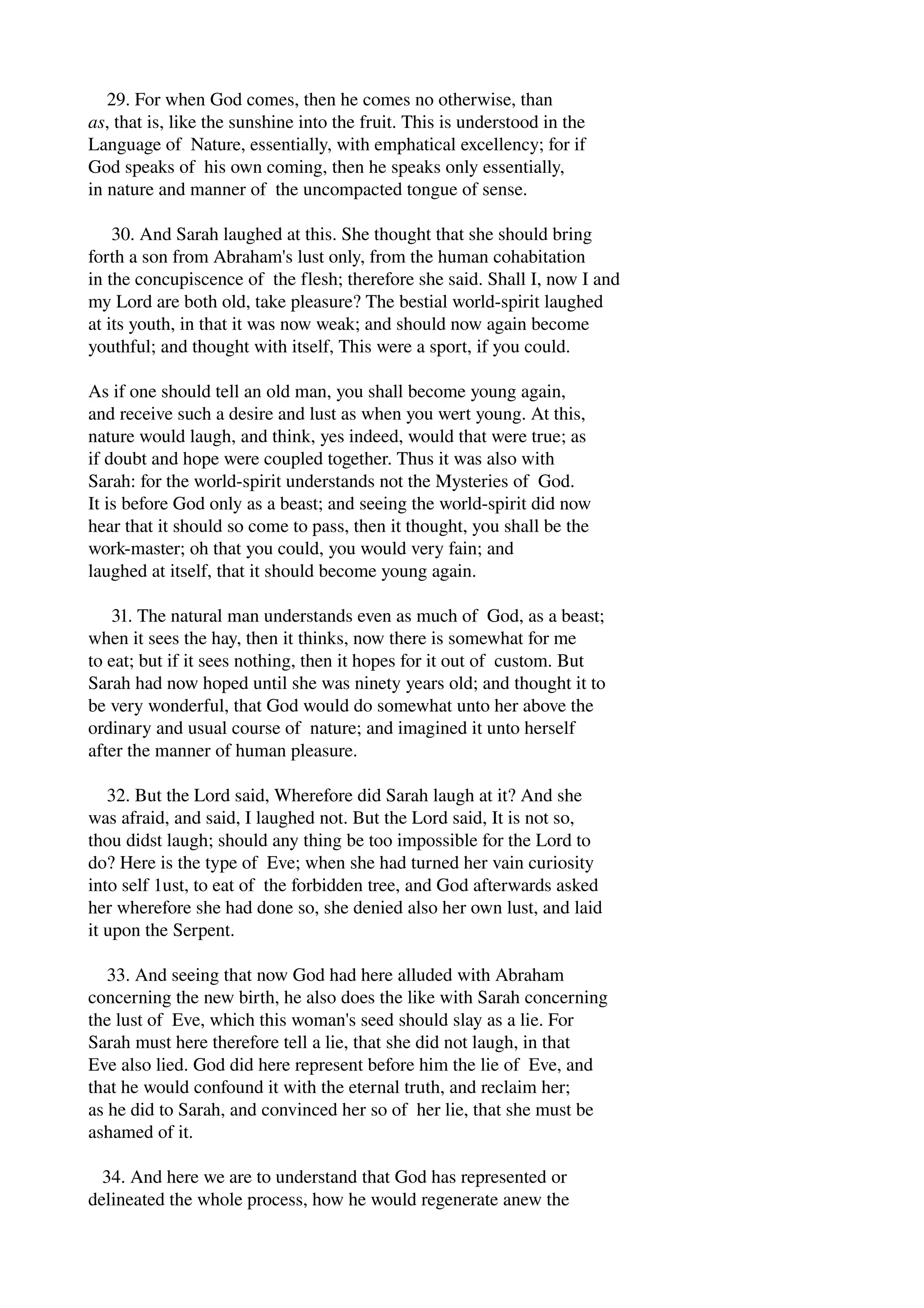 29. For when God comes, then he comes no otherwise, than 
as, that is, like the sunshine into the fruit. This is understood in the 
Language of Nature, essentially, with emphatical excellency; for if 
God speaks of his own coming, then he speaks only essentially, 
in nature and manner of the uncompacted tongue of sense. 
30. And Sarah laughed at this. She thought that she should bring 
forth a son from Abraham's lust only, from the human cohabitation 
in the concupiscence of the flesh; therefore she said. Shall I, now I and 
my Lord are both old, take pleasure? The bestial world­spirit 
laughed 
at its youth, in that it was now weak; and should now again become 
youthful; and thought with itself, This were a sport, if you could. 
As if one should tell an old man, you shall become young again, 
and receive such a desire and lust as when you wert young. At this, 
nature would laugh, and think, yes indeed, would that were true; as 
if doubt and hope were coupled together. Thus it was also with 
Sarah: for the world­spirit 
understands not the Mysteries of God. 
It is before God only as a beast; and seeing the world­spirit 
did now 
hear that it should so come to pass, then it thought, you shall be the 
work­master; 
oh that you could, you would very fain; and 
laughed at itself, that it should become young again. 
31. The natural man understands even as much of God, as a beast; 
when it sees the hay, then it thinks, now there is somewhat for me 
to eat; but if it sees nothing, then it hopes for it out of custom. But 
Sarah had now hoped until she was ninety years old; and thought it to 
be very wonderful, that God would do somewhat unto her above the 
ordinary and usual course of nature; and imagined it unto herself 
after the manner of human pleasure. 
32. But the Lord said, Wherefore did Sarah laugh at it? And she 
was afraid, and said, I laughed not. But the Lord said, It is not so, 
thou didst laugh; should any thing be too impossible for the Lord to 
do? Here is the type of Eve; when she had turned her vain curiosity 
into self 1ust, to eat of the forbidden tree, and God afterwards asked 
her wherefore she had done so, she denied also her own lust, and laid 
it upon the Serpent. 
33. And seeing that now God had here alluded with Abraham 
concerning the new birth, he also does the like with Sarah concerning 
the lust of Eve, which this woman's seed should slay as a lie. For 
Sarah must here therefore tell a lie, that she did not laugh, in that 
Eve also lied. God did here represent before him the lie of Eve, and 
that he would confound it with the eternal truth, and reclaim her; 
as he did to Sarah, and convinced her so of her lie, that she must be 
ashamed of it. 
34. And here we are to understand that God has represented or 
delineated the whole process, how he would regenerate anew the 
 