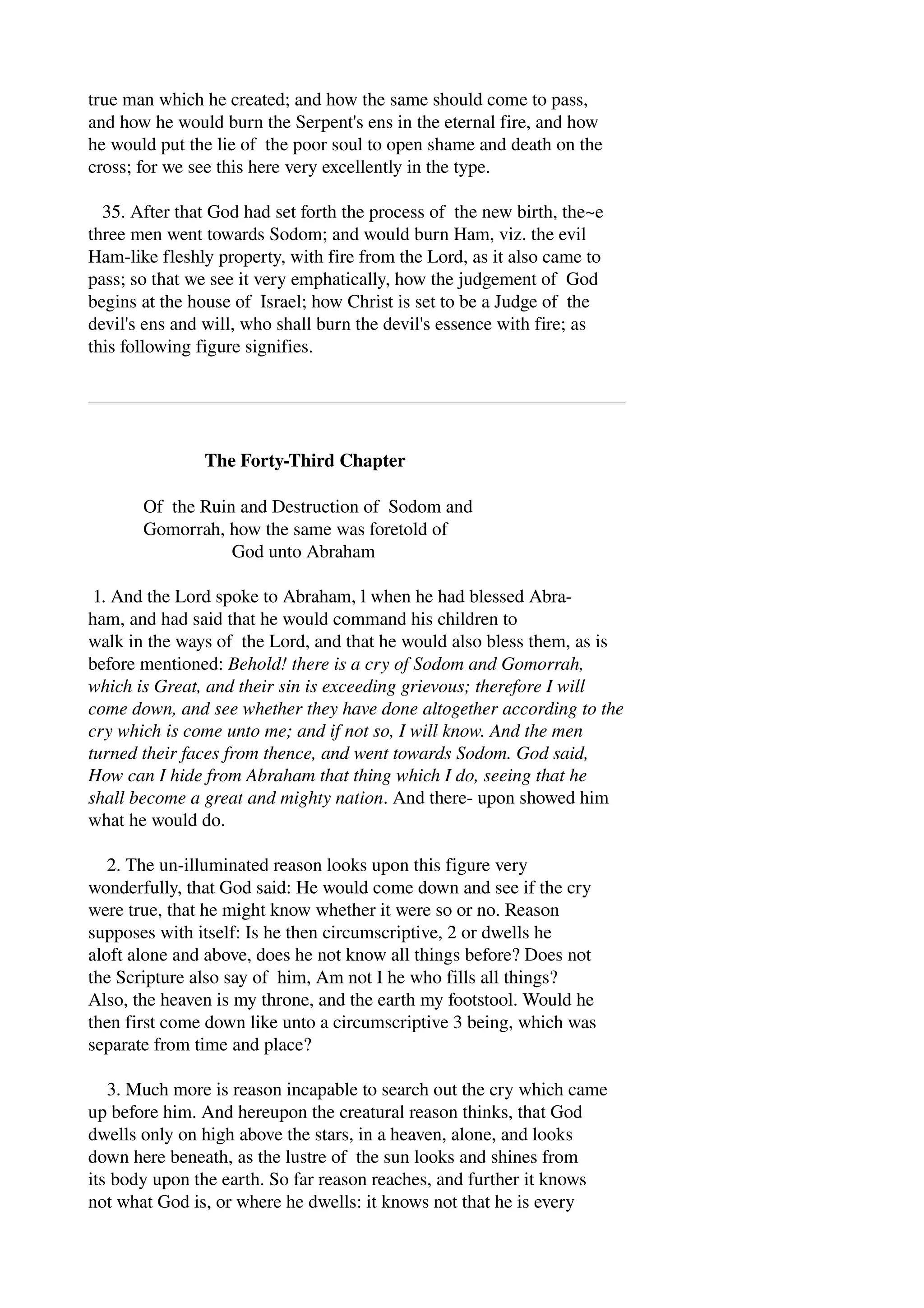 true man which he created; and how the same should come to pass, 
and how he would burn the Serpent's ens in the eternal fire, and how 
he would put the lie of the poor soul to open shame and death on the 
cross; for we see this here very excellently in the type. 
35. After that God had set forth the process of the new birth, the~e 
three men went towards Sodom; and would burn Ham, viz. the evil 
Ham­like 
fleshly property, with fire from the Lord, as it also came to 
pass; so that we see it very emphatically, how the judgement of God 
begins at the house of Israel; how Christ is set to be a Judge of the 
devil's ens and will, who shall burn the devil's essence with fire; as 
this following figure signifies. 
The Forty­Third 
Chapter 
Of the Ruin and Destruction of Sodom and 
Gomorrah, how the same was foretold of 
God unto Abraham 
1. And the Lord spoke to Abraham, l when he had blessed Abra­ham, 
and had said that he would command his children to 
walk in the ways of the Lord, and that he would also bless them, as is 
before mentioned: Behold! there is a cry of Sodom and Gomorrah, 
which is Great, and their sin is exceeding grievous; therefore I will 
come down, and see whether they have done altogether according to the 
cry which is come unto me; and if not so, I will know. And the men 
turned their faces from thence, and went towards Sodom. God said, 
How can I hide from Abraham that thing which I do, seeing that he 
shall become a great and mighty nation. And there­upon 
showed him 
what he would do. 
2. The un­illuminated 
reason looks upon this figure very 
wonderfully, that God said: He would come down and see if the cry 
were true, that he might know whether it were so or no. Reason 
supposes with itself: Is he then circumscriptive, 2 or dwells he 
aloft alone and above, does he not know all things before? Does not 
the Scripture also say of him, Am not I he who fills all things? 
Also, the heaven is my throne, and the earth my footstool. Would he 
then first come down like unto a circumscriptive 3 being, which was 
separate from time and place? 
3. Much more is reason incapable to search out the cry which came 
up before him. And hereupon the creatural reason thinks, that God 
dwells only on high above the stars, in a heaven, alone, and looks 
down here beneath, as the lustre of the sun looks and shines from 
its body upon the earth. So far reason reaches, and further it knows 
not what God is, or where he dwells: it knows not that he is every 
 