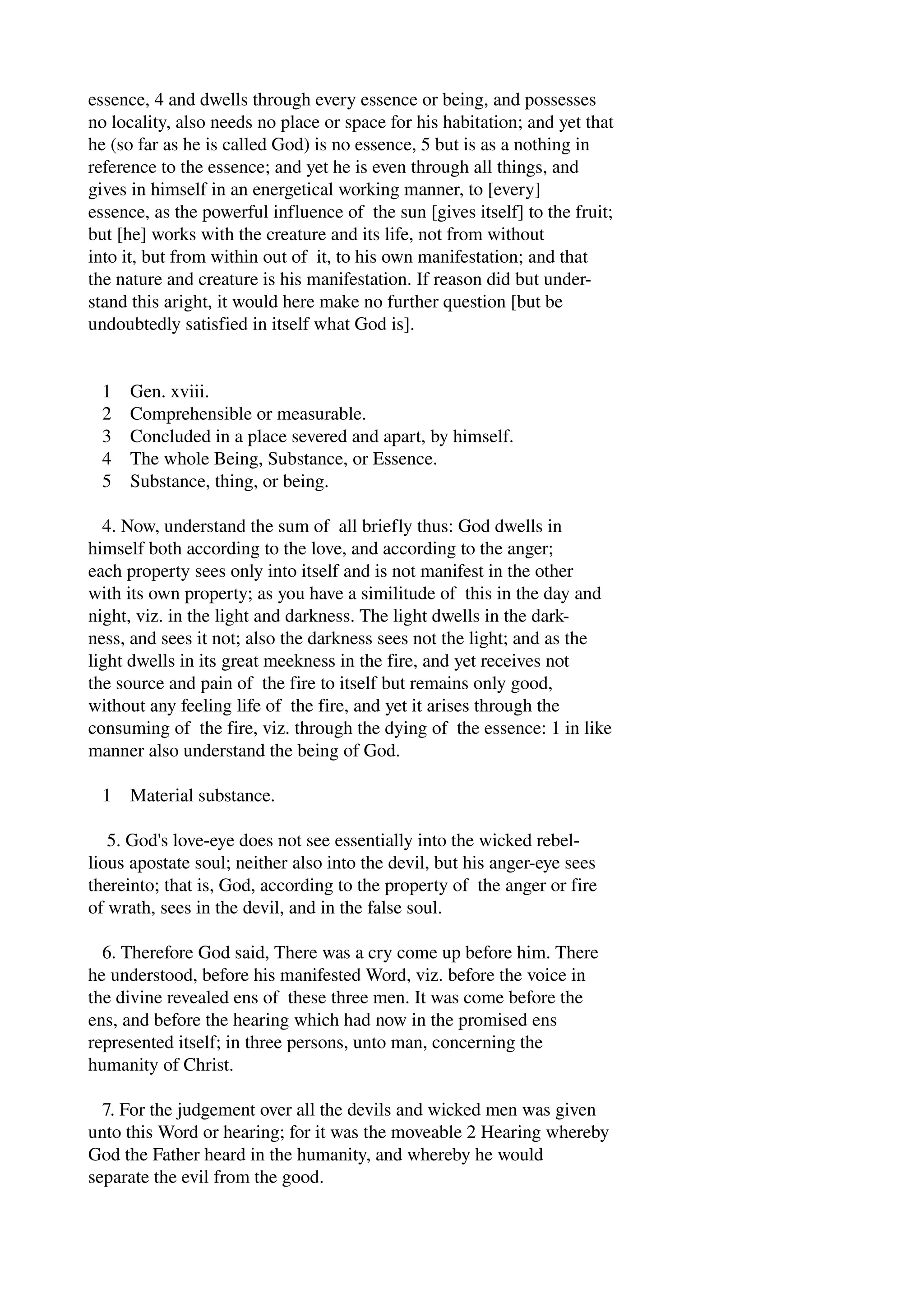 essence, 4 and dwells through every essence or being, and possesses 
no locality, also needs no place or space for his habitation; and yet that 
he (so far as he is called God) is no essence, 5 but is as a nothing in 
reference to the essence; and yet he is even through all things, and 
gives in himself in an energetical working manner, to [every] 
essence, as the powerful influence of the sun [gives itself] to the fruit; 
but [he] works with the creature and its life, not from without 
into it, but from within out of it, to his own manifestation; and that 
the nature and creature is his manifestation. If reason did but under­stand 
this aright, it would here make no further question [but be 
undoubtedly satisfied in itself what God is]. 
1 Gen. xviii. 
2 Comprehensible or measurable. 
3 Concluded in a place severed and apart, by himself. 
4 The whole Being, Substance, or Essence. 
5 Substance, thing, or being. 
4. Now, understand the sum of all briefly thus: God dwells in 
himself both according to the love, and according to the anger; 
each property sees only into itself and is not manifest in the other 
with its own property; as you have a similitude of this in the day and 
night, viz. in the light and darkness. The light dwells in the dark­ness, 
and sees it not; also the darkness sees not the light; and as the 
light dwells in its great meekness in the fire, and yet receives not 
the source and pain of the fire to itself but remains only good, 
without any feeling life of the fire, and yet it arises through the 
consuming of the fire, viz. through the dying of the essence: 1 in like 
manner also understand the being of God. 
1 Material substance. 
5. God's love­eye 
does not see essentially into the wicked rebel­lious 
apostate soul; neither also into the devil, but his anger­eye 
sees 
thereinto; that is, God, according to the property of the anger or fire 
of wrath, sees in the devil, and in the false soul. 
6. Therefore God said, There was a cry come up before him. There 
he understood, before his manifested Word, viz. before the voice in 
the divine revealed ens of these three men. It was come before the 
ens, and before the hearing which had now in the promised ens 
represented itself; in three persons, unto man, concerning the 
humanity of Christ. 
7. For the judgement over all the devils and wicked men was given 
unto this Word or hearing; for it was the moveable 2 Hearing whereby 
God the Father heard in the humanity, and whereby he would 
separate the evil from the good. 
 