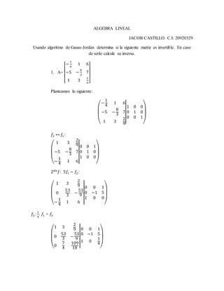 ALGEBRA LINEAL
JACOB CASTILLO. C.I: 20920329
Usando algoritmo de Gauss-Jordan determina si la siguiente matriz es invertible. En caso
de serlo calcule su inversa.
1. A=
[
−
1
4
1 6
−5 −
8
3
7
1 3
2
9 ]
Planteamos lo siguiente:
(
−
1
4
1 6
−5 −
8
3
7
1 3
2
9
|
|1 0 0
0 1 0
0 0 1
)
𝑓3 ↔ 𝑓1 :
(
1 3
2
9
−5 −
8
3
7
−
1
4
1 6
|
|
0 0 1
0 1 0
1 0 0
)
2 𝑑𝑎
𝑓: 5𝑓1 − 𝑓2:
(
1 3
2
9
0
53
3
−
53
9
−
1
4
1 6
|
|
0 0 1
0 −1 5
1 0 0
)
𝑓3 :
1
4
. 𝑓1 + 𝑓3
(
1 3
2
9
0
53
3
−
53
9
0
7
4
109
18
|
|
0 0 1
0 −1 5
1 0
1
4
)
 