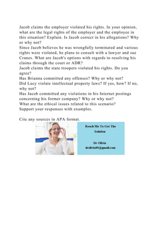 Jacob claims the employer violated his rights. In your opinion,
what are the legal rights of the employer and the employee in
this situation? Explain. Is Jacob correct in his allegations? Why
or why not?
Since Jacob believes he was wrongfully terminated and various
rights were violated, he plans to consult with a lawyer and sue
Cranes. What are Jacob's options with regards to resolving his
claims through the court or ADR?
Jacob claims the state troopers violated his rights. Do you
agree?
Has Brianna committed any offenses? Why or why not?
Did Lucy violate intellectual property laws? If yes, how? If no,
why not?
Has Jacob committed any violations in his Internet postings
concerning his former company? Why or why not?
What are the ethical issues related to this scenario?
Support your responses with examples.
Cite any sources in APA format.
 