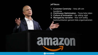 Jeff Bezos
1. Customer Centricity – Veta allt om
kunderna
2. Continuous Optimization – Testa hela tiden
3. Culture of Innovation – Var aldrig nöjd
4. Managed by narrative – Klar och tydlig
kommunikation genom hela organisationen
 